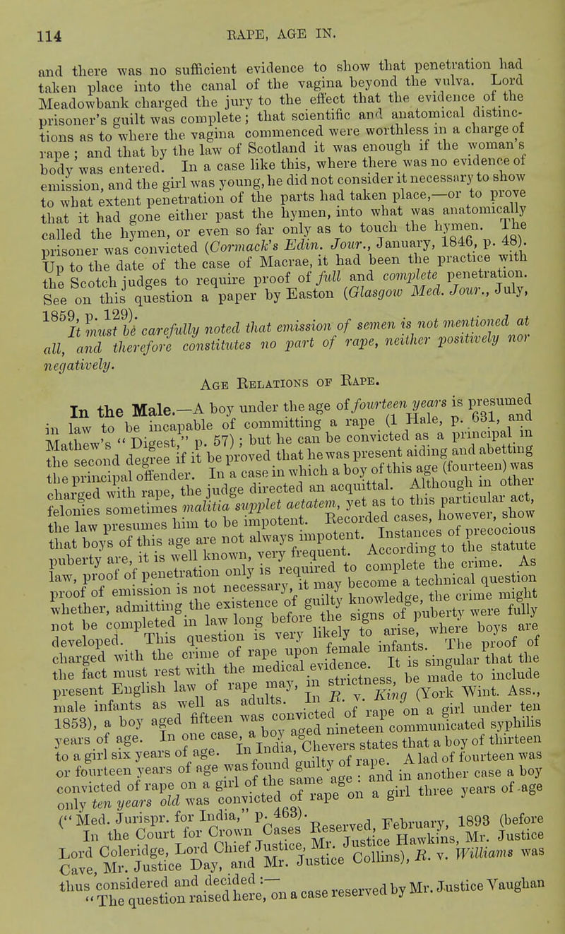 and there was no sufficient evidence to show that penetration had tahen place into the canal of the vagina heyond the vulva. Lord Meadowhank charged the jury to the efiect that the evidence of the prisoner's guilt was complete; that scientific and anatomical distinc- tions as to where the vagina commenced were worthless m a charge of rape : and that hy the law of Scotland it was enough if the woman s body was entered. In a case hke this, where there was no evidence of emission, and the girl was young, he did not consider it necessary to show to what extent penetration of the parts had taken place,-or to prove that it had gone either past the hymen, into what was anatomically called the hymen, or even so far only as to touch the hymen ihe m-isoner was convicted {Cormack's Edm. Jour., January, 184b, p. 4«). Up ?o the date of the case of Macrae, it had been the practice with the Scotch judges to require proof of fidl and complete penetration. See on this question a paper by Easton {Glasgoro Med. Jour., July, ^^^B ImsThi carefully noted that emission of semen is not ^nentioned at all, and therefore constitutes no part of rape, neither posrtxvely no, negatively. Age Kelations of Eape. In the Male.-A boy under the age of fourteen years is p«d in law to be incapable of committing a rape (1 Hale, p. Odl, and Mn hew's  Digest  p. 57) ; but he can be convicted as a principal m ^le second degfee f it be proved that hewaspresent aiding and abe tmg \hl mine al offender. In a case in which a boy of this age (fourteen) was .tCnSh rape the iudge directed an acquittal. Although in other developed. inis quesiiou i& vc^j j -c. rpi ,-,j^.oof of charged with the crime of rape upon female f .^^^^^^^,1 ^^^^ the the fact must rest with the Tade to include present English law of rape may, i ^^^^^^^^^^'J^^^y^^.k Wint. Ass., male infants as well as adults. f • J' ^ i,l ,,nder ten 1853), a boy aged fi^een was convic^^^^^^^^^^ years of ^^^J^T^: 1^^^^^^^ ^^^^^ ''''' ^ to a girl SIX years oi age. V T «,.^Uv nf vadp A lad of fourteen was or fourteen years of age was J-f g-l^^ ^ ^ in another case a boy convicted of rape on a girl of the same age • ana only ten years old was convicted of lape on a gui i .( Med. Jurispr. for India, P-^*^^j--o^_._d February, 1893 (before In the Court for Crown Cases Re-i-d; Jebi^^^^^^^ ^^^^.^^ Lord Coleridge, Lord Chief Jus ice M . ^^..^^.^^^^^ ^^^s Cave, Mr. Justice Day, and Mi. Justice ^ou j, thus considered and .^^ecided :- .^^^ by Mr. Justice Vaughan  The question raised here, on a case resei veu j