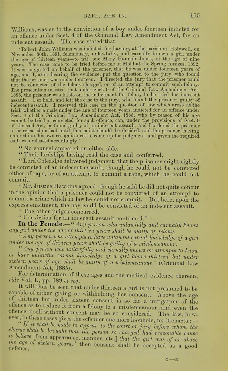 Williams, was as to the conviction of a boy under fourteen indicted for an offence under Sect. 4 of the Criminal Law Amendment Act, for an indecent assault. The case stated that ' Kobert John Williams was indicted for having, at the parish of Holywell, on November 30th, 1891, feloniously, unlawfully, and carnally known a girl imder the age of thirteen years—to wit, one Mary Hannah Jones, of the age of nine years. The case came to be tried before me at Mold at the Spring Assizes, 1892. It was suggested on behalf of the prisoner, that he was under fourteen years of age, and I, after hearing the evidence, put the question to the jury, who found that the prisoner was under foiu-teen. I directed the jury that the prisoner could not be convicted of the felony charged, or of an attempt to commit such felony. The prosecution insisted that imder Sect. 9 of the Criminal Law Amendment Act, 1885, the prisoner was liable on the indictment for felony to be tried for indecent assault. I so held, and left the case to the jury, who found the prisoner guilty of indecent assault. I reserved this case on the question of law which arose at the trial, whether a male under the age of fourteen years, indicted for an offence under Sect. 4 of the Criminal Law Amendment Act, 1885, who by reason of his age cannot be tried or convicted for such offence, can, under the provisions of Sect. 9 of the said Act, be found guilty of an indecent assault, and I ordered the prisoner to be released on bail until this point should be decided, and the prisoner, having entered into his own recognisances to come up for judgment, and given the required bail, was released accordingly.'  No counsel appeared on either side.  Their lordships having read the case and conferred, Lord Coleridge delivered judgment, that the prisoner might rightly be coiavicted of an indecent assault, though he could not be convicted either of rape, or of an attempt to commit a rape, which he could not commit. Mr. Justice Hawkins agreed, though he said he did not quite concur in the opinion that a prisoner could not be convicted of an attempt to commit a crime which in law he could not commit. But here, upon the express enactment, the boy could be convicted of an indecent assault.  The other judges concurred.  Conviction for an indecent assault confirmed. In the Female.—Any person ivho unlawfully and carnally knows any girl under the age of thirteen years shall he guilty of felony.  Any person ivho attempts to have unlaxofid carnal knoivledge of a girl under the age of thirteen years shall he gudty of a misdemeanour. Any person ivho unlaivfully and carnally knows or attempts to know or have unlaivful carnal knowledge of a girl ahove thirteen but wider sixteen years of age shall be guilty of a misdemeanour  (Criminal Law Amendment Act, 1885). For determination of these ages and the medical evidence thereon, vide Vol. I., pp. 189 et seq. It will thus be seen that under thirteen a girl is not presumed to be capable of either giving or withholding her consent. Above the age ot thu-teen but under sixteen consent is so far a mitigation of the oflence as to reduce it from a felony to a misdemeanour, and even the ottence itself without consent may be so considered. The law, how- ^ver, in these cases gives the offender one more loophole, for it enacts :— IJ It shall he made to appear to the court or jury before ivhom the cliarge shall he brought that the person so charged had reasonable came to believe [trom appearance, manner, etc.] that the girl was of or above the a^ie of sixteen yearsr then consent shall be accepted as a good