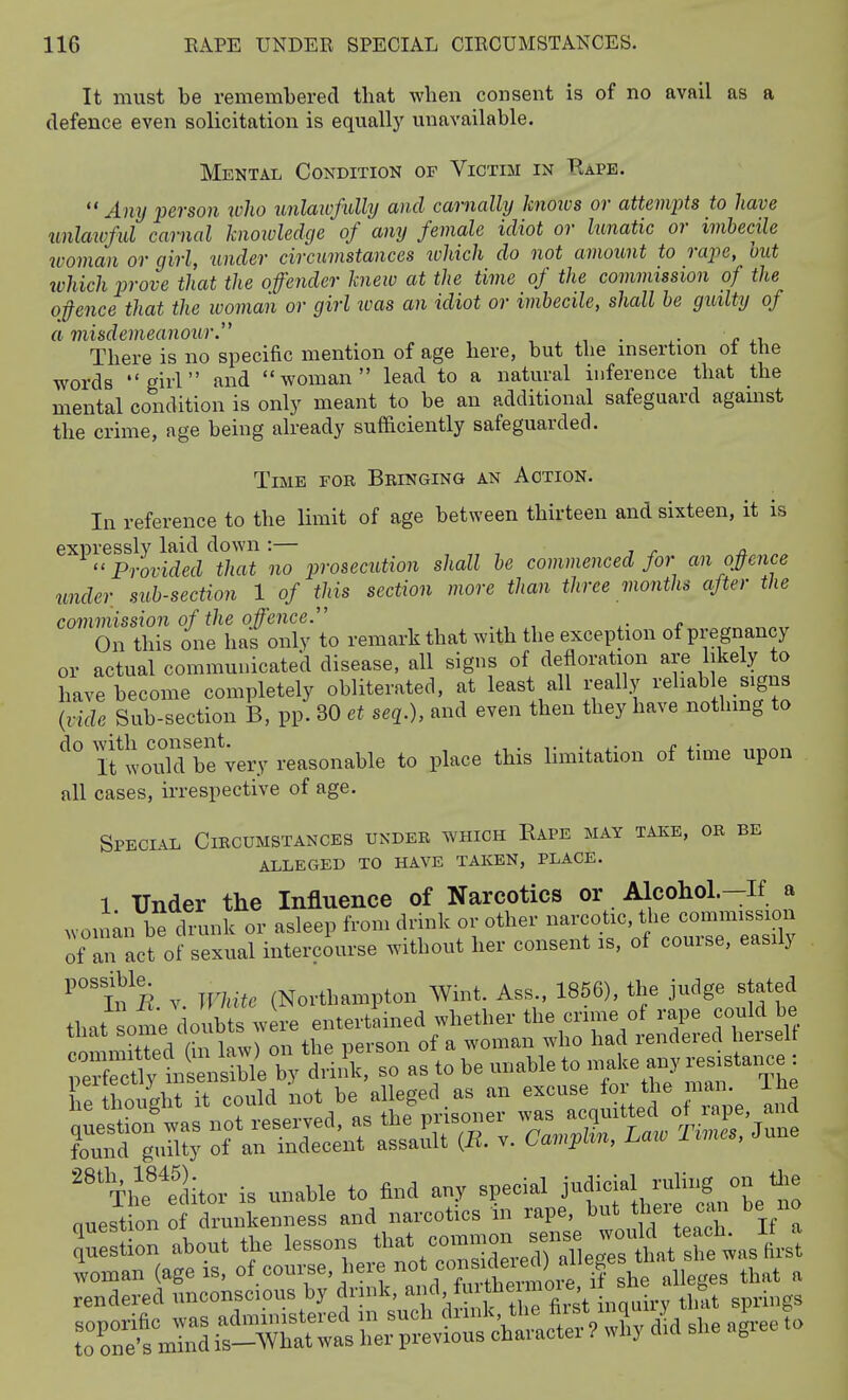 It must be remembered tbat when consent is of no avail as a defence even solicitation is equally unavailable. Mental Condition of Victim in Kape.  Any person ivho unlawfully and carnally knows or attem2-)ts to have unlaivful carnal knoiuledge of any female idiot or lunatic or imbecile woman or girl, under circumstances tohich do not amount to rape, hut ivhich prove that the offender knew at the time of the commission of the o}ence that the woman or girl was an idiot or imbecile, shall be guilty of a misdemeanour. . There is no specific mention of age here, but the insertion ol the words girl and woman lead to a natural inference that the mental condition is only meant to be an additional safeguard against the crime, age being already sufficiently safeguarded. Time for Bringing an Action. In reference to the limit of age between thirteen and sixteen, it is expressly laid down :— . Provided that no prosecution shall be commenced for an opnce under sub-section 1 of tins section more than three months after the commission of the offence On this one has only to remark that with the exception of pregnancy or actual communicated disease, all signs of defloration are likely to have become completely obliterated, at least all i-eally reliable signs {vide Sub-section B, pp. 30 et seq.), and even then they have nothmg to ifwoiilTbf very reasonable to place this limitation of time upon all cases, irrespective of age. Special Circumstances under which Rape may take, or be alleged to have taken, place. 1 Under the Influence of Narcotics or Alcohol.-If a wonian be drunk or asleep from drink or other narcotic, the commission ol-an act of sexual interciurse without her consent is, of course, easily ^'inB V White (Northampton Wint. Ass., 1856), the judge stated that some doubts were entertained whether the crime of rape could be iXd hi law on the person of a woman who had rendered herselt 'Thrtditcr is unable to find any special jf'-i-'IS,,;'^, ^ nuestion of drunkenness and narcotics in rape, I' *«J <= %l '.Stion about the '--ns tliat coining ^^^^^^^^^^ rnd-eSr^rb;': ni-^Y^^^^^