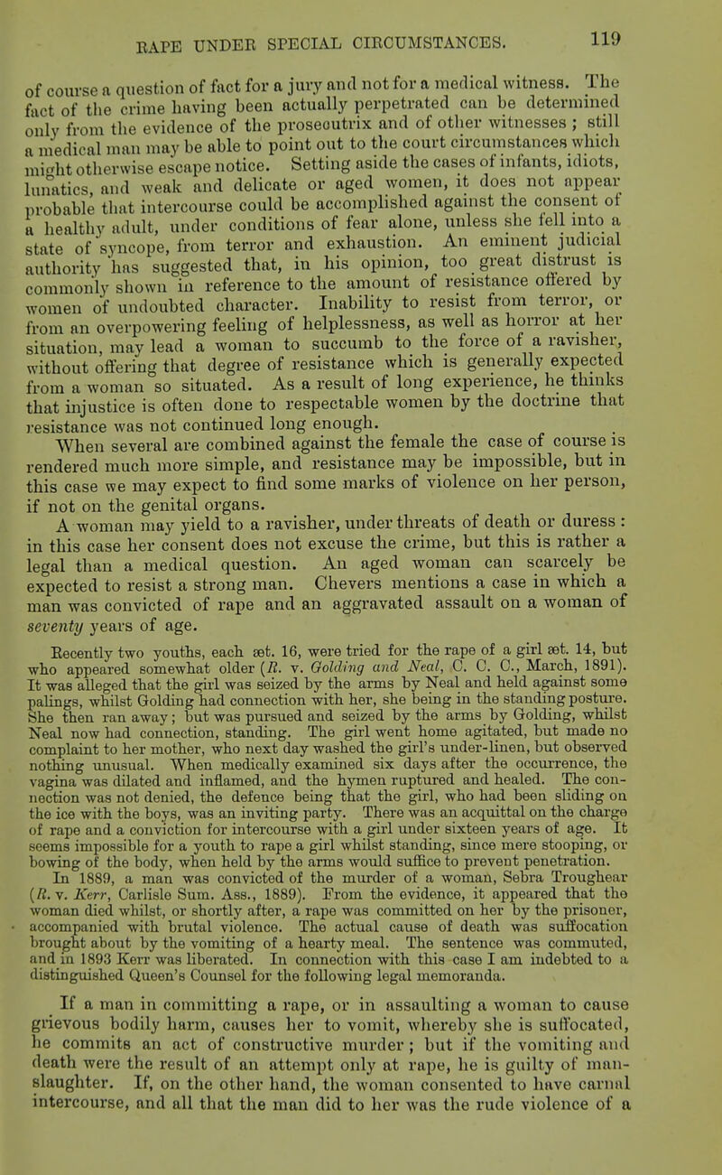 of course a question of fact for a jury and not for a medical witness. The fact of the crime having been actually perpetrated can be determined only from the evidence of the prosecutrix and of other witnesses ; still a medical man may be able to point out to the court circumstances which mif^ht otherwise escape notice. Setting aside the cases of infants, idiots, lunatics, and weak and delicate or aged women, it does not appear probable that intercourse could be accomplished aganist the consent ot a healthy adult, under conditions of fear alone, unless she tell mto a state of'syncope, from terror and exhaustion. An eminent judicial authority has suggested that, in his opinion, too great distrust is commonly shown in reference to the amount of resistance ottered by women of undoubted character. Inability to resist from terror, or from an overpowering feeling of helplessness, as well as horror at her situation, may lead a woman to succumb to the force of a ravisher, without offering that degree of resistance which is generally expected from a woman so situated. As a result of long experience, he thinks that injustice is often done to respectable women by the doctrine that resistance was not continued long enough. When several are combined against the female the case of course is rendered much more simple, and resistance may be impossible, but in this case we may expect to find some marks of violence on her person, if not on the genital organs. A woman may yield to a ravisher, under threats of death or duress : in this case her consent does not excuse the crime, but this is rather a legal than a medical question. An aged woman can scarcely be expected to resist a strong man. Chevers mentions a case in which a man was convicted of rape and an aggravated assault on a woman of seventy years of age. Recently two youths, eacli set. 16, were tried for the rape of a girl aet. 14, but who appeared somewhat older (iJ. v. Qolding and Neal, C. 0. 0., March, 1891). It was alleged that the girl was seized by the arms by Neal and held against some palings, whilst Golding had connection with her, she being in the standing postm-e. She then ran away; but was pursued and seized by the arms by Golding, whilst Neal now had connection, standing. The girl went home agitated, but made no complaint to her mother, who next day washed the girl's under-linen, but observed nothing imusual. When medically examined six days after the occui-rence, the vagina was dilated and inflamed, and the hymen ruptured and healed. The con- nection was not denied, the defence being that the girl, who had been sliding on the ice with the hoys, was an inviting party. There was an acquittal on the charge of rape and a conviction for intercourse with a girl under sixteen years of age. It seems impossible for a youth to rape a girl whilst standing, since mere stooping, or bowing of the body, when held by the arms would suffice to prevent penetration. In 1889, a man was convicted of the murder of a woman, Sebra Troughear [R.y. Kerr, Carlisle Sum. Ass., 1889). From the evidence, it appeared that the woman died whilst, or shortly after, a rape was committed on her by the prisoner, accompanied with brutal violence. The actual cause of death was suffocation brought about by the vomiting of a hearty meal. The sentence was commiited, and in 1893 Kerr was libei'ated. In connection with this case I am indebted to a distinguished Queen's Counsel for the following legal memoranda. If a man in committing a rape, or in assaulting a woman to cause grievous bodily harm, causes her to vomit, whereby she is suffocated, he commits an act of constructive murder; but if the vomiting and death were the result of an attempt only at rape, he is guilty of man- slaughter. If, on the other hand, the woman consented to have carnal intercourse, and all that the man did to her was the rude violence of a