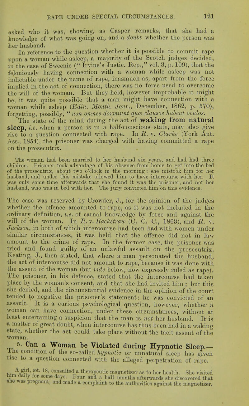 asked who it was, showinji, as Casper remnrks, that slie had a knowledge of what was going on, and a do^iht whether tlie person was her husband. In reference to the question whether it is possible to commit rape !ipon a woman while asleep, a majority of the Scotch judges decided, in the case of Sweenie ( Irvine's Justic. Rep., vol. 3, p. 109), that the feloniously having connection with a woman while asleep was not indictable under the name of rape, inasmuch as, apart from the force implied in the act of connection, there was no force used to overcome the will of the woman. But they held, however improbable it might be, it was quite possible that a man might have connection with a woman while asleep {Edin. Month. Jour., December, 18G2, p. 570), forgetting, possibly,  non omnes dormiunt quce clausos habent ociilos. The state of the mind during the act of waking from natural sleep, i.e. when a person is in a half-conscious state, may also give lise to a question connected with rape. In R. v. Clarke (York Aut. Ass., 1854), the prisoner was charged with having committed a rape on the prosecutrix. Tlie woman had been married to her hushand six years, and had had three childi'en. Prisoner took advantage of his absence from home to get into the bed of the prosecutrLN:, about two o'clock in the morning: she mistook him for her husband, and under this mistake allowed him to have intercom'se with her. It was only some time afterwards that she found it was the prisoner, and not her husband, who was in bed with her. The jury convicted him on this evidence. The case was reserved by Crowder, J., for the opinion of the judges whether the offence amounted to rape, as it was not included in the ordinary definition, i.e. of carnal knowledge by force and against the will of the woman. In R. v. Rackstraio (C. C. C, 1863), and R. v. Jackson, in both of which intercourse had been had with women under similar circumstances, it was held that the offence did not in law amount to the crime of rape. In the former case, the prisoner was tried and found guilty of an unlawful assault on the prosecutrix. Keating, J., then stated, that where a man personated the husband, the act of intercourse did not amount to rape, because it was done with the assent of the woman (but vide below, now expressly ruled as rape). The prisoner, in his defence, stated that the intercourse had taken place by the woman's consent, and that she had invited him ; but this she denied, and the circumstantial evidence in the opinion of the court tended to negative the prisoner's statement: he was convicted of an assault. It is a curious psychological question, however, whether a woman can have connection, under these circumstances, without at least entertaining a suspicion that the man is not her husband. It is a matter of great doubt, when intercourse has thus been had in a waking state, whether the act could take place without the tacit assent of the woman. ,p, ^- ^ Woman be Violated during Hypnotic Sleep.— ihe condition ol the so-called hypnotic or unnatural sleep has given rise to a question connected witli the alleged perpetration of rape. V ■'^1^}''' co»sultod a thorapoutic magnotizor as to her health. She visited mm daily for some days. Four and a half months afterwards she discovered that sne was pregnant, and made a complaint to the authorities against the maguotizer.