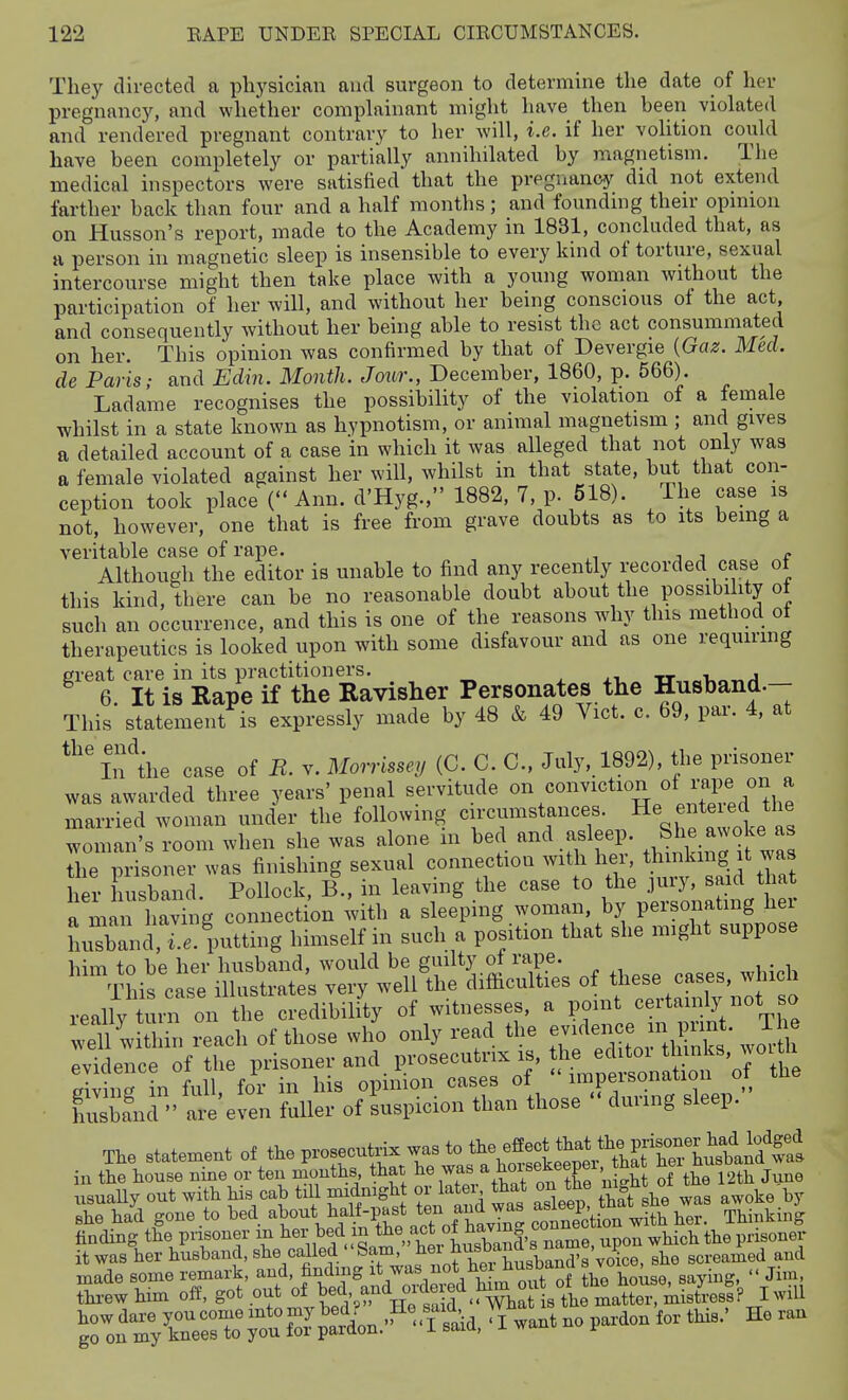 They directed a physician and surgeon to determine the date of hen- pregnancy, and whether comphxinant might have then heen violated and rendered pregnant contrary to her will, i.e. if her volition could have been completely or partially annihilated by magnetism. The medical inspectors were satisfied that the pregnancy did not extend farther back tlian four and a half months; and founding their opnnou on Husson's report, made to the Academy in 1831, concluded that, as a person in magnetic sleep is insensible to every kind of torture, sexual intercourse might then take place with a young woman without the participation of her will, and without her being conscious ot the act and consequently without her being able to resist the act consummated on her. This opinion was confirmed by that of Devergie {Gaz. Med. de Paris; and Mn. Mo7if/t. Jowr., December, 1860, p. 566). Ladame recognises the possibility of the violation of a female whilst in a state known as hypnotism, or animal magnetism ; and gives a detailed account of a case in which it was alleged that not only was a female violated against her will, whilst in that state, but that con- ception took place ( Ann. d'Hyg., 1882, 7, p. 518). The case is not, however, one that is free from grave doubts as to its bemg a veritable case of rape. » Although the editor is unable to find any recently recorded case ot this kind, there can be no reasonable doubt about the possibility ot such an occurrence, and this is one of the reasons why this method of therapeutics is looked upon with some disfavour and as one requirmg great care in its practitioners. . j.x, tt„„-u„v./1 6. It is Rape if the Ravisher Personates the Husband.- This statement is expressly made by 48 & 49 Vict. c. 69, par. 4, at ^^'^'fthe case of R. v. Morrissey (C. C. C, July, 1892), the prisoner was awarded three years' penal servitude married woman under the following circumstances. He enteied the woman's room when she was alone in bed and asleep. She awoke as The prisoner was finishing sexual connection with her, thinking it was her husband. Pollock, B., in leaving the case to the jury, said that a man having connection with a sleeping woman, by personating hei luXnti.^. putting himself in such a position that she might suppose him to be her husband, would be gmlty of rape. This case illustrates very well the difticulties ^^^f^^,,' ot so really turn on the credibility of witnesses, a point ceitamly not so well within reach of those who only read the e-jience m i^^^^^ evidence of the l™er and prosecutrix is, he ^^^^^^^^^^^ eivinc in full, for in his opmion cases of impersonation oi xu Sfnd are'even fuller of suspicion than those during sleep. The statenient of the prosecutri™ she ha'd^gone to bed aW ^f-P-t ten a.^^^^^^^ Jotl't 'utlth\:r! S'ki^ finding the piisoner in her bed m the a^ct f, ^^^^^^^ ^pon which the prisoner itwas her husband, she called Sam,  ^^^^^J^^'^S she screamed and made some remark, and, finding ^t/as not he husb^^^^^ s v ^ ^.^^ thi-ewhim off, got out of t^^^-J^and ^^^^^^^^^^^