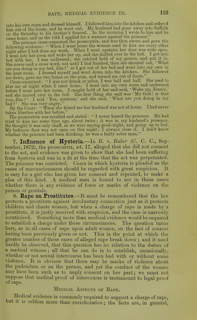 into his own room and dressed himself. I followed him into the kitchen and ordered him out of the house, and he wont out. My husband had gone away into Suffolk on the Saturday to his brother's funeral. , In the morning I wrote to him and ho came home, and on the loth I applied for a warrant against the prisoner. The prisoner cross-examined the prosecutrix, and was then sworn and gave the followin' evidence :  When I went home the woman used to kiss me every other nioht af^er I had done my work. When I went upstairs her door was wide open. I went into her room and woke her up, and she shifted over in the bed. I got into bed with her. I was imdressed; she catched hold of my person, and put it m. She never said a cross word, not until I had finished, then she shouted out, ' What are you doing in my bed, Jim ?' so I got out of her bed and went mto my own m the next room. I di-essed myself and went down into the kitchen. She followed me down, gave me two boxes on the nose, and tui'ned me out of doors. Cross-examined :  I was not drimk or sober, I was half and half. She used to kiss me at night when I came home. I went into my own room and undi-essed before I went into her room. I caught hold of her and said, ' Wake up, Jennie,' and she moved over in the bed. The first thing she said was ' My God! is that j-ou, Jim •?' I said ' Yes, mistress,' and she said, ' What are you domg m my bed ? ' She was very angry. -r i i By the Court:  When she kissed me her husband was not at home. I had never taken liberties with her before. The prosecutrix was recalled and stated : I never kissed the prisoner. He had tried to kiss me some time ago, about twice ; it was in my husband's presence. He thought it was only chaff, as we were saying good-night, and going up to bed. My bedroom door was not open on this night; I always close it. I don't know whether the prisoner had been drinking, he was a fairly sober man. 7. Influence of Hysteria.—In B. v. Baker (C. C. C, Sep- tember, 1872), the prosecutrix, set. 17, alleged that she did not consent to the act, and evidence was given to show that she had been suffering from hysteria and was in a fit at the time that the act was perpetrated. The prisoner was convicted. Cases in which hysteria is pleaded as the cause of unconsciousness should be regarded with great suspicion. It is easy for a girl who has given her consent and repented, to make a plea of this kind. A medical man is bound to see in these cases whether there is any evidence of force or marks of violence on the person or genitals. 8. Rape on Prostitutes.—It must be remembered that the law protects a prostitute against involuntary connection just as it protects children and chaste women, but when a charge of rape is made by a prostitute, it is justly received with susjiicion, and the case is narrowly scrutinised. Something more than medical evidence would be required to establish a charge under these circumstances. The question turns here, as in all cases of rape upon adult women, on the fact of consent having been previously given or not. This is the point at which the greater number of these cases of alleged rape break down ; and it need hardly be observed, that this question has no relation to the duties of a medical witness ; all that he can do is to establish, occasionally, whether or not sexual intercourse has been had with or without some violence. It is obvious that there may be marks of violence about the pudendum or on the person, and yet the conduct of the woman may have been such as to imply consent on her part; we must not suppose that medical proof of intercourse is tantamount to legal proof of x'ape. Medical Aspects of Eape. Medical evidence is commonly required to support a charge of rape, but it is seldom more than corroborative; the facts are, in general.
