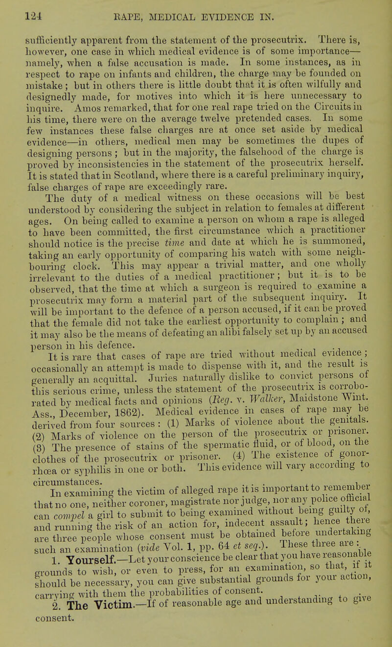 sufficientlj' apparent from the statement of tlie prosecutrix. There is, however, one case in which medical evidence is of some importance— namely, when a false accusation is made. In some instances, as in respect to rape on infants and children, the charge may be founded on mistake; but in others there is little doubt that it is often wilfully and designedly made, for motives into which it is here unnecessary to inquire. Amos remarked, that for one real rape tried on the Circuits in his time, there were on the average twelve pretended cases. In some few instances these false charges are at once set aside by medical evidence—in others, medical men may be sometimes the dupes of designing persons ; but in the majority, the falsehood of the charge is proved by inconsistencies in the statement of the prosecutrix herself. It is stated that in Scotland, Avhere there is a careful preliminary inquiry, false charges of rape are exceedingly rare. The duty of a medical witness on these occasions will be best understood by considering the subject in relation to females at different ages. On being called to examine a person on whom a rape is alleged to have been committed, the first circumstance which a practitioner should notice is the precise time and date at which he is summoned, taking an early opportunity of comparing his watch with some neigh- bouring clock. This may appear a trivial matter, and one wholly irrelevant to the duties of a medical practitioner ; but it is to be observed, that the time at which a surgeon is required to examme a prosecutrix may form a material part of the subsequent inquny. It will be important to the defence of a person accused, if it can be proved that the female did not take the earliest opportunity to complain; and it may also be the means of defeating an alibi falsely set up by an accused person in his defence. It is rare that cases of rape nre tried without medical evidence ; occasionally an attempt is made to dispense with it, and the result is generally an acquittal. Juries naturally dislike to convict persons ot this serious crime, unless the statement of the prosecutrix is corrobo- rated by medical facts and opinions {Reg. v. Walker, Maidstone Wint. Ass., December, 1862). Medical evidence in cases of rape may be derived from four sources : (1) Marks of violence about the genitals. (2) Marks of violence on the person of the prosecutrix or prisoner. 3) The presence of stains of the spermatic fluid, or of blood on tbe clothes of the prosecutrix or prisoner. (4) The existence ol gonor- rhoea or syphilis in one or both. This evidence will vary according to  liTeiaS^ the victim of alleged rape it is important to remember that no one, neither coroner, magistrate nor judge nor any Pol^«^ ^ffi'^^! can compel a girl to submit to being examined without being guilty ot and runiing the risk of an action for, indecent assault; hence there are tln'e fople whose consent must be obtained before undertaking such an examination {vide Vol. 1, pp. 64 et seq.) These three are , 1 y Ourself.-Let your conscience be clear that you have reasonable groumls to wish, or even to press, for an examination, so that it it should be necessary, you can give substantial grounds for youi action, firrvinP with them the probabilities of consent. 1 The Victim.-If of reasonable age and understanding to give consent.