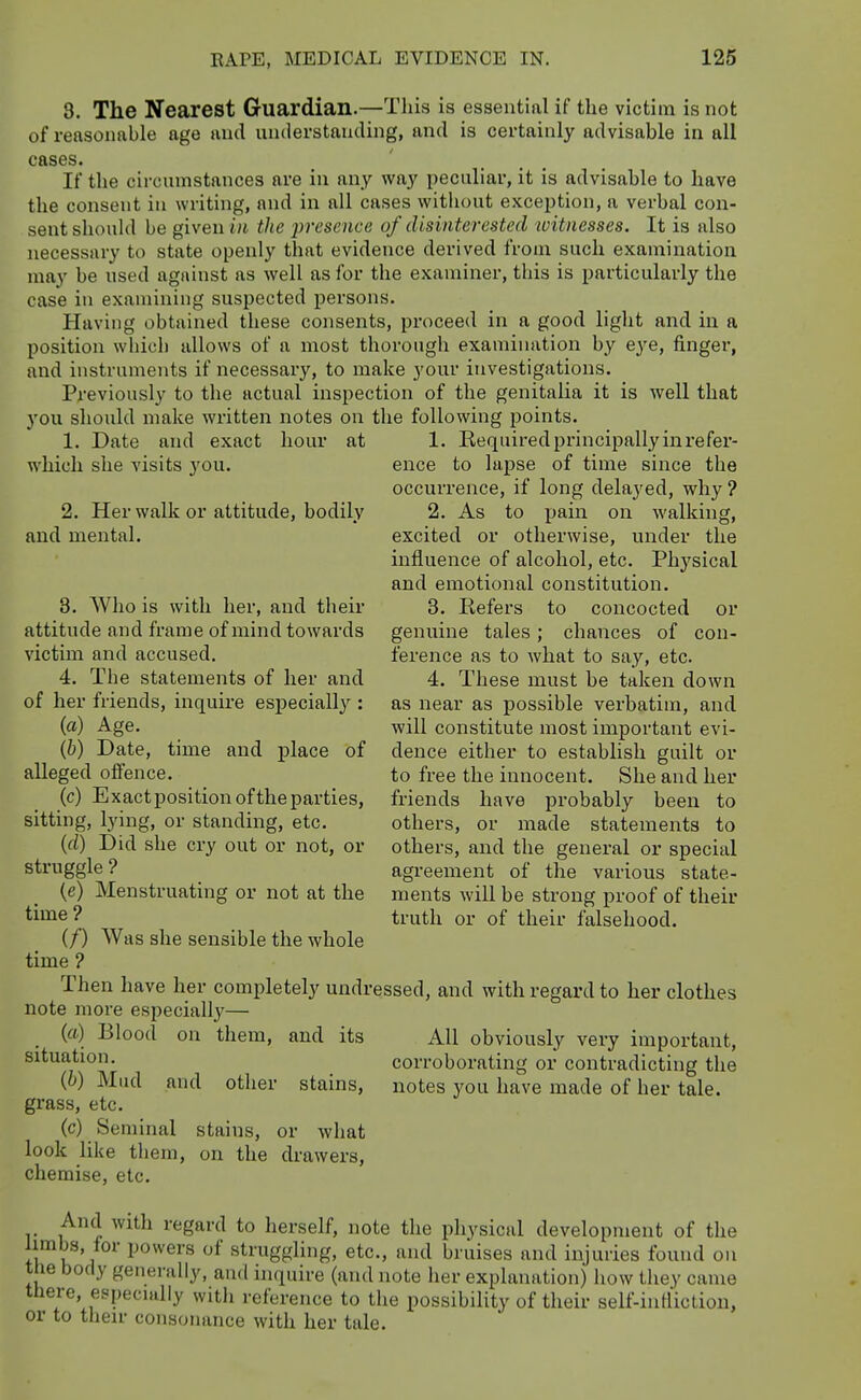 8. The Nearest Guardian.—This is essential if the victim is not of reasonable age and understanding, and is certainly advisable in all cases. If the circumstances are in any way peculiar, it is advisable to have the consent in writing, and in all cases without exception, a verbal con- sent should be given i/t the presence of disinterested witnesses. It is also necessary to state openly that evidence derived from such examination may be used against as well as for the examiner, this is particularly the case in examining suspected persons. Having obtained these consents, proceed in a good light and in a position which allows of a most thorough examination by eye, finger, and instruments if necessary, to make your investigations. Previously to the actual inspection of the genitalia it is well that you should make written notes on the following points. 1. Date and exact hour at 1. Eequired principally in x'efer- which she visits 3'ou. ence to lapse of time since the occurrence, if long delayed, why ? 2. Her walk or attitude, bodily 2. As to pain on walking, and mental. excited or otherwise, under the influence of alcohol, etc. Physical and emotional constitution. 3. Who is with her, and their 3. Kefers to concocted or attitude and frame of mind towards genuine tales; chances of con- victim and accused. ference as to what to say, etc. 4. The statements of her and 4. These must be taken down of her friends, inquire especially : as near as possible verbatim, and (a) Age. will constitute most important evi- (b) Date, time and place of dence either to establish guilt or alleged offence. _ to free the innocent. She and her (c) Exact position of the parties, friends have probably been to sitting, lyhig, or standing, etc. others, or made statements to (d) Did she cry out or not, or others, and the general or special struggle? agreement of the various state- {e) Menstruating or not at the ments will be strong proof of their ^^^^^ truth or of their falsehood. (/) Was she sensible the whole time ? Then have her completely undressed, and with regard to her clothes note more especially— _ {a) Blood on them, and its AH obviously very important, situation. corroborating or contradicting the (6) Mud and other stains, notes you have made of her tale, grass, etc. (c) Seminal stains, or what look like them, on the drawers, chemise, etc. And with regard to herself, note the physical development of the limbs, for powers of struggling, etc., and bruises and injuries found ou the body generally, and inquire (and note her explanation) how they came there, especially with reference to the possibility of their self-intliction, or to their consonance with her tale.