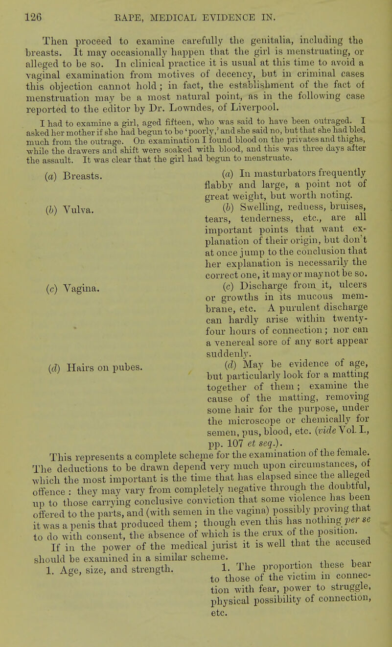 Then proceed to examine carefully the genitalia, including the breasts. It may occasionally happen that the girl is menstruating, or alleged to be so. In clinical practice it is usual at this time to avoid a vaginal examination from motives of decency, but in criminal cases this objection cannot hold; in fact, the establishment of the fact of menstruation may be a most natural point, as in the following case reported to the editor by Dr. Lowndes, of Liverpool. I had to examine a girl, aged fifteen, -who was said to have been outraged. I asked her mother if she had begun to be' poorly,' and she said no, but that she had bled much from the outrage. On examination I found blood on the privates and thighs, •while the drawers and shift were soaked with blood, and this was three days after the assault. It was clear that the gM had begun to menstruate. (a) Breasts. (h) Vulva. (c) Vagina. {d) Hairs on pubes. (a) In masturbators frequently flabby and large, a point not of great weight, but worth noting. {h) Swelling, redness, bruises, tears, tenderness, etc., are all important points that want ex- planation of their origin, but don't at once jump to the conclusion that her explanation is necessarily the correct one, it may or may not be so. (c) Discharge from it, ulcers or growths in its mucous mem- brane, etc. A purulent discharge can hardly arise within twenty- four hours of connection ; nor can a venereal sore of any sort appear suddenly. {d) May be evidence of age, but particularly look for a matting together of them ; examine the cause of the matting, removing some hair for the purpose, under the microscope or chemically for semen, pus, blood, etc. {videYol. L, pp. 107 et seq.). This represents a complete scheme for the examination of the female. The deductions to be drawn depend very much upon circumstances, ot which the most important is the time that has elapsed since the alleged offence : they may vary from completely negative through the doubttui, up to those carrying conclusive conviction that some violence has been offered to the parts, and (with semen in the vagina) possibly proving that it was a penis that produced them ; though even this \ms nothing per se to do with consent, the absence of which is the crux of the position. If in the power of the medical jurist it is well that the accused should be examined in a similar scheme. 1. Age, size, and strength. 1. The proportion these beai ^ ' to those of the victim m connec- tion with fear, power to struggle, physical possibility of connection, etc.