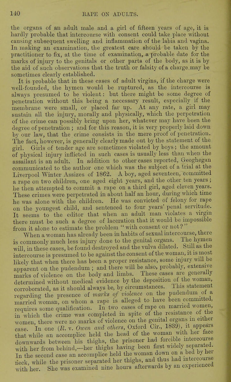 the organs of an adult male and a girl of fifteen years of age, it is hardly probable tliat intercourse with consent could take place without causing subsequent swelling and inflammation of the labia and vagina. In making an examination, the greatest care should be taken by the practitioner to fix, at the time of examination, a probable date for the marks of injury to the genitals or other parts of the body, as it is by the aid of such observations that the truth or falsity of a charge.may be sometimes clearly established. It is probable that in these cases of adult virgins, if the charge were well-founded, the hymen would be ruptured, as the intercourse is always presumed to be violent: but there might be some degree of penetration without this being a necessary result, especially if the membrane were small, or placed far up. At any rate, a girl may sustain all the injury, morally and physically, which the perpetration of the crime can possibly bring upon her, whatever may have been the degree of penetration ; and for this reason, it is very properly laid down by our law, that the crime consists in the mere proof of penetration. The fact, however, is generally clearly made out by the statement of the girl. Girls of tender age are sometimes violated by boys ; the amount of physical injury inflicted in such cases is usually less than when the assailant is an adult. In addition to other cases reported, Geoghegan communicated to the author one which was the subject of a trial at the Liverpool Winter Assizes of 1862. A boy, aged seventeen, committed a rape on two children, one aged eight years, and the other ten years ; he then attempted to commit a rape on a third girl, aged eleven years. These crimes were perpetrated in about half an hour, during which time he was alone with the children. He was convicted of felony for rape on the youngest child, and sentenced to four years' penal servitude. It seems to the editor that when an adult man violates a virgin there must be such a degree of laceration that it would be impossible from it alone to estimate the problem  with consent or not ?  When a woman has already been in habits of sexual intercourse, there is commonly much less injury done to the genital organs. The hymen will, in these cases, be found destroyed and the vulva dilated. Still as the intercourse is presumed to be against the consent of the woman, it is most likely that when there has been a proper resistance, some injury will be apparent on the pudendum ; and there will be also, probably, extensive marks of violence on the body and limbs. These cases are generally determined without medical evidence by the deposition of the woman, corroborated, as it should always be, by circumstances, ihis statement regarding the presence of marks of violence on the pudendum ot a married woman, on whom a rape is alleged to have been committed, requires some qualification. In two cases of rape on married women, in which the crime was completed in spite of the resistance of the women, there were no marks of violence on the genital organs in eitlier case, in one (i?. v. Owen and others, Oxford Cir.. 1839). it appedrs that while an accomplice held the head of the woman with her lace downwards between his thighs, the prisoner had forcible intercourse with her from behind,—her thighs having been first widely separated. In the second case an accompHce held the woman down on a bed by hei neck, while the prisoner separated her thighs, and thus had mtercouise with her She was examined nine hours afterwards by an experienced