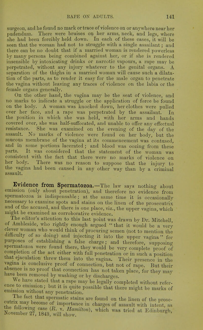 surgeon, and he found no mark or trace of violence on or anywhere near her pudendum. There were bruises oi> her arms, neck, and legs, where she had been forcibly held down. In each of these cases, it will be seen that the woman had not to struggle with a single assailant; and there can be no doubt that if a married woman is rendered powerless by many persons being combined against her, or if she is rendered insensible by intoxicating drinks or narcotic vapours, a rape may be perpetrated, without any injury whatever to the genital organs. A separation of the thighs in a married woman will cause such a dilata- tion of the parts, as to render it easy for the male organ to penetrate the vagina without leaving any traces of violence on the labia or the female organs generally. On the other hand, the vagina ma}' be the seat of violence, and no marks to indicate a struggle or the application of force be found on the body. A woman was knocked down, her clothes were pulled over her face, and a rape was perpetrated b}' the assailant. In the position in which she was held, with her arms and hands covered over, she was half-suffocated, and unable to offer any effectual resistance. She was examined on the evening of the day of the assault. No marks of violence were found on her body, but the mucous membrane of the vagina at its commencement was contused, and in some portions lacerated; and blood was oozing from these parts. It was considered that the statement of the woman was consistent with the fact that there were no marks of violence on her body. There was no reason to suppose that the injury to the vagina had been caused in any other way than by a criminal assault. Evidence from Spermatozoa.—The law says nothing about emission (only about penetration), and therefore no evidence from spermatozoa is indispensable; at the same time it is occasionally necessary to examine spots and stains on the linen of the prosecutrix and of the accused, and there is one place, viz., the upper vagina, which might be examined as corroborative evidence. The editor's attention to this last point was drawn by Dr. Mitchell, of Ambleside, who rightly enough argued  that it would be a very clever woman who would think of i?rocuring semen (not to mention the difficulty of so doing) and injecting it into the upper vagina  for pm-poses of establishing a false charge; and therefore, supposing spermatozoa were found there, they would be very complete proof of completion of the act either with full penetration or in such a position that ejaculation threw them into the vagina. Their presence in the vagina is conclusive proof of connection, but not of rape. But their absence is no proof that connection has not taken place, for they may nave been removed by washing or by discharges. We have stated that a rape may be legally completed without refer- ence to emission; but it is quite possible that there might be marks of emission without any penetration. The fact that spermatic stains are found on the linen of the prose- cutrix may become of importance in charges of assault with intent, as Nnvi^i 'Sf lo'f.^^^-J- which was tried at Edinburgh, November 27, 1843, will show. ^
