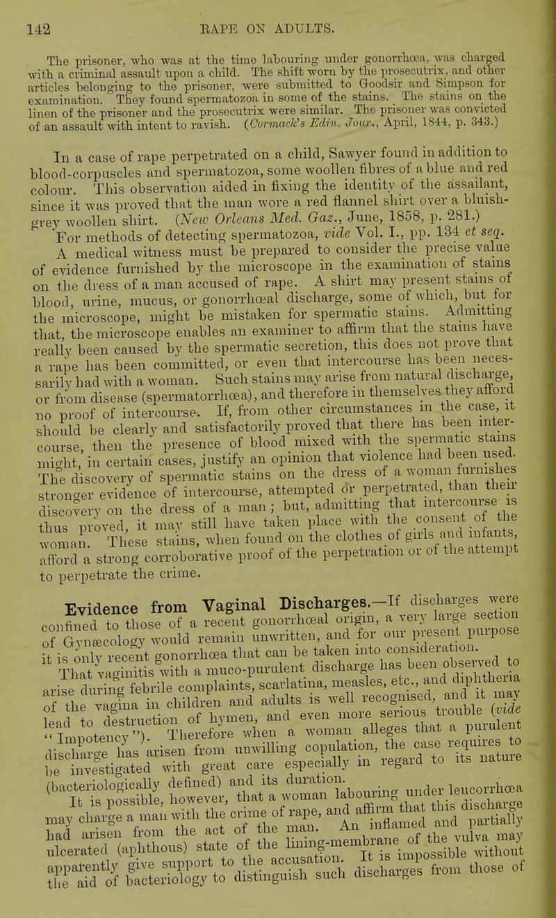 The prisoner, who was at the time labouring under gonorrhoea, was charged with a criminal assault upon a child. The shift worn by the prosecutrix, and other articles belonging to the prisoner, were subn\itted to Goodsir and Simpson for examination. They found spermatozoa iu some of the stains. The stains on the linen of the prisoner and the prosecutrix were similar. The prisoner was convicted of an assault with intent to ravish. (Cormack's Edrn. Jour., April, 1844, p. 343.) In a case of rape perpetrated on a child, Sawyer found in addition to blood-corpuscles and spermatozoa, some woollen fibres of a blue and red colour. This observation aided in fixing the identity of the assailant, since it was proved that the man wore a red flannel shirt over a bluish- grey woollen shirt. {New Orleans Med. Gaz., June, 1858, p. 281.) For methods of detecting spermatozoa, vide Vol. I., pp. 134 et seq. A medical witness must be prepared to consider the precis^e value of evidence furnished by the microscope in the examination of stains on the dress of a man accused of rape. A shirt may present stains ot blood, urine, mucus, or gonorrheal discharge, some of which, but lor the microscope, might be mistaken for spermatic stains. Admitting that, the microscope enables an examiner to affirm that the stains have really been caused by the spermatic secretion, this does not prove tlmt a rape has been committed, or even that intercourse has been neces- sarily had with a woman. Such stains may arise from natural discharge, or tiom disease (spermatorrhcea), and therefore m themselves they afford no proof of intercourse. If, from other circumstances m the case it should be clearly and satisfactorily proved that there has been inter- course, then the presence of blood mixed with the spermatic stains might in certain cases, justify an opinion that violence had been used. The discovery of spermatic stains on the dress of a woinan furnishes stronger evidence of intercourse, attempted or perpetrated than then- discovery on the dress of a man ; but, admitting that intercourse is thus proved, it may still have taken place with the consent of the woman These stains, when found on the clothes of girls and infant affonl a strong corroborative proof of the perpetration or of the attempt to perpetrate the crime. Evidence from Vaginal Discharges.-If discharges were confiJec? to those of a recent gonorrlioeal origin, a very large section of Gylcology would remain Tinwritten, and for our present purpose U is only recent gonorrhoea that can be taken into considera ion. vaSs with a muco-purulent discharge has been observed to aril cl^ir nf fSe complaints', scarlatina, measles, etc., -d diph hena e vagina in children a^^^ ^^'J^l'r:^^''^ (S may charl^e a man with the cj^of-P^e, and affiim ^at tins d.chai SS:S^\rdS?n^rS JLl^^ei .om those of