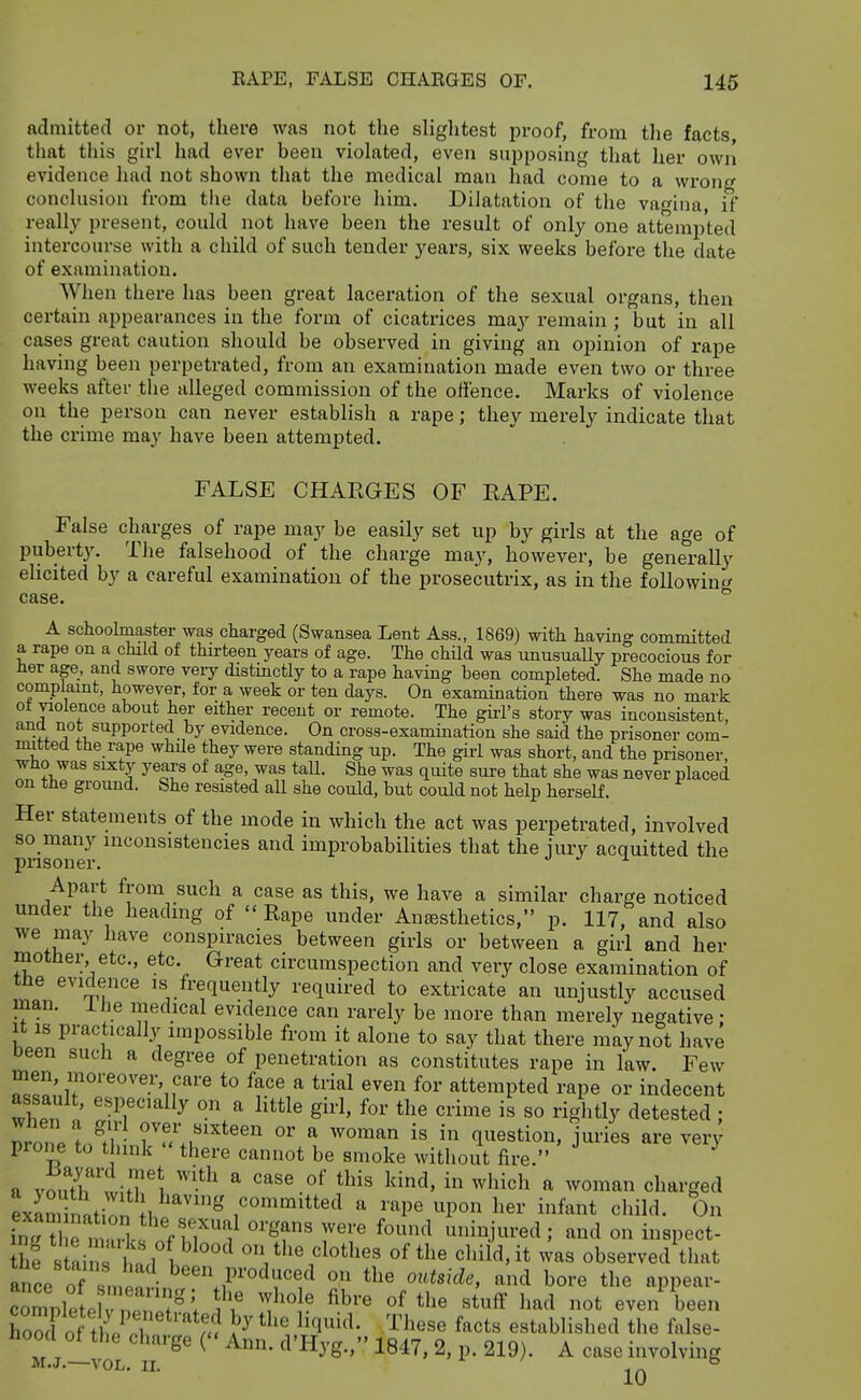 admitted or not, there was not the sliglitest proof, from tlie facts that this girl had ever been violated, even supposing that her owii evidence had not shown that the medical man had come to a wrong conclusion from the data before liim. Dilatation of the va^^ina if really present, could not have been the result of only one attempted intercourse with a child of such tender years, six weeks before the date of examination. When there has been great laceration of the sexual organs, then certain appearances in the form of cicatrices ma}'- remain ; but in all cases great caution should be observed in giving an opinion of rape having been perpetrated, from an examination made even two or three weeks after the alleged commission of the offence. Marks of violence on the person can never establish a rape; they merely indicate that the crime may have been attempted. FALSE CHAEGES OF EAPE. False charges of raj^e may be easily set up by girls at the age of puberty. The falsehood of the charge may, however, be generally elicited by a careful examination of the prosecutrix, as in the following case. A schoohnaster was charged (Swansea Lent Ass., 1869) with having committed a rape on a child of thirteen years of age. The child was unusuaUy precocious for Her age, and swore very distinctly to a rape having been completed. She made no complamt, however, for a week or ten days. On examination there was no mark ot violence about her either recent or remote. The gii-l's story was inconsistent, ^^r^ iiot supported by evidence. On cross-examination she said the prisoner com- mitted the rape while they were standing up. The girl was short, and the prisoner, who was sixty years of age, was tall. She was quite sure that she was never placed on tHe gi-ound. She resisted all she could, but could not help herself. Her statements of the mode in which the act was perpetrated, involved so many inconsistencies and improbabilities that the iury acquitted the prisoner. ^ Apart from such a case as this, we have a similar charge noticed under the heading of  Eape under Antesthetics, p. 117, and also we may have conspiracies between girls or between a girl and her motner etc., etc. Great circumspection and very close examination of tne evidence is frequently required to extricate an unjustly accused man. ihe medical evidence can rarely be more than merely negative: It IS practically impossible from it alone to say that there may not have been such a degree of penetration as constitutes rape in law. Few men, moreover care to face a trial even for attempted rape or indecent assault, especially on a little girl, for the crime is so rightly detested; prone i/fhJ^''.r^'''' °' ^ ''^'^^^ question, juries are very prone to think there cannot be smoke without fire. a vmXwifTi ^ ^^''^ ^ cliarged exlminati^ln b^''^^ committed a rape upon her infant child. On fnrt rmZfnf uninjured ; and on inspect- he s aiX i ^ ^^'^ observed that ance of been produced on the outside, and bore the appear- crpleteW, J^^; a'I ''}'''^' °f «tuff had not even been Cd of tte ^'f ^ ^^'l^- '^^^''^^ f^^ts established the false- hood of the charge ( Ann. d'Hyg., 1847, 2, p. 219). A case involving M.J.—VOL. II. 10