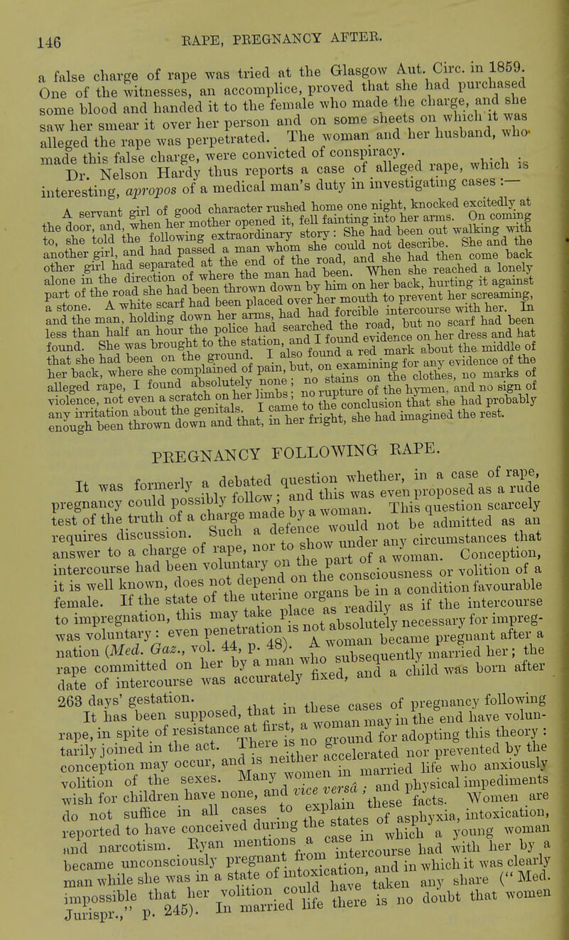 a false charge of rape was tried at the Glasgow ^ut Circ. in 1859 One of the witnesses, an accomplice, proved that she had purchased some hlood and handed it to the female who made the charge and she saw her smear it over her person and on some sheets on which it was aulged th rape was perpetrated. The woman and her husband, who- made this false charge, were convicted of ^on^f'm- Dr. Nelson Hardy thus reports a case of alleged lape, which is interesting, apropos of a medical man's duty m investigating cases :- A sprvint eirl of good character rushed home one night, knocked excitedlj^ at rstnl%THt?:cS^^ ^^-^nVfrS^e rn=t~r£ and the man, holdmg down her arms ^^^^^^.^^f , had been less than half an horn- the pohce had searched t^e load' ^J^^ ^ ^.^3^ hat found. She was brought to the station f f I found e^^^^ ^.^^^^ that she had been on the ground ^^^^ ^^^^^^^^ti^^^^^^ any evidence of the her back, where she complained of P^^^^^-^^^'/^^^^^nL cloth\s, no marks of aUeged rape, I found absolutely none ^^^^^^^^^^^],^^r./and.r^o Bign oi violence, not even a scratch on her hmbs no ^ptjjre she had probably I'^^t^^^nt.'^^'^^l iX-?r|ht! she had imagined the rest. PEEGNANCY FOLLOWING EAPE. It was formerly debated .uestion^ pregnancy could possibly follow; a ^ ^^^^^^ 'J^^ ],,tion scarcely test of the truth of a charge mad^^^^^^^^^^^ be'admitted as an requires discussion. Such a ^^^f^ T^^^^^,. eircumstances that answer to a charge of mpe nor ^^f^^ ^'^^o.^an. Conception, intercourse had been ^'^I'J^f ^'^ J^'^^^^rclisciousLss or volition of a it is well known, does not ^^^V^^^^^^''^^^^^^ female. If the state of ^^^^/f ^f ^'^^t, ' adi^^^ if the intercourse to impregnation, this --3;take P^^^^^^^^ was voluntary: even f f ^^^^^.^^ T^'^,!,, became pregnant after a nation {Med. Gaz., vol. 44, p. 48). J^J^^Xequently mariied her; the rape committed on her by ^ .^^^J^^^ J^,',^^^ child was born after date of intercourse was accurately txecl, anu 263 days' gestation. pregnancy following It has been supposed, ^^^^ ,,,ay in the end have volun- rape, in Bpite. of resistance a^fis, a woman ^ ^y ^ ^ . , tarily omed m the act. ^^^^^^^ ° accelerated nor prevented by the conceptioiy^ay occur and as ne^^^^^ ^^^1^ ^^^^ volition of the sexes. ^^^^^ ''^.f^^^....,. . and physical impediments .vish for children have none, and e .e, «a and i 3^^^ ^^^^^^^^ do not suffice m all_ cases 0 ^xplam tne i,,toxication, reported to have conceived during ^^^^ f f ^^^bich a young woman and narcotism. Kyan ^^.^^^^^'te^course had 4ith her by a became unconsciously Pff^^f-^^^cat on and in which it was clearly nianwhileshewasmasateofinto^^^^^^^ ^j^^^.^ (<.Med. S!'' 245). B^'l-ied ll?e tre is no doubt that women