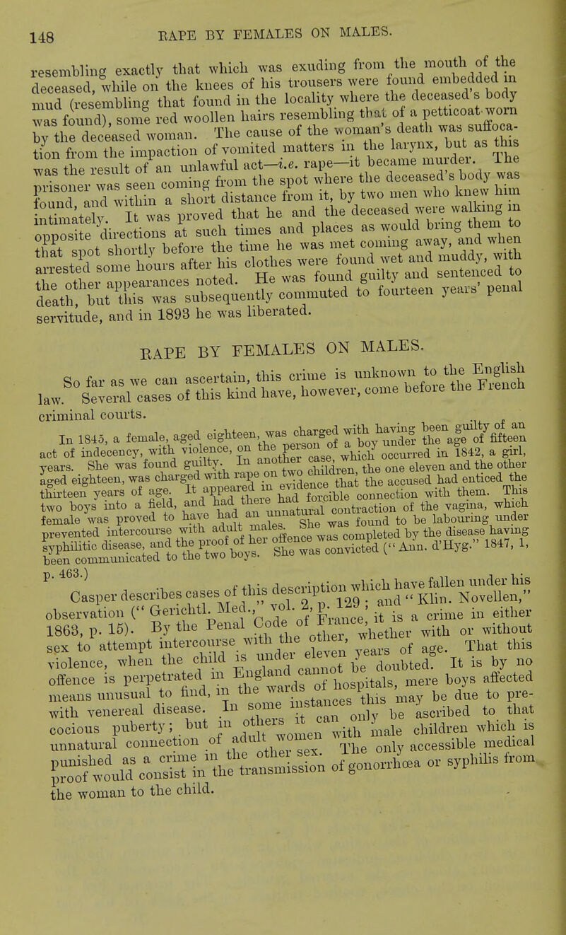 resembling exactly that which was exuding from the mouth of the deceased while on the knees of his trousers were found embedded m murSemWing that found in the locality where the deceased's body Ts fomXsome red woollen hairs resembling that o a petticoat-worn tlie deceased woman. The cause of the -man s dea h was suffoca- tion from the impaction of vomited matters nr the laiynx, but as this was the result of an unlawful act-i.6. rape-it became murder. Ihe nrisoner wa seen coming from the spot where the deceased's body was brrand wit iln a sho?t distance from it. by two n.en who knew liim • ^ „X Tt was OToved that he and the deceased were walking m '^S^^^^ at sul times and places as would bring them to Zt lot shortly before the time he was met coming away, and when S^sSricS: hLs after h^ ^^-^z^T^:^—t servitude, and in 1893 he was liberated. BAPE BY FEMALES ON MALES. criminal courts. In 18.5, a female aged ei.Meen .as ^^^^^^^^^ KKe^n act of indecency, with violence, on ^l^eli occurred in 1842, a gu-1, years. She was found gmlt5^ I^J^^^thei ca^^ ,^mc ^^^^^^ . iged eighteen, was ^^/^'g.f the accused .^ad enticed the thii-teen years of age. it appeaiea m ev^ connection with them. This two boys into a field, and had there l^f,,/^^'^^^^!^^^ of the vagma, which female Vas proved to ^^-e tad an u^^^^ lahom-ing under prevented intercourse with adult ^^les. ou« ^ by the disease havmg feSS^^^^^^^^^ frrS An^n. d'Hyg. 18.. . ' Casper describes cases of this ^^^^^^^^t^^^Z^ observation ( Gerichtl Med.,^ vo\2, p. 129 , a^^^^ ^ .^^ ^.^1^^^. 1863, p. 15). By the Penal ^o'^e «t Fiance^^^^^^^^^ ^.^^ ^^.^^^^^ sex to attempt intercourse with the otl ei, wiie ^^^.^ ^-iolence, whe'n the child is ^^'^J^CZ^^^^^^^^ B - by - offence is l-^fVn ^e ^vdf^^^ ^-'^ means unusual to hnd, m jaids oi i p^.^. with venereal disease In some ^fH^'^l^ ^.eribed to that the woman to the child.