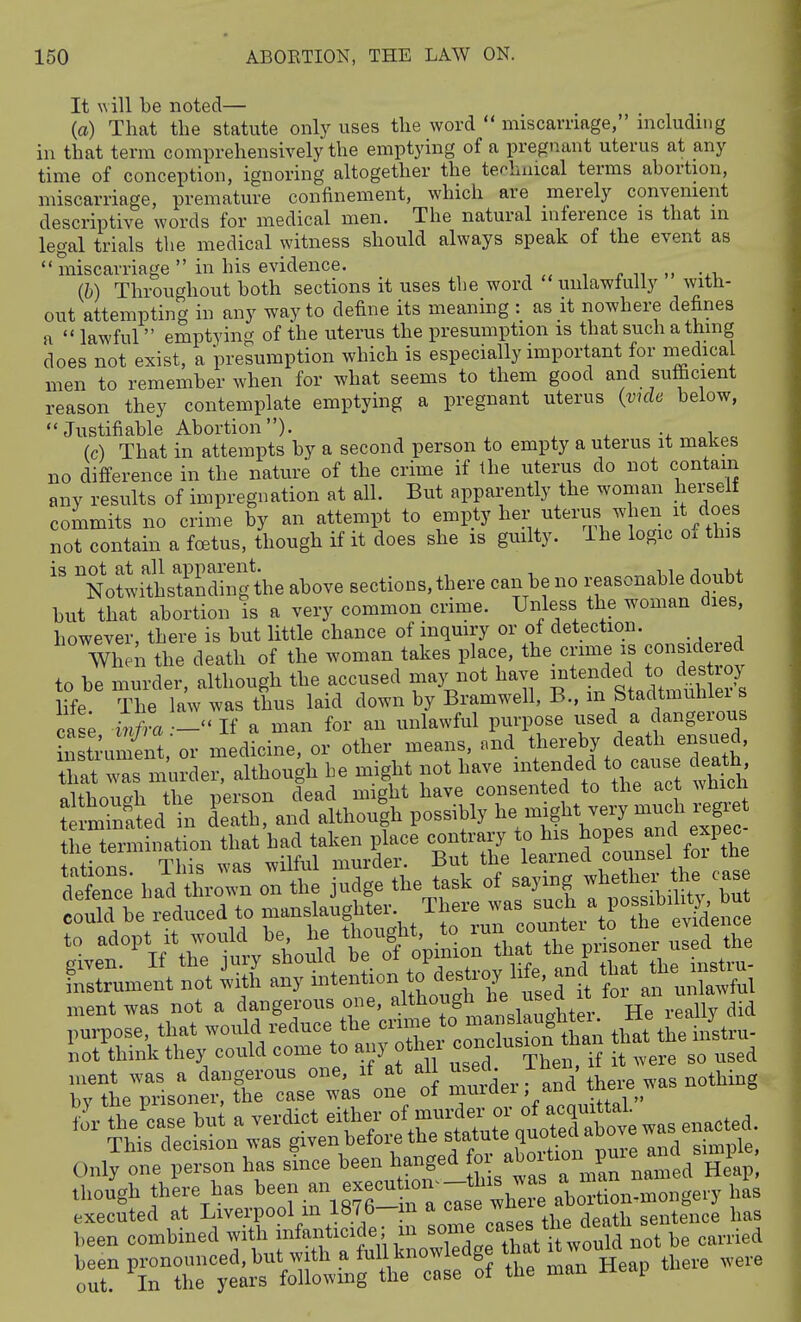 It will be noted— (a) That the statute only uses the word  miscarriage, nicludmg in that term comprehensively the emptying of a pregnant uterus at any time of conception, ignoring altogether the terhuical terms abortion, miscarriage, premature confinement, which are merely convenient descriptive words for medical men. The natural inference is that in legal trials the medical witness should always speak of the event as  miscarriage in his evidence. ■, i r m -^-u (b) Throughout both sections it uses tbe word unlawfully with- out attempting in any way to define its meaning : as it nowhere defines a  lawful emptying of the uterus the presumption is that such a thing does not exist, a presumption which is especially important for medical men to remember when for what seems to them good and sufficient reason they contemplate emptying a pregnant uterus {vulc below, Justifiable Abortion). -x „i „e (c) That in attempts by a second person to empty a uterus it makes no difference in the nature of the crime if the uterus do not contain any results of impregnation at all. But apparently the woman herself commits no crime by an attempt to empty her uterus when it does not contain a foetus, though if it does she is guilty. The logic o. this is not at all apparent. ,, Notwithstanding the above sections, there can be no reasonable doubt but that abortion s a very common crime. Unless the woman dies, however, there is but little chance of inqmry or of detection. When the death of the woman takes place, the crime is considered to be murder, although the accused maj^not have -tended o d.s^^^^^^^ life The law was thus laid down by Bramwell, B., m btadtmuniei s Z% .tnfra .-''li a man for an unlawful purpose used a dangerous in^t^ument or medicine, or other means, and thereby death ensued, hat  s murder, although be might not have -tended to ca.se dea^h defence bad thrown on the judge the task of saying -l^ethe^.^^ could be reduced to manslaughter. There was such ^ P^^^f ^^^^'^^^^^ ^^zJl^:^^ - —^i^i^^ril r aJl^un^; ment was not a dangerous one, ^l^^^g'^^^,^ He really did pui-pose, that would reduce the coTc uS^^^^^ that the instru- liot think they could come to any othex ^-^^^^^^^ ,sed b;rpiUie^^^^^^^^^^^ of T'-Ti^^'^ ^'^^ the'case but a verdict either --f^^^^^ enacted. This decision was given befoi-e the ^tatote q^^^^^^^^ Only one person has since been hanged « /^°f°Van Earned Heap, though there has ^-n an ex—^ ab'tion-mongery has executed at Liverpool m 187b—m a case wne sentence has been combined with infanticide; in ''}^''J'^^^^^^^^^^ be carried been pronounced, but with a fuU know edge that ^twouM ^^^^^ ^^^^ out. In the years following the case ol tlie man n y