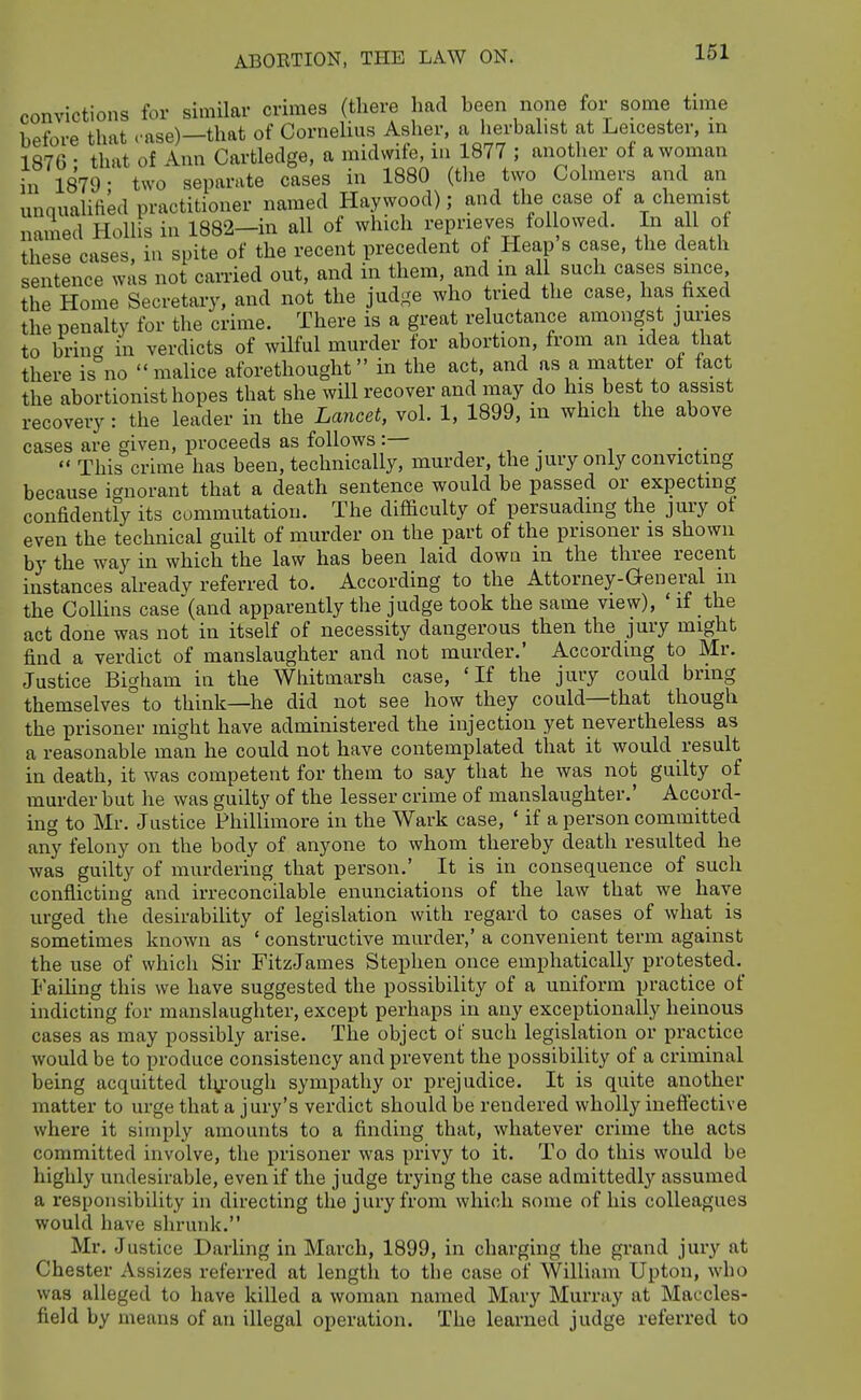 convictions for similar crimes (there had been none for some tune before that case)—that of Cornelius Asher, a herbalist at Leicester, m 1876 • that of A.nn Cartledge, a midwife, in 1877 ; another of a woman in 1879- two separate cases in 1880 (tlie two Colraers and an unquahfied practitioner named Haywood); and the case of a chemist named Hollis in 1882-in all of which reprieves followed. In all of these cases, in spite of the recent precedent of Heap s case, the death sentence was not carried out, and in them and in all such cases since the Home Secretary, and not the judj^e who tried the case, has fixed the penalty for the crime. There is a great reluctance amongst juries to brincr in verdicts of wilful murder for abortion, from an idea that there is^'no malice aforethought in the act, and as a matter of fact the abortionist hopes that she will recover and may do his best to assist recovery : the leader in the Lancet, vol. 1, 1899, m which the above cases are given, proceeds as follows:— , , . ,  This crime has been, technically, murder, the jury only convicting because ignorant that a death sentence would be passed or expecting confidently its commutation. The difficulty of persuading the jury of even the technical guilt of murder on the part of the prisoner is shown by the way in which the law has been laid down m the three recent instances alreadv referred to. According to the Attorney-General m the Collins case'(and apparently the judge took the same view), ' if the act done was not in itself of necessity dangerous then the jury might find a verdict of manslaughter and not murder.' According to Mr. Justice Bigham in the Whitmarsh case, 'If the jury could bring themselves to think—he did not see how they could—that though the prisoner might have administered the injection yet nevertheless as a reasonable man he could not have contemplated that it would result in death, it was competent for them to say that he was not guilty of murder but he was guilty of the lesser crime of manslaughter.' Accord- ing to Mr. Justice Phillimore in the Wark case, ' if a person committed any felony on the body of anyone to whom thereby death resulted he was guilty of murdering that person.' It is in consequence of such conflicting and irreconcilable enunciations of the law that we have urged the desirability of legislation with regard to cases of what is sometimes knoAvn as ' constructive murder,' a convenient term against the use of which Sir FitzJames Stephen once emphatically protested.^ Failing this we have suggested the possibility of a uniform practice of indicting for manslaughter, except perhaps in any exceptionally heinous cases as may possibly arise. The object of such legislation or practice would be to produce consistency and prevent the possibility of a criminal being acquitted tly-ough sympathy or prejudice. It is quite another matter to urge that a jury's verdict should be rendered wholly inefiective where it simply amounts to a finding that, whatever crime the acts committed involve, the prisoner was privy to it. To do this would be highly undesirable, even if the judge trying the case admittedly assumed a responsibility in directing the jury from which some of his colleagues would have shrunk. Mr. Justice Darling in March, 1899, in charging the grand jury at Chester Assizes referred at lengtli to tlie case of William Upton, who was alleged to have killed a woman named Mary Murray at Maccles- field by means of an illegal operation. The learned judge referred to