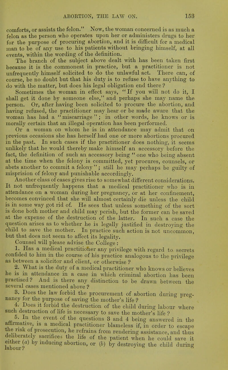 comforts, or assists the felon. Now, the woman concerned is as much a felon as the person who o^jerates upon her or administers drugs to her for the purpose of procuring abortion, and it is difficult for a medical man to be of any use to his patients without bringing himself, at all events, within the wording of the definition. The branch of the subject above dealt with has been taken first because it is the commonest in practice, but a practitioner is not unfrequently himself solicited to do the unlawful act. There can, of course, be no doubt but that his duty is to refuse to have anything to do with the matter, but does his legal obligation end there ? Sometimes the woman in effect says, If you will not do it, I shall get it done by someone else, and j)erhaps she may name the person. Or, after having been solicited to procure the abortion, and having refused, the practitioner ma}'^ hear or be made aware that the woman has had a miscarriage; in other words, he knows or is morally certain that an illegal operation has been performed. Or a woman on whom he is in attendance may admit that on previous occasions she has herself had one or more abortions procured in the past. In such cases if the jiractitioner does nothing, it seems unlikely that he would thereby make himself an accessory before the fact, the definition of such an accessory being  one who being absent at the time when the felony is committed, yet procures, counsels, or abets another to commit a felony  ; still he may perhaps be guilty of misprision of felony and punishable accordinglj'. Another class of cases gives rise to somewhat different considerations. It not unfrequently happens that a medical practitioner who is in attendance on a woman during her pregnancy, or at her confinement, becomes convinced that she will almost certainly die unless the child is in some way got rid of. He sees that unless something of the sort is done both mother and child may perish, but the former can be saved at the expense of the destruction of the latter. In such a case the question arises as to whether he is legally justified in destroying the child to save the mother. In practice such action is not uncommon, but that does not seem to affect its legality. Counsel will please advise the College : 1. Has a medical practitioiier any privilege with regard to secrets confided to him in the course of his practice analogous to the privilege as between a solicitor and client, or otlierwise ? 2. What is the duty of a medical practitioner who knows or believes he is in attendance in a case in which criminal abortion has been practised? And is there any distinction to be drawn between the several cases mentioned above ? 3. Does the law forbid the procurement of abortion during preg- nancy for the purpose of saving the mother's life ? 4. Does it forbid the destruction of the child during labour where such destruction of life is necessary to save the mother's life ? 5. In the event of the questions 8 and 4 being answered in the aarmative, is a medical practitioner blameless if, in order to escape the risk of prosecution, he refrains from rendering assistance, and thus deliberately sacrifices the life of the patient when he could save it either («) by inducmg abortion, or {b) by destroying the child during labour? j o f.