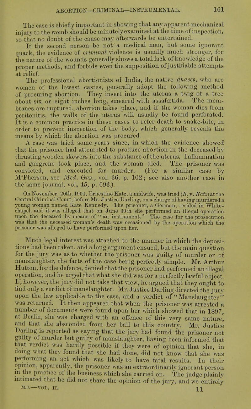 The case is chiefly important in showing that any apparent mechanical injury to the womb should be minutely examined at tlie time of inspection, so that no doubt of the cause may afterwards be entertained. If tlie second person be not' a medical man, but some ignoi-ant quack, the evidence of criminal violence is usually much stronger, for the nature of the wounds generally shows a total lack of knowledge of the proper methods, and forbids even the supposition of justifiable attempts at relief. The professional abortionists of India, the native clhaees, who are women of the lowest castes, generally adopt the following method of procuring abortion. They insert into the uterus a twig of a tree about six or eight inches long, smeared with assafoetida. The mem- branes are ruptured, abortion takes place, and if the woman dies from peritonitis, the walls of the uterus will usually be found perforated. It is a common practice in these cases to refer death to snake-bite, in order to prevent inspection of the bod}', which generally reveals the means by which the abortion was procured. A case was tried some years since, in which the evidence showed that the prisoner had attempted to produce abortion in the deceased by thrusting wooden skewers into the substance of the uterus. Inflammation and gangrene took place, and the woman died. The prisoner was convicted, and executed for murder. (For a similar case by M'Pberson, see Med. Gaz., vol. 36, p. 102; see also another case in the same journal, vol. 45, p. 693.) On November, 20th, 1904, Ernestine Katz, a midwife, was tried {R. v. Katz) at the Central Criminal Court, before Mr. Justice Darling, on a charge of having murdered a young woman named Kate Kennedy. The prisoner, a German, resided in White- chapel, and it was alleged that on June 30th she performed an illegal operation upon the deceased by means of an instrument. The case for the prosecution was that the deceased woman's death was occasioned by the operation which the prisoner was alleged to have performed upon her. Much legal interest was attached to the manner in which the deposi- tions had been taken, and along argument ensued, but the main question for the jury was as to whether the prisoner was guilty of murder or of manslaughter, the facts of the case being perfectly simple. Mr. Arthur Hutton, for the defence, denied that the prisoner had performed an illegal operation, and he urged that what she did was for a perfectly lawful object. If, however, the jury did not take that view, he argued that they ought to find only a verdict of manslaughter. Mr. Justice Darling directed the jury upon the law applicable to the case, and a verdict of Manslaughter'' ■was returned. It then appeared that when the prisoner was arrested a number of documents were found upon her which showed that in 1897, at Berlin, she was charged with an offence of this very same nature, and that she absconded from her bail to this country. Mr. Justice Darling is reported as saying that the jury had found the prisoner not guilty of murder but guilty of manslaughter, having been informed that that verdict was hardly possible if they were of opinion that she, in doing what they found that she had done, did not know that she was performing an act which was likely to have fatal results. In their opinion, apparently, the prisoner was an extraordinarily ignorant person in the practice of the business which she carried on. The judge plainly intimated that he did not share the opinion of the jury, and we entirely M.J.—VOL. II. 11