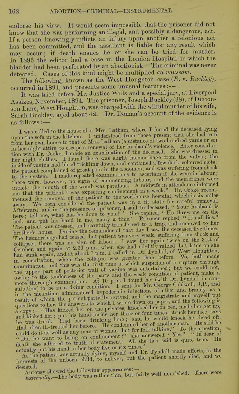 endorse his view. It would seem impossible that the prisoner did not know that she was performing an illegal, and possibly a dangerous, act. If a person knowingly inflicts an injury upon another a felonious act has been committed, and the assailant is liable for any result which may occur; if death ensues he or she can be tried for murder. In *1896 the editor had a case in the London Hospital in which the bladder had been perforated by an abortionist. The criminal was never detected. Cases of this kind might be multipHed ad nauseam. The following, known as the West Houghton case {R. v. Buckley), occurred in 1894, and presents some unusual features :— It was tried before Mr. Justice Wills and a special jury, at Liverpool Assizes, November, 1894. The prisoner, Joseph Buckley (38), of Diccon- son Lane, West Houghton, was charged with the wilful murder of his wife, Sarah Buckley, aged about 42. Dr. Doman's account of the evidence is as follows :— I was called to tlie house of a Mrs. Latham, where I found the deceased lying upon the sofa in the kitchen. I understood from those present that she had run bom her own house to that of Mrs. Latham (a distance of two hundred yards or so) in her night attire to escape a renewal of her husband's violence. After consulta- tion with Dr. Cooke, I made an examination of the deceased She was dressed in her night clothes. I found there was slight haemorrhage from the vulva ■ the inside of vagina had blood trickling down, and contamed a few dark-coloured clots the patient°complained of great pain in the abdomen, and was suffering fix,m shock to the system. I made repeated examinations to ascertain if she weie lu laboui, the,; were however, no signs of commencing labour-, and the membranes were St the' mS of the womb was patidous. A me that the patient  was expecting confinement m a week •. ^ooke lecom- mended the removal of the patient to the workhouse hospital, which is six miles awav We both considered the patient was m a fit state for careful lemovaL Afterward and in the presence of prisoner, I said to deceased  Your husband is he e ; tell me, what hL he done to you?  She replied, '' He ttirew me o^^^^^^^ bed and put his hand in me, many a time. Prisoner replied, 'It sail lies. The'patient was dressed, and carefuuj transferred to a trap and removed to her biotWs house Durii^g the remainder of that day I saw the deceased five times ?he himoXge had cefsed, but patient was very weak, «}^f-^f ^-^.J^^t of rXnsI- there was no sign of labom-. I saw her again twice on the 31st ot collapse, tneie was °6 , ^ slightly rallied, but later on she result of which the P^ ™X XSi f-wrot; dowu on paper, and Uie following .s Has SaS her on £ privates, knocked her on hed, made her got np, could do it as well as any man or woman but toi » « fear of sticsrinS t^::i ^sc^s-l. ^ t™, ho actuaUy put his hand in her bodj five or a,j to^^^^ ^^^^ in^reSSfttS»^7dIf^ taft^ ehortl, died, and we