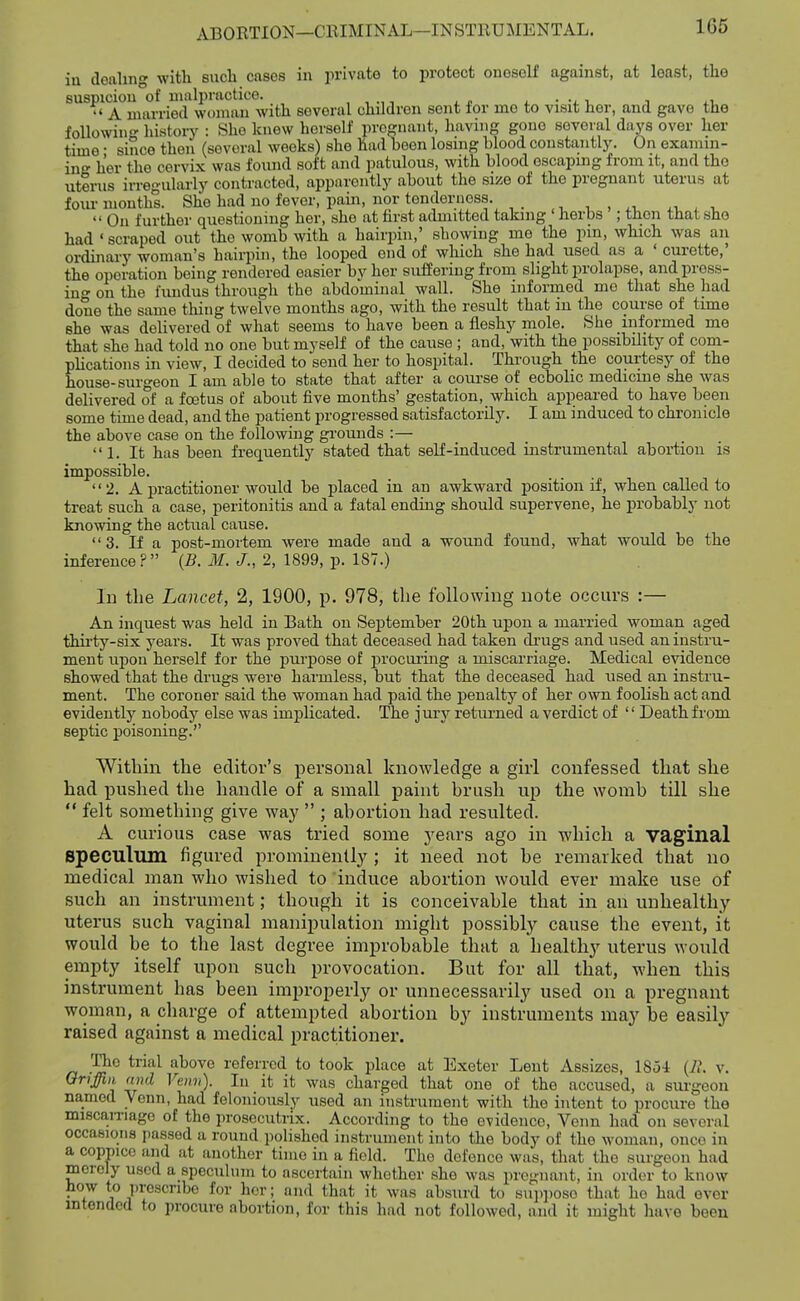 166 iu dealing with sucli cases in private to protect oneself against, at least, the suspidou^^of nial^p^^^^^^ several children sent for mo to visit her, and gave the foUowino- history : She knew herself pregnant, having gone several days over her tune • since then (several weeks) she had been losing blood constantly. On examin- ing her the cervix was found soft and patulous, with blood escapmg from it, and the uterus irregularly contracted, apparently about the size of the pregnant uterus at four mouths. She had no fever, pain, nor tenderness. ■, , j.-, ^, , ,  On further questioning her, she at first admitted taking ' herbs ; then that she had ' scraped out the womb with a hairpin,' showing me the pin, which was an ordinary woman's hairpin, the looped end of which she had used as a ' curette,' the operation being rendered easier by her suffering from slight prolapse, and press- ing on the fundus through the abdominal wall. She informed mo that she had done the same thing twelve months ago, with the result that in the course of time she was delivered of what seems to have been a fleshy mole. She informed me that she had told no one but myself of the cause; and, with the possibility of com- plications in view, I decided to send her to hospital. Through the courtesy of the house-surgeon I am able to state that after a course of ecbolic medicine she was delivered of a foetus of about five months' gestation, which appeared to have been some time dead, and the patient progressed satisfactorily. I am induced to chronicle the above case on the following grounds :—  L It has been frequently stated that selE-induced instrumental abortion is impossible. 2. A practitioner would be placed in an awkward position if, when called to treat such a case, peritonitis and a fatal ending should supervene, he probably not knowing the actual cause. 3. If a post-mortem were made and a wound found, what would be the inference? {B. M. J., 2, 1899, p. 187.) lu the Lancet, 2, 1900, p. 978, the following note occurs :— An inquest was held in Eath on September 20th upon a married woman aged thii'ty-six years. It was proved that deceased had taken di'ugs and used an instru- ment upon herself for the purpose of j^rocui-ing a miscarriage. Medical evidence showed that the drugs were harmless, but that the deceased had used an instru- ment. The coroner said the woman had paid the penalty of her own foolish act and evidently nobody else was implicated. The j ury returned a verdict of '' Death from septic poisoning. Within the editor's personal knowledge a girl confessed that she had pushed the handle of a small paint brush up the womb till she  felt something give waj'  ; abortion had resulted. A curious case was tried some j^ears ago in which a vaginal speculum figured prominently ; it need not be remarked that no medical man who wished to induce abortion would ever make use of such an instrument; though it is conceivable that in an unhealthy uterus such vaginal manipulation might possibty cause the event, it would be to the last degree improbable that a healthj'^ uterus would empty itself upon such provocation. But for all that, when this instrument has been improperly or unnecessarily used on a pregnant woman, a charge of attempted abortion by instruments may be easily raised against a medical practitioner. T'he trial above referred to took place at Exeter Lent Assizes, 1854 {R. v. Oriffin and Venn). In it it was charged that one of the accused, a surgeon named Venn, had feloniously used an instrument with the intent to procure the miscaiTiage of the prosecutrix. According to the evidence, Venn had on several occasions passed a round polished instrument into the body of the woman, onco in a coppice and at another time in a field. The defence was, that the surgeon had merely used a speculum to ascertain whether she was pregnant, in order to know how to prescribe for her; and that it was absurd to snp])Ose that ho had ever intended to procure abortion, for this had not followed, and it might have been