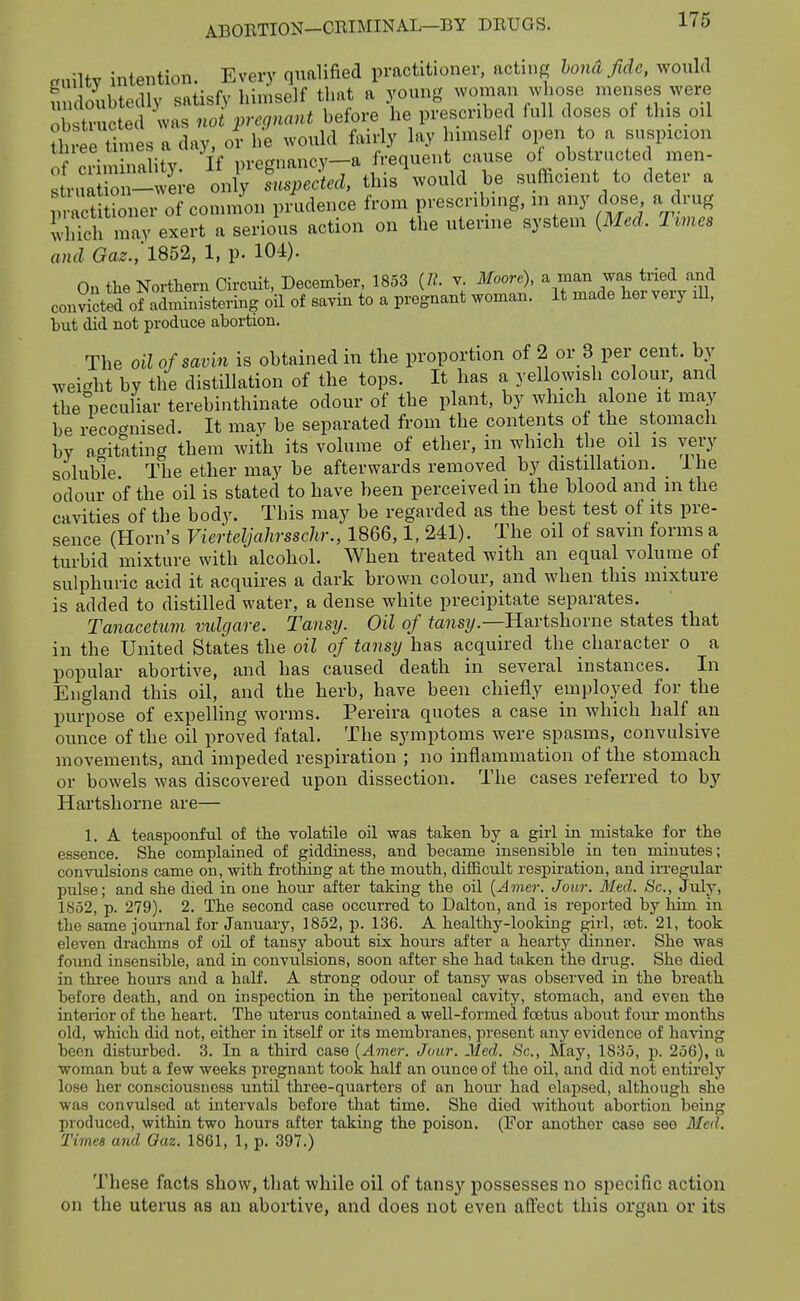 <r„iltv intention. Every qualified practitioner, acting bond fide, would fn doubtedly satisfy himself that a young womaii whose menses were obstructed was noi prec,nant before he prescribed full doses of this oil three times a day, or he would fairly lay Inmself open to a suspicion f -..^.oiUv If iirefynancy—a frequent cause of obstructed men- ^ riS -w i-e 'U ^ed, this'would be sufficient to deter a m act ioner of conniion prudence from prescribing, in any dose a drug whTclf may exei-t a serious action on the uterine system (Med. Trmes and Gaz., 1852, 1, p. 104). On the Northern Circuit, December, 1853 (/?. v. Moort), a man was tried and conScted olaimfnistering oil of sayin to a pregnant woman. It made her very lU, but did not produce abortion. The oil of savin is obtained in the proportion of 2 or 3 per cent, by weight by the distillation of the tops. It has a yellowish colour, and the peculiar terebinthinate odour of the plant, by which alone it may be recognised. It may be separated from the contents of the stomach by atritating them with its volume of ether, in which the oil is very soluble. The ether may be afterwards removed by distillation. Ihe odour of the oil is stated to have been perceived in the blood and in the cavities of the body. This may be regarded as the best test of its pre- sence (Horn's Vierteljahrsschr., 1866,1, 241). The oil of savin forms a turbid mixture with alcohol. When treated with an equal volume of sulphuric acid it acquires a dark brown colour, and when this mixture is added to distilled water, a dense white precipitate separates. Tanacetum vidgare. Tansij. Oil of fa?isi/.—Hartshorne states that in the United States the oil of tansy has acquired the character o a popular abortive, and has caused death in several instances. In England this oil, and the herb, have been chiefly employed for the purpose of expelling worms. Pereira quotes a case in which half au ounce of the oil proved fatal. The symptoms were spasms, convulsive movements, and impeded respiration ; no inflammation of the stomach or bowels was discovered upon dissection. The cases referred to by Hartshorne are— 1. A teaspoonful of the volatile oil was taken by a girl in mistake for the essence. She complained of giddiness, and became insensible in ten minutes; convulsions came on, with frothing at the mouth, difficult respiration, and irregular pulse; and she died in one hour after taking the oil {Amer. Jour. Med. Sc., July, 1852, p. 279). 2. The second case occurred to Dalton, and is reported by him in the same journal for January, 1852, p. 136. A healthy-looking girl, tat. 21, took eleven drachms of oil of tansy about six houi's after a hearty dinner. She was found insensible, and in convulsions, soon after she had taken the drug. She died in three hours and a half. A strong odour of tansy was observed in the breath before death, and on inspection in the peritoneal cavity, stomach, and even the interior of the heart. The uterus contained a well-formed foetus about four months old, which did not, either in itself or its membranes, present any evidence of having been disturbed. 3. In a third case {Amer. Jour. Med. Sc., May, 1835, p. 256), a woman but a few weeks pregnant took half an ounce of the oil, and did not entirely lose her consciousness until thi-ee-quarters of an hour had elapsed, although she was convulsed at intervals before that time. She died without abortion being produced, within two hours after taking the poison. (For another case see Med. Times and Oaz. 1861, 1, p. 397.) These facts show, that while oil of tansy possesses no specific action on the uterus as an abortive, and does not even aflect this organ or its