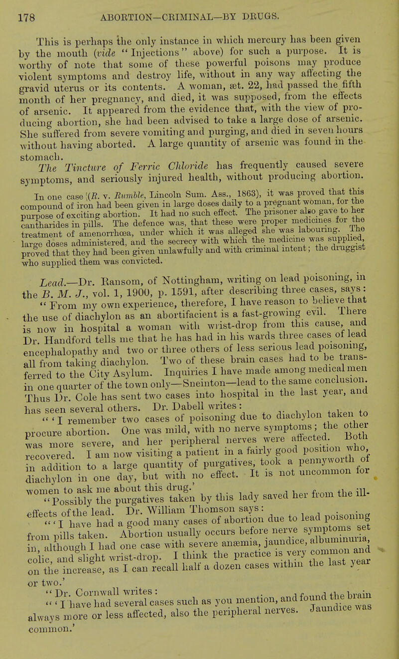 This is perhaps the only instance in which mercury has been given by the mouth {vide Injections above) for such a purpose. It is worthy of note that some of these powerful poisons may produce violent symptoms and destroy life, without in any way atlecting the gravid uterus or its contents. A woman, let. 22, had passed the fifth month of her pregnancy, and died, it was supposed, from the effects of arsenic. It appeared from the evidence that, with the view of pro- ducing abortion, she had been advised to take a large dose of arsenic. She suffered from severe vomiting and purging, and died in seven hours without having aborted. A large quantity of arsenic was found ni the stomach. The Tincture of Ferric Chloride has frequently caused severe symptoms, and seriously injured health, without producing abortion. In one case '(R. v. Bumble, Lincoln Sum. Aes., 1863), it was proved that this compound of iron had been given in large doses daily to a pregnant woman, lor the p™e of exciting abortion^ It had no such effect. The prisoner also, gave to her cantharides in pills. The defence was, that these were proper medicmes for the treatment of amenon-hcea, under which it was aUeged she was labouring, ihe large doses administered, and the secrecy with which the medicine was supplied, proved that they had been given unlawfully and with crimmal intent; the diniggist who supplied them was convicted. Lead —Dr. Ransom, of Nottingham, writing on lead poisoning, in the B. M. J., vol. 1, 1900, p. 1591, after describing three cases, says:  From my own experience, therefore, I have reason to believe that the use of diachylon as an abortifacient is a fast-growing evil. Ihere is now in hospital a woman with w.ist-drop from this cause, and Dr Handford tells me that he has had in his wards three cases ot lead encephalopathy and two or three others of less serious lead POisoning, all from taking diachylon. Two of these bram cases had to be tians- fe -red to the City Asylum. Inquiries I have made among medical men in one quarter of the town only-Snemton-lead to the same conclusion Thus Dr. Cole has sent two cases into hospital m the last yeai, and has seen several others. Dr. Dabell writes: , , . -T remember two cases of poisoning due to diachylon taken to procure abortion. One was mild, with no nerve -y^^Ptoms; the other women to ask me about this drug. , . , , . fi^e iU-  Possibly the purgatives taken by this lady saved hei fiom the lU ^ffprts of the lead. Dr. William Thomson says : - ' I 1 ave had a good many cases of abortion due to lead poisoning from pm taken Alortion us\ially occurs before nerve ^J-^^^-^J^ Ithoueh I had one case with severe ansemia, jaundice, albuminmia, iif L s igh wrL-drop. I think the practice - very common and on the7ncreai, as I can Recall half a dozen cases withm the last yeai or two.'  Dr. Cornwall writes : .■if „,^a hrnin - I have had several cases such as you men ion, and f^^j^ J^^^^^^^ always more or less affected, also the peripheral nerves. Jaundice was common.'