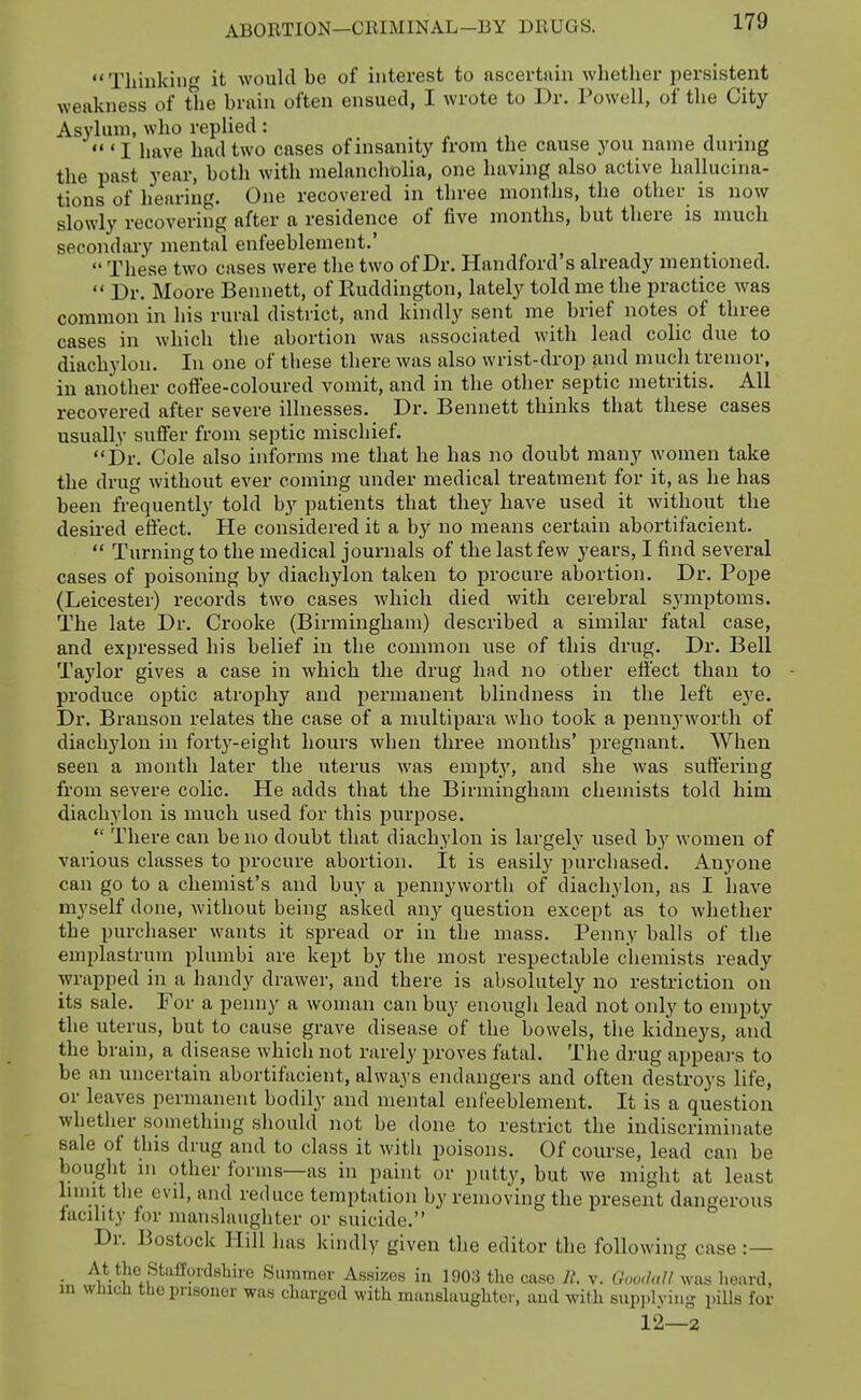 Thinking it would be of interest to ascertain whetlier jiersistent weakness of the brain often ensued, I wrote to Dr. Powell, of the City Asylum, who replied: „ , , .  'I have had two cases of insanity from the cause you name during the past year, both with melancholia, one having also active hallucina- tions of hearing. One recovered in three months, the other is now slowly recovering after a residence of five months, but there is much secondary mental enfeebleinent.'  These two cases were the two of Dr. Handford's already mentioned.  Dr. Moore Bennett, of Ruddington, lately told me the practice was common in his rural district, and kindly sent me brief notes of three cases in which the abortion was associated with lead colic due to diachylon. In one of these there was also wrist-drop and much tremor, in another coffee-coloured vomit, and in the other septic metritis. All recovered after severe illnesses. Dr. Bennett thinks that these cases usually suffer from septic mischief. Dr. Cole also informs me that he has no doubt many women take the drug without ever coming under medical treatment for it, as he has been frequently told by patients that they have used it without the desired effect. He considered it a hy no means certain abortifacient.  Turning to the medical journals of the last few years, I find several cases of poisoning by diachylon taken to procure abortion. Dr. Pope (Leicester) records two cases which died with cerebral symptoms. The late Dr. Crooke (Birmingham) described a similar fatal case, and expressed his belief in the common use of this drug. Dr. Bell Taylor gives a case in which the drug had no other effect than to produce optic atrophy and permanent blindness in the left eye. Dr. Branson relates the case of a multipara who took a pennyworth of diachylon in forty-eight hours when three months' pregnant. When seen a month later the uterus was empt}', and she was suffering from severe colic. He adds that the Birmingham chemists told him diachylon is much used for this purpose.  There can be no doubt that diachylon is largely used by women of various classes to procure abortion. It is easily purchased. Anyone can go to a chemist's and buy a pennyworth of diachylon, as I liave myself done, without being asked any question except as to whether the purchaser wants it spread or in the mass. Penny balls of the emplastrum plumbi are kept by the most respectable cliemists ready wrapped in a handy drawer, and there is absolutely no restriction on its sale. For a penny a woman can buy enough lead not only to empty the uterus, but to cause grave disease of the bowels, the kidneys, and the brain, a disease which not rarely proves fatal. The drug appeal's to be an uncertain abortifacient, always endangers and often destroys life, or leaves permanent bodily and mental enfeeblement. It is a question whether something should not be done to restrict the indiscriminate sale of this drug and to class it with poisons. Of course, lead can be bought 111 other forms—as in paint or putty, but we might at least limit the evil, and reduce temptation by removing the present dangerous facility for manslaughter or suicide. Dr. Bostock Hill has kindly given the editor the following case :— • '^,*^.*)ie,p'^%i<l8^ii-o Summer Assizes in 1903 the case 11 v. Goodfill was heard, in which the prisoner was charged with manslaughter, and with supplying pills for 12—2