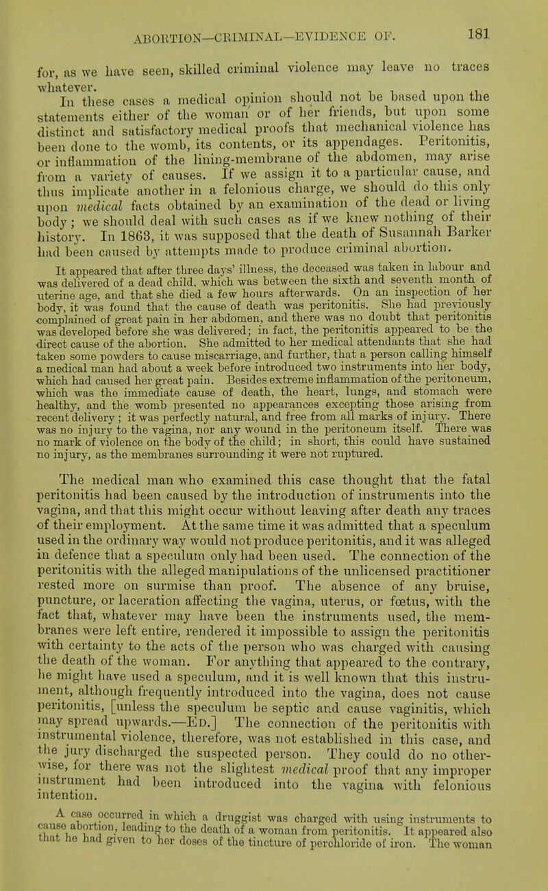 for, as we have seen, skilled criminal violence may leave no traces whatever. . . , ^ i , ^ .1 In these cases a medical opniion should not be based upon the statements either of the woman' or of her friends, but upon some distinct and satisfactory medical proofs that mechanical violence has been done to the womb, its contents, or its appendages. Peritonitis, or inflammation of the lining-membrane of the abdomen, may arise from a variety of causes. If we assign it to a particular cause, and thus implicate another in a felonious charge, we should do this only upon medical facts obtained by an examination of the dead or living body; we should deal with such cases as if we knew nothing of their liistory. In 1863, it was supposed that the death of Susannah Barker had been caused by attempts made to produce criminal abortion. It appeared that after three days' iUness, the deceased was taken in labour and was delivered of a dead child, which was between the sixth and seventh month of uterine age, and that she died a few hours afterwards. On an inspection of her body, it was found that the cause of death was peritonitis. She had previously complained of great pain in her abdomen, and there was no doubt that peritonitis was developed before she was delivered; in fact, the peritonitis appeared to be the <iirect cause of the abortion. She admitted to her medical attendants that she had taken some powders to cause miscarriage, and further, that a person caUing himself a medical man had about a week before introduced two instruments into her body, which had caused her great pain. Besides extreme inflammation of the peritoneum, which was the immediate cause of death, the heart, lungs, and stomach were healthy, and the womb presented no appearances excepting those arising from recent deUvery ; it was perfectly natui-al, and free from all marks of injury. There was no injur.y to the vagina, nor any wound in the peritoneum itself. There was no mark of violence on the body of the child; in short, this could have sustained no injury, as the membranes sm'rounding it were not ruptured. The medical man who examined this case thought that the fatal peritonitis had been caused by the introduction of instruments into the vagina, and that this might occur without leaving after death any traces of their employment. At the same time it was admitted that a speculum used in the ordinary way would not produce peritonitis, and it w^as alleged in defence that a speculum only had been used. The connection of the peritonitis with the alleged manipulations of the unlicensed practitioner rested more on surmise than proof. The absence of an}^ bruise, puncture, or laceration affecting the vagina, uterus, or foetus, vpitli the fact that, whatever may have been the instruments used, the mem- branes were left entire, rendered it impossible to assign the peritonitia with certainty to the acts of the person who was charged with causing the death of the woman. For anything that appeared to the contrary, lie might have used a speculum, and it is well known that this instru- ment, although frequently introduced into the vagina, does not cause peritonitis, [unless the speculum be septic and cause vaginitis, which may spread upwards.—Ed.] The connection of the peritonitis with instrumental violence, therefore, was not estabhshed in this case, and the jury discharged the suspected person. They could do no other- wise, for there was not the slightest medical proof that any improper instrument had been introduced into the vagina with felonious intention. A case occuiTod in which a druggist was charged with using instruments to cause abortion, leading to the death of a woman from peritonitis. It apjieared also itiox lie had given to her doses of the tincture of porchlorido of iron. The woman