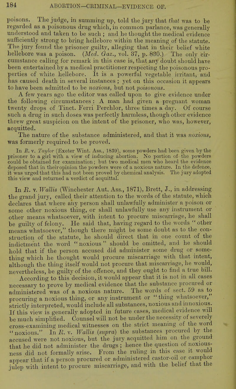 poisons. The judge, in summing up, told the jury that that was to be regarded as a poisonous drug which, in common purhmce, was generally understood and taken to be such ; and he thought the medical evidence sufficiently strong to bring hellebore within the meaning of the statute. Tli« jury fomid the prisoner guilty, alleging that in their belief white hellebore was a poison. {Med. Gaz., vol. 37, p. 880.) The only cir- cumstance calling for remark in this case is, that any doubt should have been entertained by a medical practitioner respecting the poisonous pro- perties of white hellebore. It is a powerful vegetable irritant, and has caused death in several instances ; yet on this occasion it appeal's to have been admitted to be noxiotis, but not poisonous. A few years ago the editor was called upon to give evidence under the following circumstances : A man had given a pregnant woman twenty droj)s of Tinct. Ferri Perchlor, three times a day. Of course such a drug in such doses was perfectly harmless, though other evidence threw great suspicion on the intent of the j)risoner, who was, however, acquitted. The nature of the substance administered, and that it was noxious, was formerly required to be proved. In B. v. Taylor (Exeter Wint. Ass., 1859), some powders had been given by tlie prisoner to a girl witli a view of inducing abortion. No portion of the powders could be obtained for examination; but two medical men who heard the evidence deposed that in their opinion the powders were of a noxious nature. In the defence, it was urged that this had not been proved by chemical analysis. The jury adopted this view and returned a verdict of acquittal. In B. V. Wallis (Winchester Aut. Ass., 1871), Brett, J., in addressing the grand jury, called their attention to the words of the statute, which declares that where any person shall unlawfully administer a poison or some other noxious thing, or shall unlawfully use any instrument or other means whatsoever, with intent to procure miscarriage, he shall be guilty of felony. He said that, having regard to the words  other means whatsoever, though there might be some doubt as to the con- struction of the statute, he should direct that in one count of the indictment the word noxious should be omitted, and he should hold that if the person accused did administer some drug or some- thing which he thought would procure miscarriage with that intent, although the thing itself would not procure that miscarriage, he would, nevertheless, be guilty of the offence, and they ought to find a true bill. According to this decision, it would appear that it is not in all cases necessary to prove by medical evidence that the substance procured or administered was of a noxious nature. The words of sect. 59 as to procuring a noxious thing, or any instrument or thing whatsoever, strictly interpreted, would include all substances, noxious and innoxious. If this view is generally adopted in future cases, medical evidence will be much simplified. Counsel will not be under the necessity of severely cross-examining medical witnesses on the strict meaning of the word noxious. In li. v. Wallis (supra) the substances procured by the accused were not noxious, but the jury acquitted him on the ground that he did not administer the drugs ; hence the question of noxious- ness did not formally arise. From the ruling in this case it would appear that if a person procured or administered castor-oil or camphor julep with intent to procure miscarriage, and with the belief that the