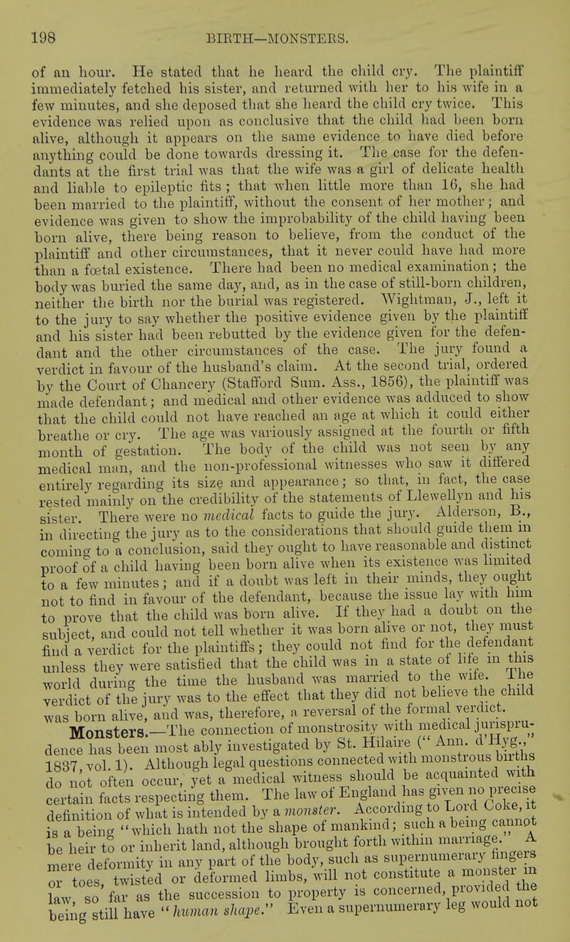 of an hour. He stated that he heard the chihl cry. The plaintiff immediately fetched his sister, and returned with lier to his wife in a few minutes, and she deposed tliat she heard the child cry twice. This evidence was relied upon as conclusive that the child liad been born alive, although it appears on the same evidence to have died before anything could be done towards dressing it. The case for the defen- dants at the first trial was that the wife was a girl of delicate health and liable to epileptic fits ; that when little more than 16, she had been married to the plaintiff, without the consent of her mother; and evidence was given to show the improbability of the child having been born alive, there being reason to believe, from the conduct of the plaintiff and other circumstances, that it never could have had more than a foetal existence. There had been no medical examination; the body was buried the same day, and, as in the case of still-born children, neither the birth nor the burial was registered. Wightman, J., left it to the jury to say whether the positive evidence given by the plaintiff and his sister had been rebutted by the evidence given for the defen- dant and the other circumstances of the case. The jury found a verdict in favour of the husband's claim. At the second trial, ordered by the Court of Chancery (Stafford Sum. Ass., 1856), the plaintiff was made defendant; and medical and other evidence was adduced to show that the child could not have reached an age at which it could either breathe or cry. The age was variously assigned at the fourth or fifth month of gestation. The body of the child was not seen by _ any medical man, and the non-professional witnesses who saw it differed entirely regarding its size and appearance; so tbat, in fact, the case rested mainly on the credibility of the statements of Llewellyn and his sister. There were no medical facts to guide the jury. Alderson, B., in directing the jury as to the considerations that should guide them m coming to a conclusion, said they ought to have reasonable and distmct proof of a child having been born alive when its existence was limited to a few minutes; and if a doubt was left in their minds, they ought not to find in favour of the defendant, because the issue lay with him to prove that the child was born alive. If they had a doubt on the subject, and could not tell whether it was born alive or not, they must find a verdict for the plaintiffs; they could not find for the defendant unless they were satisfied that the child was in a state of life m this world during the time the husband was married to the wife. Ihe verdict of the jury was to the effect that they did not believe the child was born alive, and was, therefore, a reversal of the formal verdict. Monsters.-The connection of monstrosity with medical junspiu- dence h^s been most ably investigated by St. Hilaire ( Ann. d'Hyg 1837 vol. 1). Although legal questions connected with monstrous births do not often occur, yet a medical witness should be acquamted with certahi ?acts respeciing them. The law of England has gnmrecise definition of what is intended by a vwnster. Accordmg to Loid Coke, it sTbe ng which hath not the shape of mankind; such a being cannot be heir to or inherit land, although brought forth withm marriage. A mere deformity in any part of the body, such as supernumerary fingers toes twisted or deformed limbs, will not constitute a monster m law so' far as the succession to property is concerned provided he being still have  human shape:' Even a supernumerary leg would not