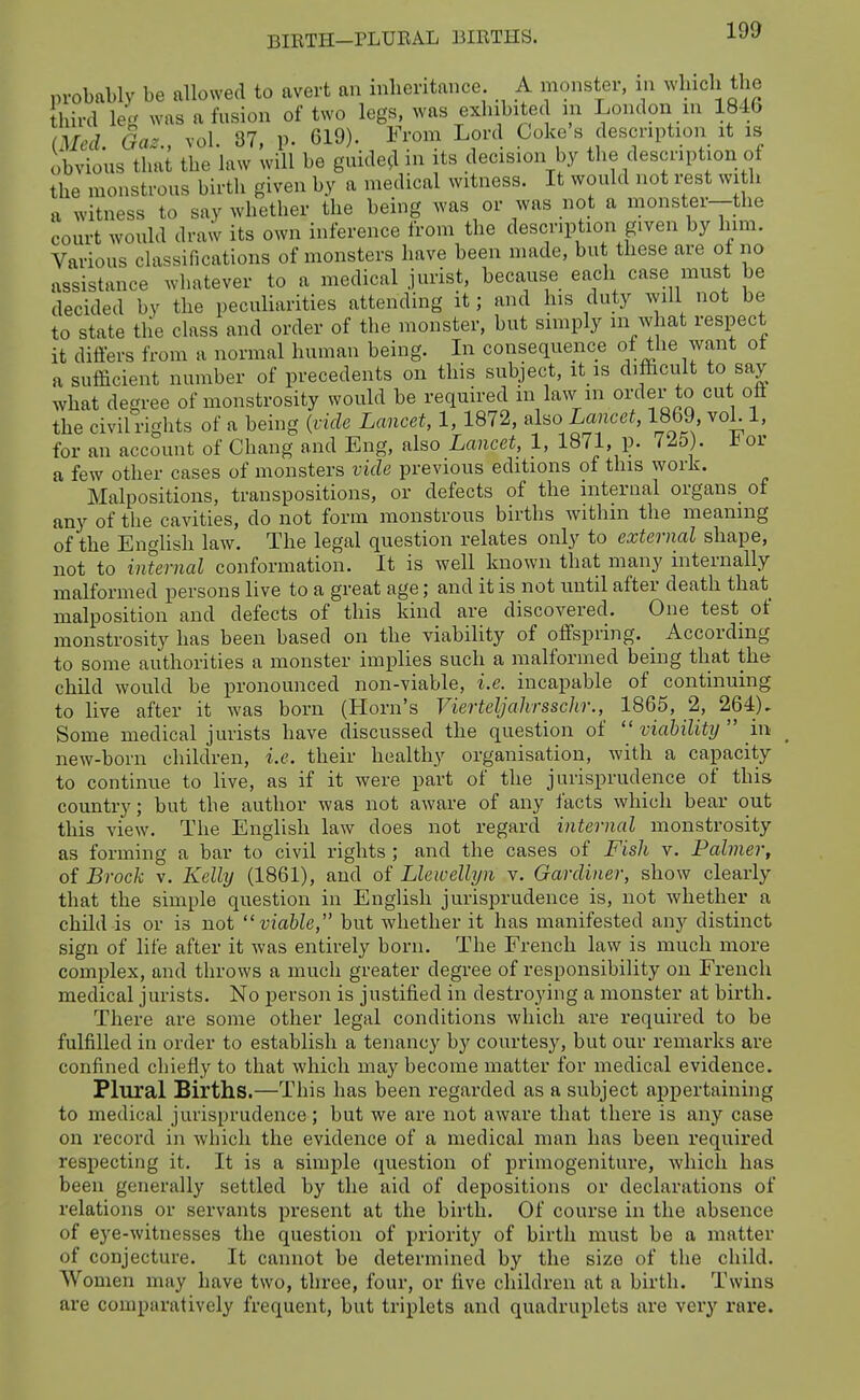 BIETH—PLUEAL BIRTHS. probably be allowed to avert an inheritance A monster, in which the third leg was a fusion of two legs, was exhibited in London in 1846 (Med. Gaz., vol. 87, p. 619). From Lord Coke s description it is obvious that the law will be guide^l in its decision by the description of the monstrous birth given by a medical witness. It would not rest wi h a witness to say whether the being was or was not a monster—the court would draw its own inference from the description given by liim. Various classifications of monsters have been made, but these are oi no assistance whatever to a medical jurist, because each case must be decided by the peculiarities attending it; and his duty aviU not be to state the class and order of the monster, but simply m what respect it diflers from a normal human being. In consequence of the want ot a sufficient number of precedents on this subject, it is difficult to say what degree of monstrosity would be required m law m order to cut ott the civil rights of a being {vide Lancet, 1, 1872, also Lancei, 1869 voL 1, for an account of Chang and Eng, also Lancet, 1, 1871, p. 7^5). or a few other cases of monsters vide previous editions of this work. Malpositions, transpositions, or defects of the internal organs of any of the cavities, do not form monstrous births withm the meaning of the English law. The legal question relates only to external shape, not to internal conformation. It is well known that many internally malformed persons live to a great age; and it is not until after death that malposition and defects of this kind are discovered. One test of monstrosity has been based on the viability of offspring. According to some authorities a monster implies such a malformed being that the child would be pronounced non-viable, i.e. incapable of continuing to live after it was born (Horn's Vierteljahrsschr., 1865, 2, 264). Some medical jurists have discussed the question of  viability  in new-born children, i.e. their healthy organisation, with a capacity to continue to live, as if it were part of the jurisprudence of this country; but the author was not aware of any iacts which bear out this view. The English law does not regard internal monstrosity as forming a bar to civil rights ; and the cases of Fish v. Palmer, of Brock V. Kelly (1861), and of Llewellyn v. Gardiner, show clearly that the simple question in English jurisprudence is, not whether a child is or is not viable, but whether it has manifested any distinct sign of life after it was entirely born. The French law is much more complex, and throws a much greater degree of responsibility on French medical jurists. No person is justified in destroying a monster at birth. There are some other legal conditions which are required to be fulfilled in order to establish a tenancy by courtesy, but our remarks are confined chiefly to that which may become matter for medical evidence. Plural Births.—This has been regarded as a subject appertaining to medical jurisprudence ; but we are not aware that there is any case on record in which the evidence of a medical man has been required respecting it. It is a simple question of primogeniture, which has been generally settled by the aid of depositions or declarations of relations or servants present at the birth. Of course in the absence of eye-witnesses the question of priority of birth must be a matter of conjecture. It cannot be determined by the size of the child. Women may have two, three, four, or five children at a birth. Twins are comparatively frequent, but triplets and quadruplets are very rare.