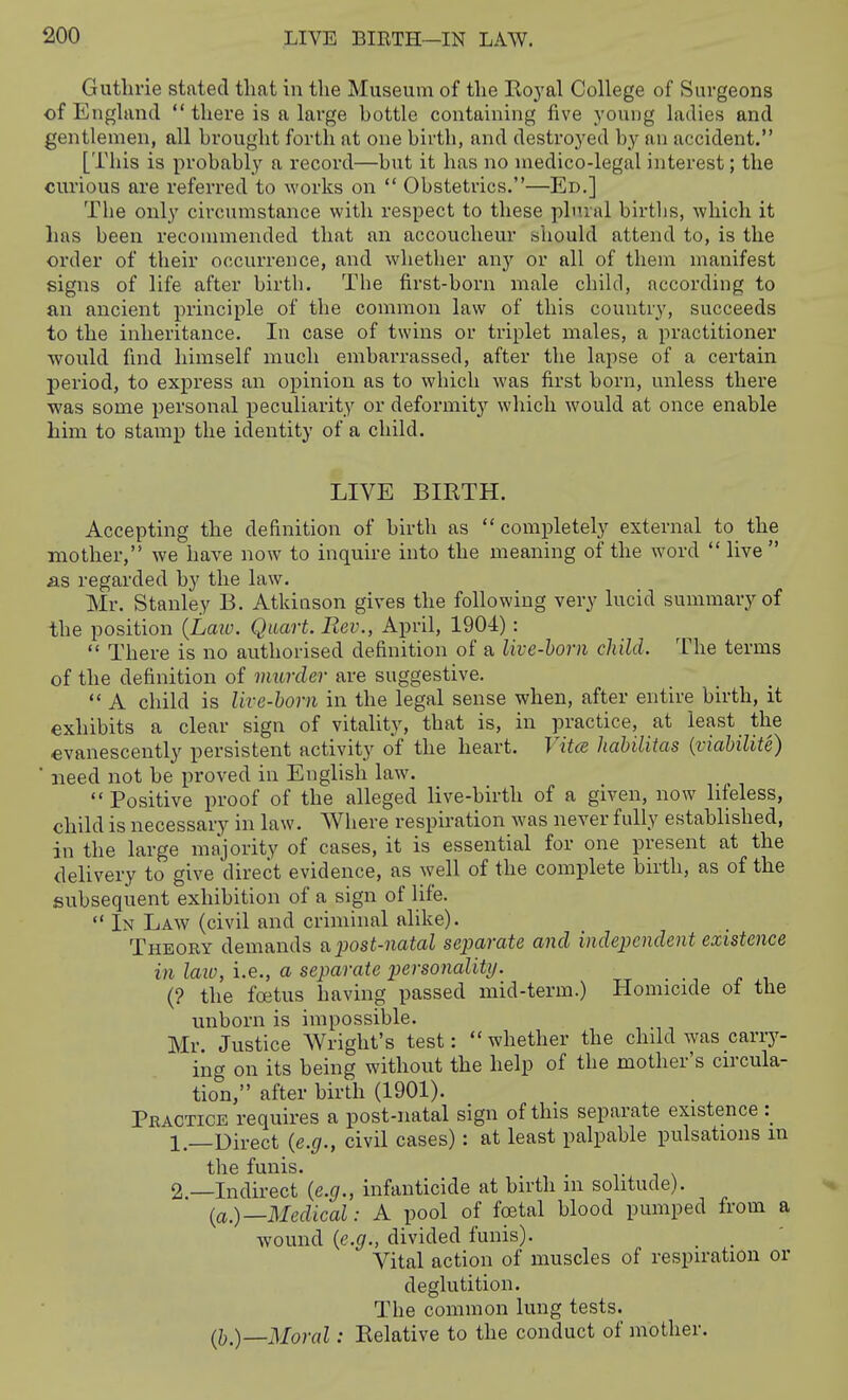 Guthrie stated that in the Museum of the Royal College of Surgeons of England there is a large bottle containing five young ladies and gentlemen, all brought forth at one birth, and destroyed by an accident. [This is probably a record—but it has no medico-legal interest; the curious are referred to works on  Obstetrics.—Ed.] The only circumstance with respect to these plmal birtlis, which it has been recommended that an accoucheur should attend to, is the order of their occurrence, and whether any or all of them manifest signs of life after birth. Tbe first-born male child, according to an ancient principle of the common law of this country, succeeds to the inheritance. In case of twins or triplet males, a practitioner would find himself much embarrassed, after the lapse of a certain period, to express an opinion as to which was first born, miless there was some personal peculiarity or deformity which would at once enable him to stamp the identity of a child. LIVE BIRTH. Accepting the definition of birth as  completely external to the mother, we have now to inquire into the meaning of the word  live  as regarded by the law. Mr. Stanley B. Atkinson gives the following very lucid summary of the position {Laio. Quart. Rev., April, 1904):  There is no authorised definition of a live-horn child. The terms of the definition of murder are suggestive.  A child is live-horn in the legal sense when, after entire birth, it exhibits a clear sign of vitality, that is, in practice, at least the €vanescently persistent activity of the heart. Vita liahilitas {viahilite) ' need not be proved in English law.  Positive proof of the alleged live-birth of a given, now lifeless, child is necessary in law. Where respiration was never fully established, in the large majority of cases, it is essential for one present at the delivery to give direct evidence, as well of the complete birth, as of the subsequent exhibition of a sign of life.  In Law (civil and criminal alike). Theory demands a. jjost-natal sejjarate and independent existence in laio, i.e., a separate personality. {? the foetus having passed mid-term.) Homicide of the unborn is impossible. Mr. Justice Wright's test: whether the child was carry- ing on its being without the help of the mother's circula- tion, after birth (1901). Practice requires a post-natal sign of this separate existence 1.—Direct {e.g., civil cases): at least palpable pulsations m the funis. 2 —Indirect {e.g., infanticide at birth m solitude). (a.)—Medical: A pool of foetal blood pumped from a wound {e.g., divided funis). _ _ Vital action of muscles of respiration or deglutition. The common lung tests. (J).)—Moral: Relative to the conduct of mother.