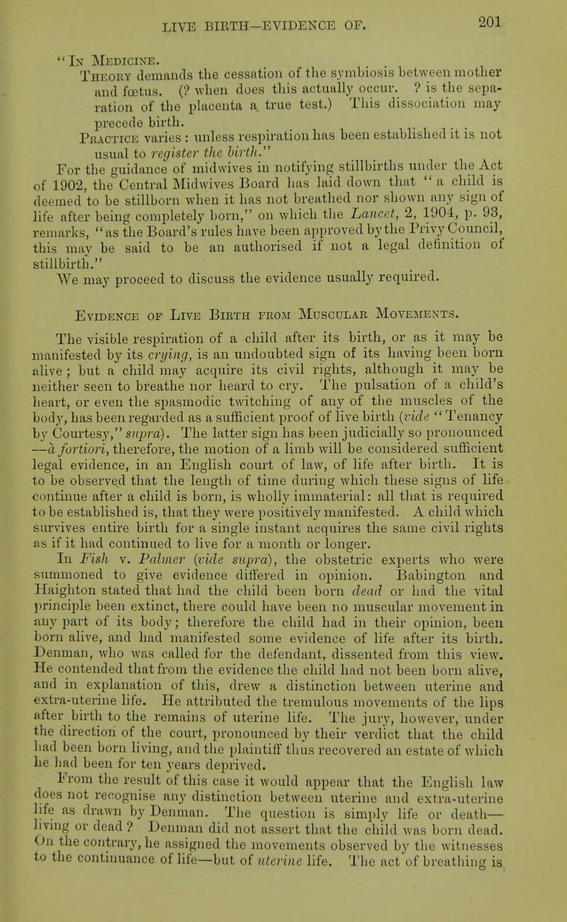  In Medicine. Theory demands the cessation of the symbiosis between mother and foetus. (? Avhen does this actually occur. ? is the sepa- ration of the placenta a, true test.) This dissociation may l)recede birth. PiiACTiCE varies : imless respiration has been established it is not usual to register the birth. For the guidance of midwives in notifying stillbirths mider the Act of 1902, the Central Midwives Board has laid down that  a child is deemed to be stillborn when it has not breathed nor shown any sign of life after being completely born, on which the Lancet, 2, 1904, p. 93, remarks, as the Board's rules have been approved by the Privy Council, this may be said to be an authorised if not a legal definition of stillbirth. We may proceed to discuss the evidence usually required. Evidence of Live Birth from Muscular Movements. The visible respiration of a child after its birth, or as it may be manifested by its crying, is an undoubted sign of its having been born alive ; but a child may acquire its civil rights, although it may be neither seen to breathe nor heard to cry. The pulsation of a child's heart, or even the spasmodic twitching of any of the muscles of the body, has been regarded as a sufficient proof of live birth {vide  Tenancy by Courtesy, supra). The latter sign has been judicially so pronounced —a fortiori, therefore, the motion of a limb will be considered sufficient legal evidence, in an English court of law, of life after birth. It is to be observed that the length of time during Avhich these signs of life c(mtinue after a child is born, is wholly immaterial: all that is required to be established is, that they were positivelj' manifested. A child which survives entire birth for a single instant acquires the same civil rights as if it had continued to live for a month or longer. In Fish V. Palmer {vide supra), the obstetric experts who vpere summoned to give evidence differed in opinion. Babington and Haighton stated that had the child been born dead or had the vital ])rinciple been extinct, there could have been no muscular movement in any jwt of its body; therefore the child had in their opinion, been born alive, and had manifested some evidence of life after its birth. Denman, who was called for the defendant, dissented from this view. He contended that from the evidence the child had not been born alive, and in explanation of this, drew a distinction between uterine and extra-uterine life. He attributed the tremulous movements of the lips after birth to the remains of uterine life. The jury, however, under the direction of the court, pronounced by their verdict that the child had been born living, and the plaintiff thus recovered an estate of which he had been for ten years deprived. From the result of this case it would appear that the English law does not recognise any distinction between uterine and extra-uterine life as drawn by Denman. The question is simply life or death— livmg or dead ? Denman did not assert that the child was born dead. On the contrary, he assigned the movements observed by the witnesses to the continuance of life—but of uterine life. The actof breathing is.