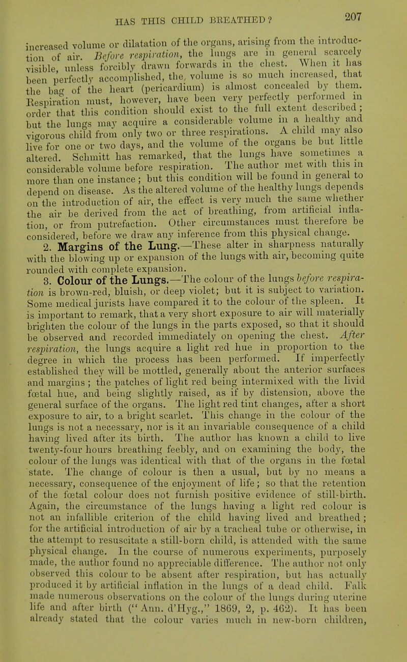 increased volume or dilatation of the organs, arising from the nitroduc- lion of air. Before respiration, the lungs are m geneml scarcely visible, unless forcibly drawn forwards in the chest. When it has been perfectly accomplished, the,, vohune is so much mcreased. that the ba of the heart (pericardium) is almost concealed by them. Eespiradon must, however, have been very perfectly performed in order that this condition should exist to the lull extent described ; but the lungs may acquire a considerable volume in a healthy and vigorous child from only two or three respirations. A child may also live for one or two days, and the volume of the organs be but little altered. Schmitt has remarked, that the lungs have sometimes a considerable volume before respiration. The author met with this in more than one instance ; but this condition will be found m general to depend on disease. As the altered volume of the healthy lungs depends on the introduction of air, the effect is very much the same ^yllether the air be derived from the act of breathing, from artihcial infla- tion, or from putrefaction. Other circumstances must therefore be considered, before we draw any inference from this physical change. 2. Margins of the Lung.—These alter in sharpness naturally with the blowing up or expansion of the lungs with air, becoming quite rounded with complete expansion. 3. Colour of the Lungs.—The colour of the lungs before respira- tion is brown-red, bluish, or deep violet; but it is subject to variation. Some medical jurists have compared it to the colour of tlie spleen. It is important to remark, that a very short exposure to air will inaterially brighten the colour of the lungs in the parts exposed, so that it should be observed and recorded immediately on opening the chest. After respiration, the lungs acquire a light red hue in proportion to the degree in which the process has been performed. If imperfectly established they will be mottled, generally about the anterior surfaces and margins ; the patches of light red being intermixed with the livid foetal hue, and being slightly raised, as if by distension, above the general surface of the organs. The light red tint changes, after a short exposure to air, to a bright scarlet. This change in the colour of the lungs is not a necessary, nor is it an invariable consequence of a child having lived after its birth. The author has known a child to live twenty-four hours breathing feebly, and on examining the body, the colour of the lungs was identical with that of the organs in the foetal state. The change of colour is then a usual, but b}'' no means a necessary, consequence of the enjoyment of life; so that the retention of the foetal colour does not furnish positive evidence of still-birth. Again, the circumstance of the lungs having a light red colour is not an infallible criterion of the child having lived and breathed; for the artificial introduction of air by a tracheal tube or otherwise, in the attempt to resuscitate a still-born child, is attended with the same physical change. In the course of numerous experiments, purposely made, the author found no appreciable difference. The author not only observed this colour to be absent after respiration, but has actually produced it by artificial inflation in the lungs of a dead child. Falk made numerous observations on the colour of the lungs during uterine life and after birth (Ann. d'Hyg., 18G9, 2, p. 462). It has been already stated that the colour varies much in new-born children,