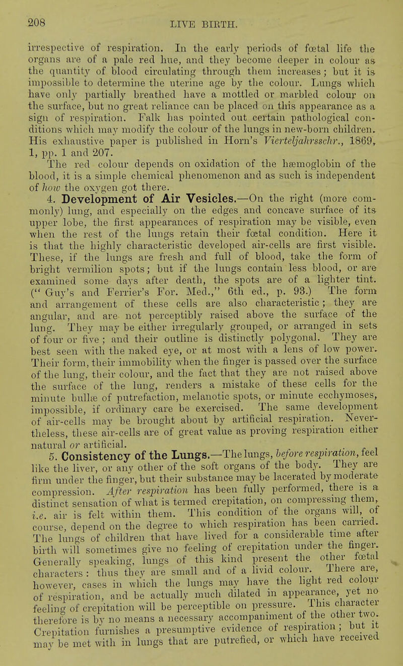 irrespective of respiration. In the early periods of foetal life the organs are of a pale red hue, and they become deeper in colour as the quantity of blood circulating through tlieni increases ; but it is impossible to determine the uterine age by the colour. Lungs which have only jjartially breathed have a mottled or marbled colour on the surface, but no great reliance can be placed on this appearance as a sign of respiration. Falk has pointed out certain pathological con- ditions which may modify the colour of the lungs in new-born children. His exhaustive paper is published in Horn's Vierteljalirsschr., 1869^ 1, pp. 1 and 207. The red colour depends on oxidation of the hsemoglobin of the blood, it is a simple chemical phenomenon and as such is independent of ho7u the oxygen got there. 4. Development of Air Vesicles.—On the right (more com- monly) lung, and especially on the edges and concave surface of its upper lobe, the first appearances of respiration may be visible, even when the rest of the lungs retain their foetal condition. Here it is that the highly characteristic developed air-cells are first visible. These, if the lungs are fresh and full of blood, take the form of bright vermilion spots; but if the lungs contain less blood, or are examined some days after death, the spots are of a lighter tint. ( Guy's and Ferner's For. Med., 6th ed., p. 93.) The form and arrangement of these cells are also characteristic; they are angular, and are not perceptibly raised above the surface of the lung. They may be either irregularly grouped, or arranged in sets of four or five; and their outline is distinctly polygonal. They are best seen with the naked eye, or at most with a lens of low power. Their form, their immobility when the finger is passed over the surface of the lung, tlieir colour, and the fact that they are not raised above the surface of the lung, renders a mistake of these cells for the minute bulhe of putrefaction, melanotic spots, or minute ecchymoses, impossible, if ordinary care be exercised. The same development of air-cells may be brought about by artificial respiration. Never- theless, these air-cells are of great value as proving respiration either natural or artificial. . . 5. Consistency of the Lungs.—The lungs, before respiration, ieel like the liver, or anv other of the soft organs of the body. They are firm under the finger, but their substance may be lacerated by moderate compression. After resjyiration has been fully performed, there is a distinct sensation of what is termed crepitation, on compressmg them, i.e. air is felt within them. This condition of the organs will, ot course, depend on the degree to which respiration has been carried. The lungs of children that have lived for a considerable time after birth will sometimes give no feeling of crepitation under the hnger. Generally speaking, lungs of this kind present the other foetui characters: thus thev are small and of a livid colour. ihere are, however, cases in which the lungs may have the hght red colour of respiration, and be actually much dilated in appearance, yet no feeling of crepitation will be perceptible on pressure. Ihis character therefore is by no means a necessary accompaniment of the other two. Crepitation furnishes a presumptive evidence of i;espiration ; but it may be met with in lungs that are putrefied, or which have received
