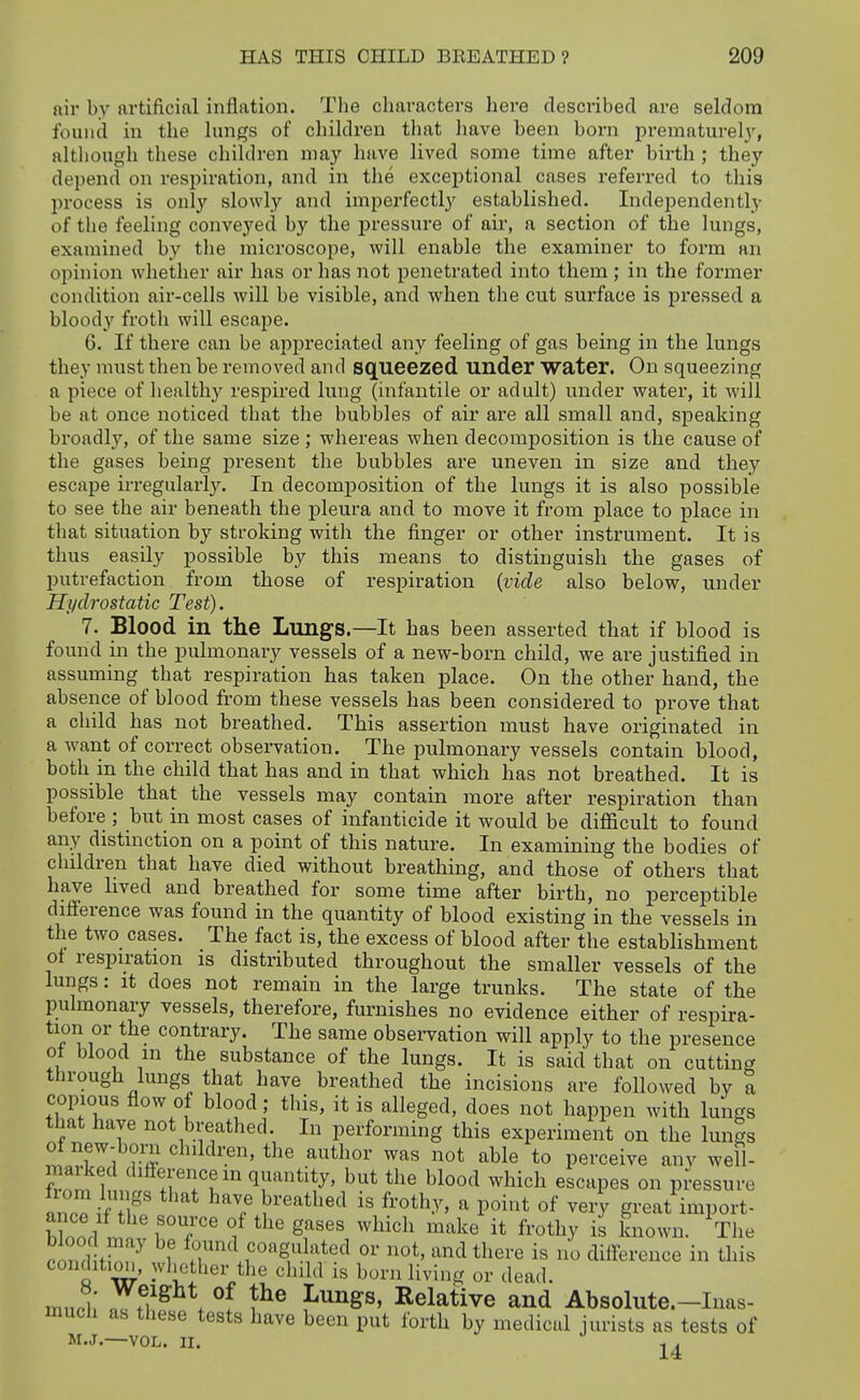 air by artificial inflation. The characters here described are seldom found in the lungs of children that have been born prematurely, although these children may have lived some time after birth ; they depend on respiration, and in the exceptional cases referred to this l)rocess is only slowly and impei'fectly established. Indei^endently of the feeling conveyed by the pressure of air, a section of the lungs, examined by the microscope, will enable the examiner to form an opinion whether air has or has not penetrated into them; in the former condition air-cells will be visible, and when the cut surface is pressed a bloody froth will escape. 6. If there can be appreciated any feeling of gas being in the lungs they must then be removed and squeezed under Water. On squeezing a piece of health}^ respired lung (infantile or adult) under water, it will be at once noticed that the bubbles of air are all small and, speaking broadly, of the same size ; whereas when decomposition is the cause of the gases being j)resent the bubbles are uneven in size and they escape irregularly. In decomposition of the lungs it is also possible to see the air beneath the pleura and to move it from place to place in that situation by stroking with the finger or other instrument. It is thus easily possible by this means to distinguish the gases of putrefaction from those of respiration {vide also below, under Hydrostatic Test). 7. Blood in the Lungs.—It has been asserted that if blood is found in the pulmonary vessels of a new-born child, we are justified in assuming that respiration has taken place. On the other hand, the absence of blood from these vessels has been considered to prove that a child has not breathed. This assertion must have originated in a want of correct observation. The pulmonary vessels contain blood, both in the child that has and in that which has not breathed. It is possible that the vessels may contain more after respiration than before ; but in most cases of infanticide it would be difficult to found any distinction on a point of this nature. In examining the bodies of children that have died without breathing, and those of others that have lived and breathed for some time after birth, no perceptible difference was found in the quantity of blood existing in the vessels in the two cases. The fact is, the excess of blood after the establishment of respiration is distributed throughout the smaller vessels of the lungs: It does not remain in the large trunks. The state of the pulmonary vessels, therefore, furnishes no evidence either of respira- tion or the contrary. The same obseiwation will apply to the presence ot blood m the substance of the lungs. It is said that on cutting through lungs that have breathed the incisions are followed by a copious flow of blood; this, it is alleged, does not happen with lungs that have not breathed. In performing this experiment on the lungs of new-boni children, the author was not able to perceive anv well- ma Aed difference in quantity, but the blood which escapes on pressure in^!i'T ^'^^^^'^ ^'^^'y' ^ P°i»t of very great import- .ond f^, ^ f found coagulated or not, and there is no difference in this condition, whether the child is born living or dea.l. much* nft?^ . °f f'''^^®' Relative and Absolute.-Inas- much as these tests have been put forth by medical jurists as tests of M.J. VOL. II.