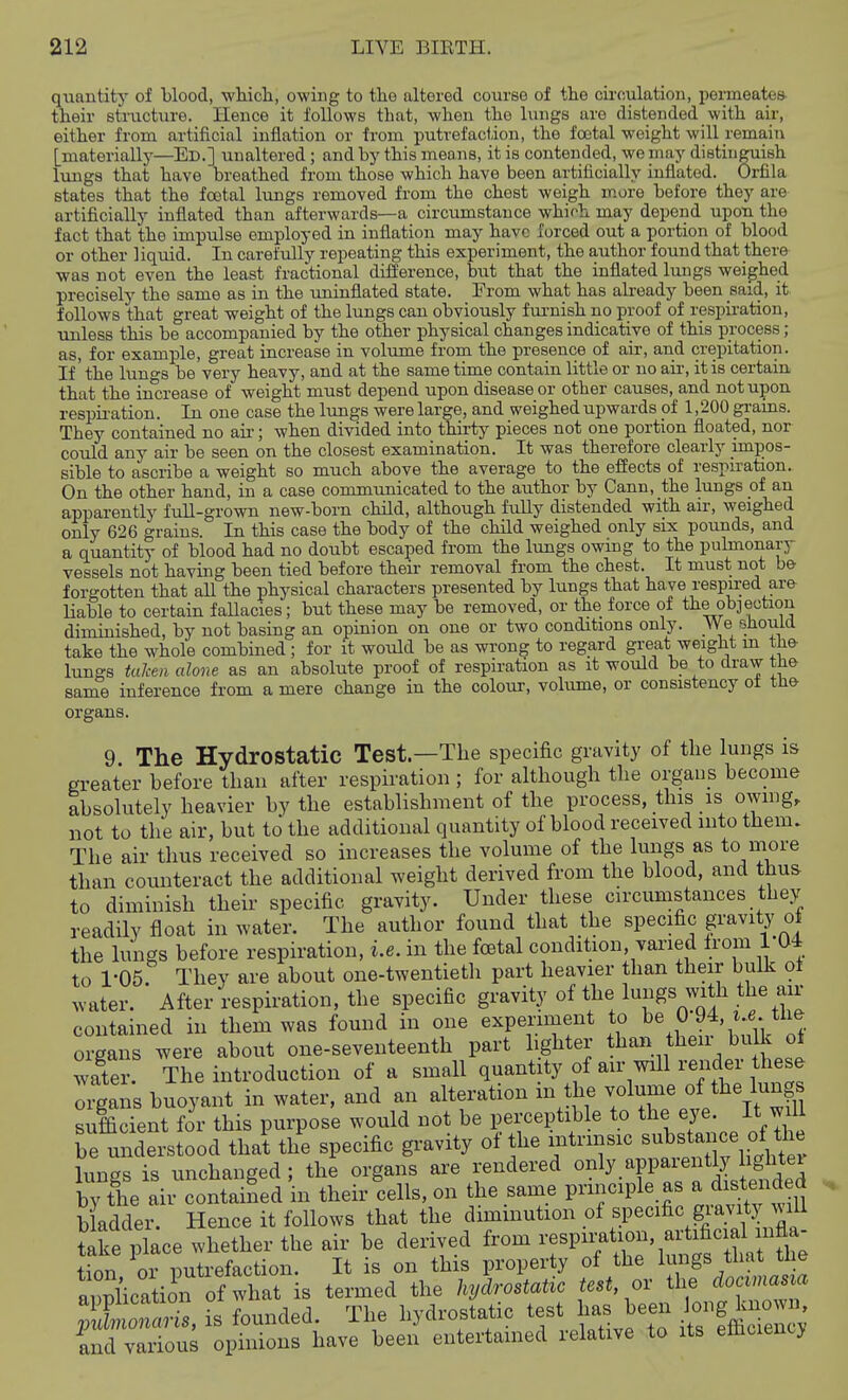 quantity of blood, wliicli, owing to tlie altered course of tlie circulation, permeates- their structure. Hence it follows that, when the lungs are distended with air, either from artificial inflation or from putrefaction, the foetal weight will remain [materially—Ed.] unaltered ; and by this means, it is contended, we may distinguish lungs that have breathed from those which have been artificially inflated. Orfila states that the foetal lungs removed from the chest weigh more before they are artificially inflated than afterwards—a circumstance whirh may depend upon the fact that the impulse employed in inflation may have forced out a portion of blood or other liquid. In carefully repeating this experiment, the author found that ther& •was not even the least fractional difference, but that the inflated lungs weighed precisely the same as in the uninflated state. Erom what has already been said, it follows that great weight of the lungs can obviously fui-nish no proof of respii-ation, unless this be accompanied by the other physical changes indicative of this process; as, for example, great increase in volume from the presence of air, and crepitation. If' the lungs be very heavy, and at the same time contain little or no air, it is certain that the increase of weight must depend upon disease or other causes, and not upon respii-ation. In one case the lungs were large, and weighed upwards pf 1,200 grains. They contained no air; when divided into thirty pieces not one portion floated, nor could any air be seen on the closest examination. It was therefore clearly impos- sible to ascribe a weight so much above the average to the effects of respu-ation. On the other hand, in a case commtmicated to the author by Cann, the lungs of an apparently full-grown new-born child, although fuUy distended with an-, weighed only 626 grains. In this case the body of the child weighed only six pounds, and a quantity of blood had no doubt escaped from the lungs owing to the puhnonary vessels not having been tied before their removal from the chest. It must not be forgotten that all the physical characters presented by lungs that have respii;ed are liable to certain faUacies; but these may be removed, or the force of the objection diminished, by not basing an opinion on one or two conditions only. We sJiouid take the whole combined ; for it would be as wrong to regard great weight m the luna-s tuJcen alone as an absolute proof of respiration as it would be to draw the same inference from a mere change in the colour, volume, or consistency of the organs. 9 The Hydrostatic Test—The specific gravity of the lungs is greater before than after respiration ; for although the organs become absolutely heavier by the establishment of the process, this is owing, not to the air, but to the additional quantity of blood received into them. The air thus received so increases the volume of the lungs as to more than counteract the additional weight derived from the blood, and thu& to diminish their specific gravity. Under these circumstances they readily float in water. The author found that the specific f avity of the lungs before respiration, i.e. in the foetal condition, yaried from 1 04 to 1-05. They are about one-twentieth part heavier than their bulk o± water. After respiration, the specific gravity of the contained in them was found in one expenment to be 0 94, ..e the organs were about one-seventeenth part lighter than then buUc oi wair. The introduction of a small quantity of air mil render the^ organs buoyant in water, and an alteration m the ^l^/^J^^^/.^ff^ sufficient for this purpose would not be perceptible to tlie It will be understood that the specific gi-avity of the intrinsic ^ubsta e of ^^^^^^^ lungs is unchanged ; the organs are rendered ««ly.^PP^^^^^^J^j^£^^^^^^ by the air contained in their cells, on the same principle as a distend^^^^^ b adder. Hence it follows that the diminution of specific gravity will Se place whether the air be derived from -^P-txcn axUfici^H^^^^^^ tion or putrefaction. It is on this property of the l^ngs tliat ti e annlicatimi of what is termed the hydrostatic test, or the docvmasia ; is founded. The hydrostatic test has been ^S^^ ind various opinions have been entertained relative to its efliciency