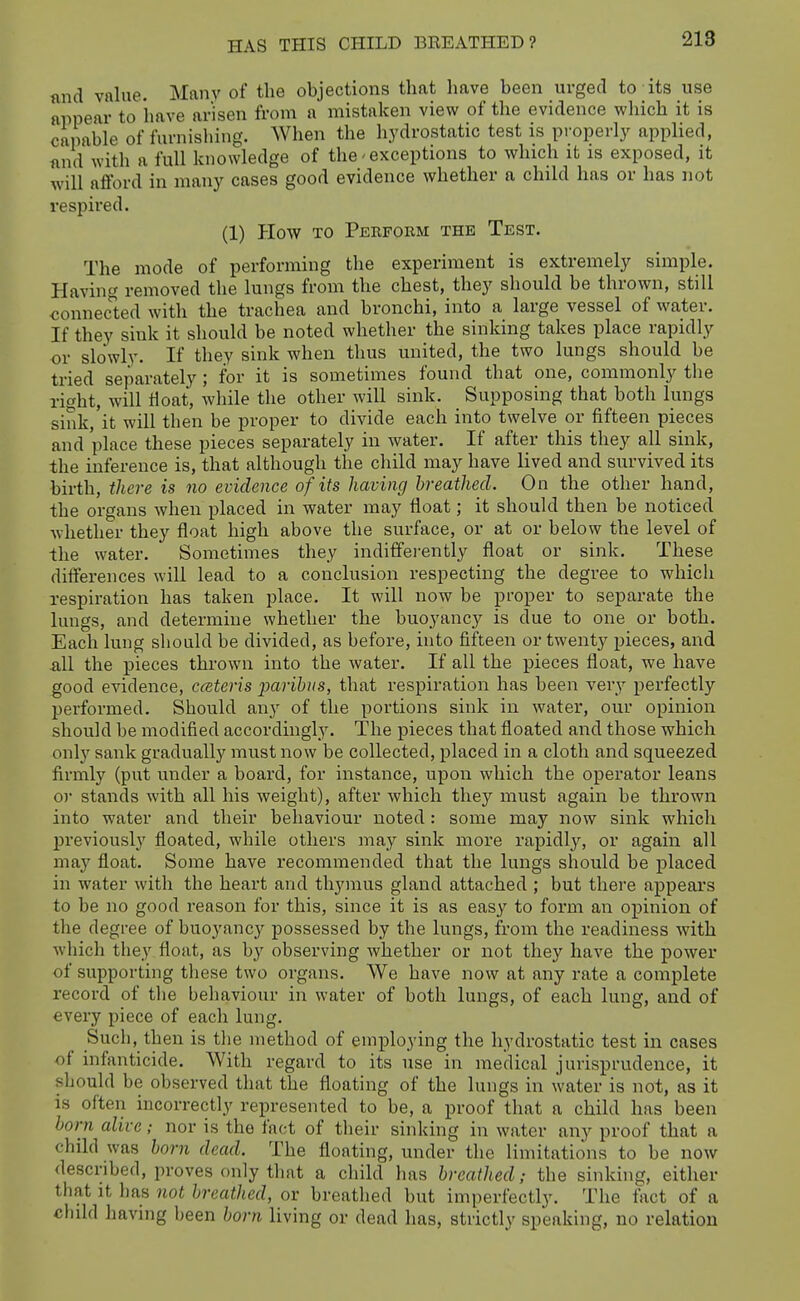 nnd value. Manv of the objections that have been urged to its use appear to have arisen from a mistaken view of the evidence which it is capable of furnisliing. When the hydrostatic test is properly applied, find with a full knowledge of the exceptions to which it is exposed, it will afford in many cases good evidence whether a child has or has not respired. (1) How TO Perform the Test. The mode of performing the experiment is extremely simple. Having removed the lungs from the chest, they should be thrown, still connected with the trachea and bronchi, into a large vessel of water. If they sink it should be noted whether the sinking takes place rapidly or slowly. If they sink when thus united, the two lungs should be tried separately; for it is sometimes found that one, commonly the right, will tloat, while the other will sink. Supposing that both lungs sink, it will then be proper to divide each into twelve or fifteen pieces and place these pieces separately in water. If after this they all sink, the inference is, that although the child may have lived and survived its birth, there is no evidence of its having breathed. On the other hand, the organs when placed in water may float; it should then be noticed whether they float high above the surface, or at or below the level of the water. Sometimes they indifferently float or sink. These differences will lead to a conclusion respecting the degree to which respiration has taken place. It will now be proper to separate the lungs, and determine whether the buoyancy is due to one or both. Each lung should be divided, as before, into fifteen or twenty pieces, and all the pieces thrown into the water. If all the pieces float, we have good evidence, cceteris paribus, that respiration has been very perfectly performed. Should any of the portions sink in water, our opinion should be modified accordingly. The pieces that floated and those which only sank gradually must now be collected, placed in a cloth and squeezed firmly (put under a board, for instance, upon which the operator leans o)' stands with all his weight), after which they must again be thrown into water and their behaviour noted: some may now sink which jjreviouslj' floated, while others may sink more rapidly, or again all may float. Some have recommended that the lungs should be placed in water with the heart and thymus gland attached ; but there appears to be no good reason for this, since it is as easy to form an opinion of the degree of buoyanc}^ possessed by the lungs, from the readiness with which the.y float, as by observing whether or not they have the power of supporting these two organs. We have now at any rate a complete record of the behaviour in water of both lungs, of each lung, and of every piece of each lung. Such, then is tlie method of employing the hydrostatic test in cases of infanticide. With regard to its use in medical jurisprudence, it should be observed that the floating of the lungs in water is not, as it is often incorrectly represented to be, a proof that a child has been horn alive; nor is the fact of their sinking in water any proof that a child was horn dead. The floating, under the limitations to be now described, proves only that a child lias breathed; the sinking, either that It hn,s not breathed, or breathed but imperfectly. The fact of a child having been horn living or dead has, strictly speaking, no relation