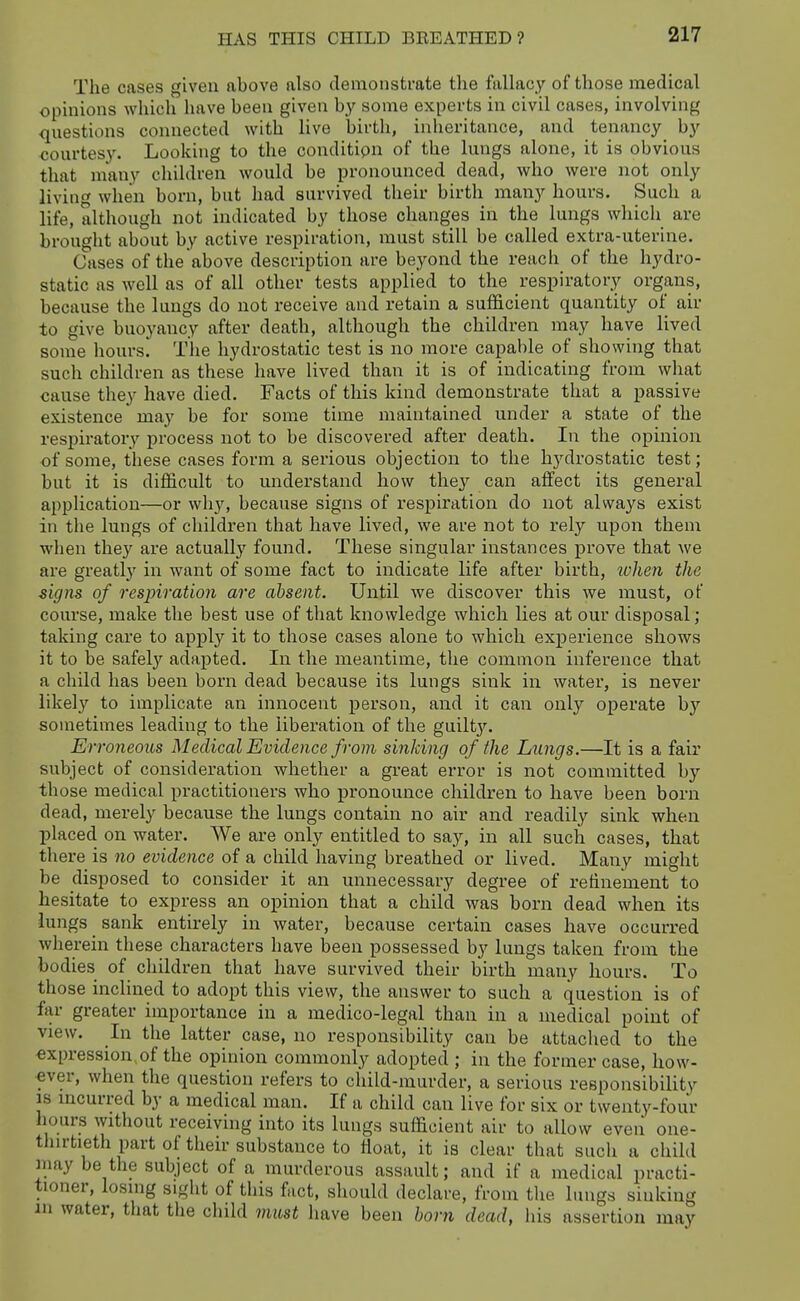 The cases given above also demonstrate the fallacy of those medical opinions which have been given by some experts in civil cases, involving questions connected with live birth, inheritance, and tenancy by courtesy. Looking to the conditipn of the lungs alone, it is obvious that many children would be pronounced dead, who were not only livinc^ when born, but had survived their birth many hours. Such a life, although not indicated by those changes in the lungs which are brought about by active respiration, must still be called extra-uterine. Cases of the above description are beyond the reach of the hydro- static as well as of all other tests applied to the respiratory organs, because the lungs do not receive and retain a sufficient quantity of air to give buoyancy after death, although the children may have lived some hours. Tlie hydrostatic test is no more capable of showing that such children as these have lived than it is of indicating from what cause they have died. Facts of this kind demonstrate that a passive existence may be for some time maintained under a state of the respiratory process not to be discovered after death. In the opinion •of some, these cases form a serious objection to the hj'-drostatic test; but it is difficult to understand how the}'' can affect its general application—or why, because signs of respiration do not always exist in the lungs of children that have lived, we are not to rely upon them when they are actually found. These singular instances prove that we are greatly in want of some fact to indicate life after birth, ivhen the signs of respiration are absent. Until we discover this we must, of course, make the best use of that knowledge which lies at our disposal; taking care to apply it to those cases alone to which experience shows it to be safely adapted. In the meantime, the common inference that a child has been born dead because its lungs sink in water, is never likely to implicate an innocent person, and it can only operate by sometimes leading to the liberation of the guilt}'. Erroneous Medical Evidence from sinking of the Lungs.—It is a fair subject of consideration whether a great error is not committed by those medical practitioners who j)ronounce children to have been born dead, merely because the lungs contain no air and readily sink when placed on water. We are only entitled to say, in all such cases, that there is no evidence of a child having breathed or lived. Many might be disposed to consider it an unnecessary degree of refinement to hesitate to express an opinion that a child was born dead when its lungs _ sank entirely in water, because certain cases have occurred wherein these characters have been possessed by lungs taken from the bodies of children that have survived their birth many hours. To those inclined to adopt this view, the answer to such a question is of far greater importance in a medico-legal than in a medical point of view. In the latter case, no responsibility can be attached to the expression,of the opinion commonly adopted ; in the former case, how- ever, when the question refers to child-murder, a serious responsibility IS mcurred by a medical man. If a child can live for six or twenty-four hours without receiving into its lungs sufficient air to allow even one- tlnrtieth part of their substance to float, it is clear that such a child may be the subject of a murderous assault; and if a medical practi- tioner, losing sight of this fact, should declare, from the lungs sinking m water, that the child must have been hor7i dead, his assertion may