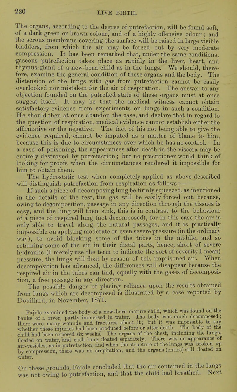 ^20 The organs, according to the degree of putrefaction, will be found soft, of a dark green or brown colour, and of a highly offensive odour ; and the serous membrane covering the surface will be raised in large visible bladders, from which the air ma}' be forced out by very moderate compression. It has been remarked that, under the same conditions, gaseous putrefaction takes place as rapidly in the liver, heart, and thymus-gland of a new-born child as in the lungs. We should, there- fore, examine the general condition of these organs and the bod3\ The distension of the lungs with gas from putrefaction cannot be easil.y overlooked nor mistaken for the air of respiration. The answer to any objection founded on the putrefied state of these organs must at once suggest itself. It may be that the medical witness cannot obtain satisfactory evidence from experiments on lungs in such a condition. He should then at once abandon the case, and declare that in regard to the question of respiration, medical evidence cannot establish either the affirmative or the negative. The fact of his not being able to give the evidence required, cannot be imputed as a matter of blame to him, because this is due to circumstances over which he has no control. In a case of poisoning, the appearances after death in the viscera may be entirel}'^ destroyed by putrefaction; but no practitioner would think of looking for proofs when the circumstances rendered it impossible for him to obtain them. The hydrostatic test when completely applied as above described will distinguish putrefaction from respiration as follows:— If such apiece of decomposing lung be firmly squeezed, as mentioned in the details of the test, the gas will be easily forced out, because, owing to decomposition, passage in an}' direction through the tissues is easy, and the lung will then sink, this is in contrast to the behaviour of a piece of respired lung (not decomposed), for in this case the air is only able to travel along the natural passages, and it is practically impossible on applying moderate or even severe pressure (in the ordinary Avay), to avoid blocking some of the tubes in the middle, and so retaining some of the air in their distal parts, hence, short of severe hydraulic (I merely use the term to indicate the sort of severity I mean) pressure, the lungs will float by reason of this imprisoned air. When decomposition has advanced, the ditferences will disappear because the respired air in the tubes can find, equally with the gases of decomposi- tion, a free passage in any direction. The possible danger of placing reliance upon the results obtained from lungs which are decomposed is illustrated by a case reported by Douillard, in November, 1871. Pajole examined the body of a new-bom mature child, which was found on the banks of a river, partly immersed in water. The body was much decomposed; there were many wounds and fractures about it; but it was impossible to say whether these injm-ies had been produced before or after death. The body of the •child had been exposed six weeks. The organs of the chest, including the lungs, floated on water, and each lung floated separately. There was no appearance of air-vesicles, as in putrefaction, and when the structure of the lungs was broken up by compression, there was no crepitation, and the organs (entire) still floated on water. On these grounds, Fajole concluded that the air contained in the lungs was not owing to putrefaction, and that the child had breathed. Next
