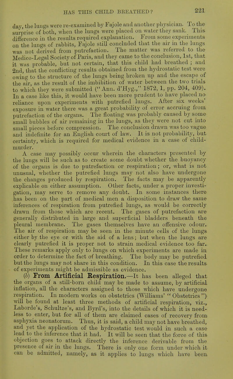 day, the lungs were re-examined by Fajole and another physician. To the surprise of both, when the kings were phiced on water they sank. This- ditference in the results required explanation. From some experiments on the lungs of rabbits, Fajole still concluded that the air in the lungs was not derived from putrefaction. The matter was referred to the Medico-Legal Society of Paris, and tliey came to the conclusion, 1st, that it was probable, but not certain, that this child had breathed ; and 2ud, that the conflicting results obtained from the hydrostatic test were owing to the structure of the lungs being broken up and the escape of the air, as the result of the imbibition of water between the two trials to which they were submitted (Ann. d'Hyg., 1872, 1, pp. 204, 409). In a case like this, it would have been more prudent to have placed no reliance upon experiments with putrefied lungs. After six weeks' exposure in water there was a great probability of error accruing from putrefaction of the organs. The floating was probably caused by some small bubbles of air remaining in the lungs, as they were not cut into small pieces before compression. The conclusion drawn was too vague and indefinite for an English court of law. It is not probability, but certainty, which is required for medical evidence in a case of child- murder. A case may possibly occur wherein the characters presented by the lungs will be such as to create some doubt whether the buoyancy of the organs is due to putrefaction or respiration; or, what is not unusual, whether the putrefied lungs may not also have undergone the changes produced by respiration. The facts may be apparently explicable on either assumption. Other facts, under a proper investi- gation, may serve to remove any doubt. In some instances there has been on the part of medical men a disposition to draw the same inferences of respiration from putrefied lungs, as would be correctly drawn from those which are recent. The gases of putrefaction are generally distributed in large and superficial bladders beneath the pleural membrane. The gases themselves have an offensive odour.. The air of respiration may be seen in the minute cells of the lungs either by the eye or with the aid of a lens; but when the lungs are clearly putrefied it is proper not to strain medical evidence too far. These remarks apply only to lungs on which experiments are made in order to determine the fact of breathing. The body may be putrefied but the lungs may not share in this condition. In this case the results of experiments might be admissible as evidence. (6) From Artificial Respiration.—It has been alleged that the organs of a still-born child may be made to assume, by artificial inflation, all the characters assigned to those which have undergone respiration. In modern works on obstetrics (Williams'  Obstetrics ) will be found at least three methods of artificial respiration, viz., Laborde's, Schultze's, and Byrd's, into the details of which it is need- less to enter, but for all of them are claimed cases of recovery from asphyxia neonatorum. Thus, it is said, a child may not have breathed, and yet the appHcation of the hydrostatic test would in such a case lead to the inference that it had. It will be seen that the force of this- objection goes to attack directly the inference derivable from the presence of air in the lungs. There is only one form under which it can be admitted, namely, as it applies to lungs which have been