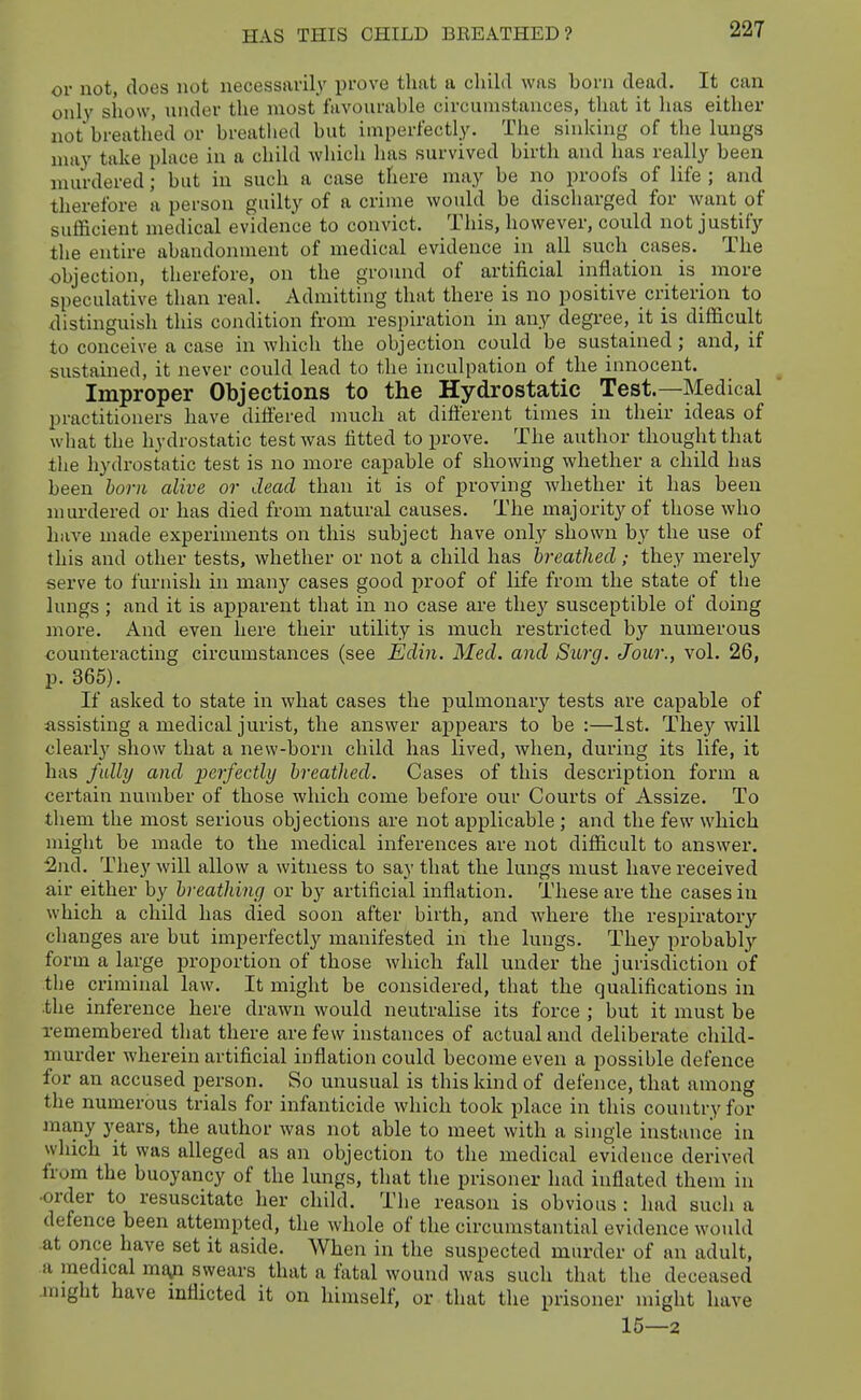 or not, does not necessavil}' prove that a child was born dead. It can only show, luider the most favourable circumstances, that it has either not breathed or breathed but imperfectly. The sinking of the lungs may take place in a child which has survived birth and has really been murdered; but in such a case there may be no proofs of life ; and therefore a person guilty of a crime would be discharged for want of sufficient medical evidence to convict. This, however, could not justify the entire abandonment of medical evidence in all such cases. The objection, therefore, on the ground of artificial inflation is more speculative than real. Admitting that there is no positive criterion to ^listinguish this condition from respiration in any degree, it is difficult to conceive a case in which the objection could be sustained; and, if sustained, it never could lead to the inculpation of the innocent. Improper Objections to the Hydrostatic Test.—Medical practitioners have differed much at different times in their ideas of what the hydrostatic test was fitted to prove. The author thought that tlie hydrostatic test is no more capable of showing whether a child has been born alive or dead than it is of proving Avhether it has been murdered or has died from natural causes. The majority of those who have made experiments on this subject have only shown by the use of this and other tests, whether or not a child has breathedthey merely serve to furnish in many cases good proof of life from the state of the lungs ; and it is apparent that in no case are the}'^ susceptible of doing more. And even here their utility is much restricted by numerous counteracting circumstances (see Edin. Med. and SiLrg. Jour., vol. 26, p. 365). If asked to state in what cases the pulmonary tests are capable of assisting a medical jurist, the answer appears to be :—1st. They will clearly show that a new-born child has lived, when, during its life, it has fully and perfectly breathed. Cases of this description form a certain number of those which come before our Courts of Assize. To them the most serious objections are not applicable ; and the few which might be made to the medical inferences are not difficult to answer. :2nd. They will allow a witness to say that the lungs must have received air either by breathing or by artificial inflation. These are the cases in which a child has died soon after birth, and where the respiratory changes are but imperfectly manifested in the lungs. They probabl}'- form a large proportion of those which fall under the jurisdiction of the criminal law. It might be considered, that the qualifications in .the inference here drawn would neutralise its force ; but it must be remembered that there are few instances of actual and deliberate child- murder wherein artificial inflation could become even a possible defence for an accused person. So unusual is this kind of defence, that among the numerous trials for infanticide which took place in this country for many years, the author was not able to meet with a single instance in which it was alleged as an objection to the medical evidence derived from the buoyancy of the lungs, that the prisoner had inflated them in •order to resuscitate her child. The reason is obvious : had such a defence been attempted, the whole of the circumstantial evidence would at once have set it aside. When in the suspected murder of an adult, a medical ma^n swears that a fatal wound was such that the deceased jnight have inflicted it on himself, or that the prisoner might have 15—2