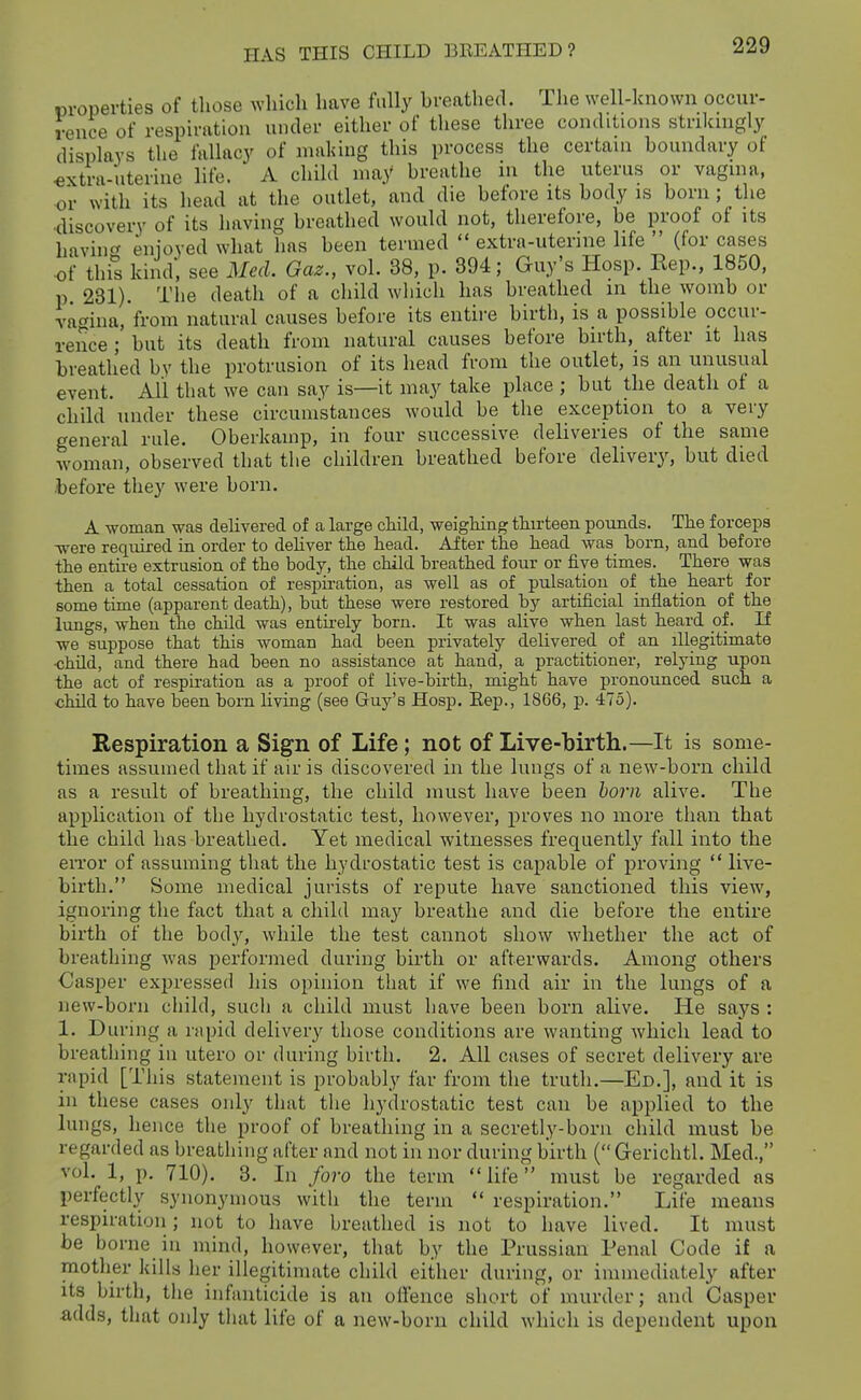 1 properties of those which have fully hreathed. The well-known occur- rence of respiration under either of these three conditions strikmgly displays the fallacy of making this process the certaui boundary of <jxtra-nterine life. A child may breathe m the uterus or vagina, or with its head at the outlet, and die before its body is born; the •discovery of its having breathed would not, therefore, be proof of its hawiuct Enjoyed what has been termed  extra-uterine life  (for cases of this kind, see Med. Gaz., vol. 38, p. 394; Guy's Hosp. Rep., 1850, p 231). The death of a child wliich has breathed in the womb or vagina, from natural causes before its entire birth, is a possible occur- rence ; but its death from natural causes before birth, after it has breath'ed by the protrusion of its head from the outlet, is an unusual event. All that we can say is—it may take place ; but the death of a child under these circumstances would be the exception to a very general rule. Oberkainp, in four successive deliveries of the same woman, observed that the children breathed before delivery, but died before they were born. A woman was delivered of a large child, weigMng thirteen pounds. Tlie forcepa -were required in order to deliver the head. Aiter the head was born, and before the entire extrusion of the body, the child breathed four or five times. There was then a total cessation of respiration, as well as of pulsation of the heart for some time (apparent death), but these were restored by artificial inflation of the lungs, when the child was entirely horn. It was alive when last heard of. If we suppose that this woman had been privately delivered of an illegitimate ■child, and there had been no assistance at hand, a practitioner, relying upon the act of respiration as a proof of live-birth, might have pronounced such a ■child to have been born living (see Guy's Hosp. Eep., 1866, p. 475). Respiration a Sign of Life; not of Live-birth.—It is some- times assumed that if air is discovered in the lungs of a new-born child as a result of breathing, the child must have been horn alive. The application of the hydrostatic test, however, proves no more than that the child has breathed. Yet medical witnesses frequentl}' fall into the eiTor of assuming that the hydrostatic test is capable of proving  live- birth. Some medical jurists of repute have sanctioned this view^, ignoring the fact that a child may breathe and die before the entire birth of the bod}', while the test cannot show whether the act of breathing was performed during birth or afterwards. Among others •Casper expressed his opinion that if we find air in the lungs of a new-born child, such a child must have been born alive. He says : 1. During a rapid delivery those conditions are wanting which lead to breathing in utero or during birth. 2. All cases of secret delivery are rapid [This statement is probably far from the truth.—Ed.], and it is in these cases only that tlie hydrostatic test can be applied to the lungs, hence the proof of breathing in a secretly-born child must be regarded as breathing after and not in nor during birth ( Gerichtl. Med., vol. 1, p. 710). 3. In foro the term life must be regarded as perfectly synonymous witli the term  respiration. Life means respiration; not to have breathed is not to have lived. It must be borne in mind, however, that by the Prussian Penal Code if n mother kills her illegitimate child either during, or immediately after its birth, tlie infanticide is an offence short of murder; and Gasper adds, that only that life of a new-born child which is dependent upon