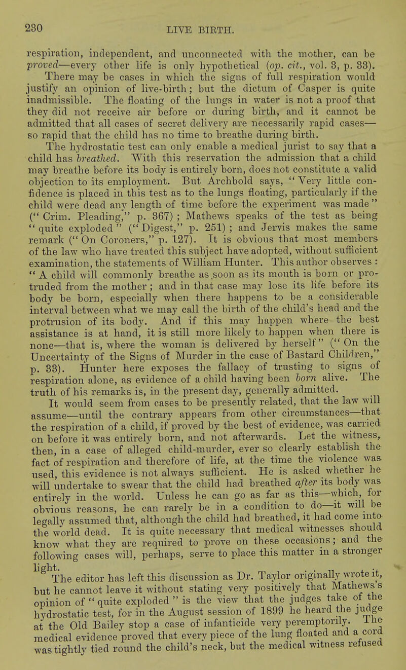 respiration, independent, nnd unconnected -with the mother, can be proved—every other life is only hypothetical (op. cit., vol. 3, p. 33). There may be cases in which the signs of full respiration would justify an opinion of live-birth; but the dictum of Casper is quite inadmissible. The floating of the lungs in water is not a proof that they did not receive air before or during birth, and it cannot be admitted that all cases of secret delivei'y are necessarily rapid cases— so rapid that the child has no time to breathe during birth. The hydrostatic test can only enable a medical jurist to say that a child has breathed. With this reservation the admission that a child may breathe before its body is entirely born, does not constitute a valid objection to its employment. But Archbold says,  Very little con- fidence is placed in this test as to the lungs floating, particularly if the child were dead any length of time before the experiment was made  ( Crim. Pleading^ p. 367) ; Mathews speaks of the test as being quite exploded (Digest, p. 251); and Jervis makes the same remark ( On Coroners, p. 127). It is obvious that most members of the law who have treated this subject have adopted, without suflicient examination, the statements of William Hunter. This author observes r  A child will commonly breathe as soon as its mouth is bom or pro- truded from the mother; and in that case may lose its life before its body be born, especially when there happens to be a considerable interval between what we may call the birth of the child's head and the protrusion of its body. And if this may happen where the best assistance is at hand, it is still more Hkely to happen when there is none—that is, where the woman is delivered by herself (On the Uncertainty of the Signs of Murder in the case of Bastard Children, p, 33). Hunter here exposes the fallacy of trusting to signs of respiration alone, as evidence of a child having been born alive. The truth of his remarks is, in the present day, generally admitted. It would seem from cases to be presently related, that the law will assume—until the contrary appears from other circumstances—that the respiration of a child, if proved by the best of evidence, was earned on before it was entirely born, and not afterwards. Let the witness, then, in a case of alleged child-murder, ever so clearly establish the fact of respiration and therefore of life, at the time the violence was used, this evidence is not always sufficient. He is asked whether he will undertake to swear that the child had breathed after its body was entirely in the world. Unless he can go as far as this—which, lor obvious reasons, he can rarely be in a condition to do—it will be legally assumed that, although the child had breathed, it had come into- the world dead. It is quite necessary that medical witnesses should know what they are required to prove on these occasions; and the following cases will, perhaps, serve to place this matter m a stronger light. .... , •. The editor has left this discussion as Dr. Taylor originally wrote it, but he cannot leave it without stating very positively that Mathews s opinion of  quite exploded  is the view that the judges take ol the hydrostatic test, for in the August session of 1899 he heard the jiidge at the Old Bailey stop a case of infanticide very peremptorily, ilie medical evidence proved that every piece of the lung floated and a cord was tightly tied round the child's neck, but the medical witness refused