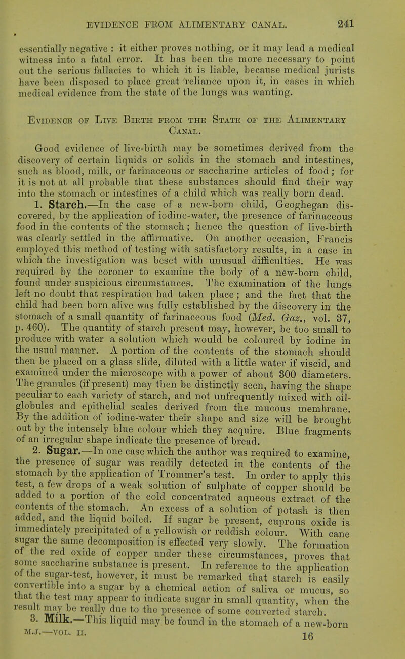 9 essentially negative : it either proves nothing, or it nmy lead a medical witness into a fatal error. It has heen the more necessary to point out the serious fallacies to which it is liable, because medical jurists have been disposed to place great reliance upon it, in cases in which medical evidence from the state of the lungs was wanting. Evidence op Live Birth from the State of the Alimentary Canal. Good evidence of live-birth may be sometimes derived from the discovery of certain liquids or solids in the stomach and intestines, such as blood, milk, or farinaceous or saccharine articles of food; for it is not at all probable that these substances should find their way into the stomach or intestines of a child which was really born dead. 1. Starch.—In the case of a new-born child, Geoghegan dis- covered, by the aj)plication of iodine-water, the presence of farinaceous food in the contents of the stomach; hence the question of live-birth was clearly settled in the affirmative. On another occasion, Francis employed this method of testing with satisfactory results, in a case in which the investigation was beset with unusual difficulties. He was required by the coroner to examine the body of a new-born child, found under suspicious circumstances. The examination of the lungs left no doubt that respiration had taken place; and the fact that the child had been born alive was fully established by the discovery in the stomach of a small quantity of farinaceous food {Med. Gaz., vol. 37, p. 460). The quantity of starch present may, however, be too small to produce with water a solution which would be coloured by iodine in the usual manner. A portion of the contents of the stomach should then be placed on a glass slide, diluted with a little water if viscid, and examined under the microscope with a power of about 300 diameters. The granules (if present) may then be distinctly seen, having the shape peculiar to each variety of starch, and not unfrequently mixed with oil- globules and epithelial scales derived from the mucous membrane. By the addition of iodine-water their shape and size will be brought out by the intensely blue colour which they acquire. Blue fragments of an irregular shape indicate the presence of bread. 2. Sugar.—In one case which the author was required to examine the presence of sugar was readily detected in the contents of the stomach by the application of Trommer's test. In order to apply this test, a few drops of a weak solution of sulphate of copper should be added to a portion of the cold concentrated aqueous extract of the contents of the stomach. An excess of a solution of potash is then added, and the liquid boiled. If sugar be present, cuprous oxide is immediately precipitated of a yellowish or reddish colour. With cane sugar the same decomposition is effected very slowly. The formation of the red oxide of copper under these circumstances, proves that some saccharine substance is present. In reference to the application ot the sugar-test, however, it must be remarked that starch is easily convertible into a sugar by a chemical action of saliva or mucus, so tJiat the test may appear to indicate sugar in small quantity, when the result mfiy be really due to the presence of some converted' starch. 6. Milk.—This liquid may be found in the stomach of a new-born M.J.—vor,. II.