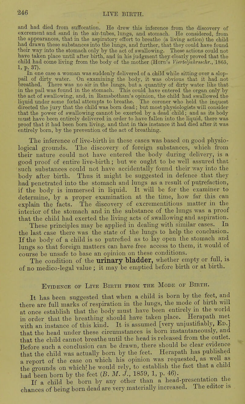 and had died from suffocation. He drew this inference from the discovery of excrement and sand in the air-tubes, lungs, and stomach. He considered, from the ajppearances, that in the aspiratory eii'ort to breathe (a living action) the child had di-awn these substances into the lungs, and further, that thoy could have found their way into the stomach only by the act of swallowing. These actions could not have taken place imtil after birth, and in his judgment they clearly proved that the child had come living from the body of the mother (Horn's Vierteljahrsschr., ISdo, I, p. 37). In one case a woman was suddenly delivered of a child while sitting over a slop- pail of dirty water. On examining the body, it was obvious that it had not breathed. There was no air in the lungs, but a quantity of dirty water like that in the pail was found in the stomach. This could have entered the organ only by the act of swallowing, and, in Eamsbotham's opinion, the child had swallowed the liquid under some foetal attempts to breathe. The coroner who held the inquest directed the jury that the child was bom dead; but most physiologists will consider that the power of swallowing cannot be exerted by a dead child; and as its body must have been entirely delivered in order to have fallen into the liquid, there was proof that it had been born living, and that in this instance it had died after it was entirely born, by the prevention of the act of breathing. The inference of live-birth in these cases was based on good physio- logical grounds. The discover}^ of foreign substances, which from their nature could not have entered the body during delivery, is a good proof of entire live-birth; but we ought to be well assured that such substances could not have accidentally found their way into the body after birth. Thus it might be suggested in defence that they had penetrated into the stomach and lungs as a result of putrefaction, if the body is immersed in liquid. It will be for the examiner to determine, by a proper examination at the time, how far this can explain the facts. The discovery of excrementitious matter in the interior of the stomach and in the substance of the lungs was a proof that the child had exerted the living acts of swallowing and aspiration. These principles may be applied in dealing with similar cases. In the last case there was the state of the lungs to help the conclusion. If the body of a child is so putrefied as to lay open the stomach and lungs so that foreign matters can have free access to them, it would of course be unsafe to base an opinion on these conditions. The condition of the urinary bladder, whether empty or full, is of no medico-legal value ; it may be emptied before birth or at birth. Evidence of Live Birth from the Mode of Birth. It has been suggested that when a child is born by the feet, and there are full marks of respiration in the lungs, the mode of bhth will at once establish that the body must have been entn-ely m the world in order that the breathing should have taken place. Herapath met with an instance of this kind. It is assumed [very unjustifiably, Ed.] that the head under these circumstances is born instantaneously, and that the child cannot breathe until the head is released from the outlet. Before such a conclusion can be drawn, there should be clear evidence that the child was actually born by the feet. Herapath has published a report of the case on which his opinion was requested, as well as the gi'ounds on which- he would rely, to establish the fact that a child had been born by the feet {B. M. J., 1859, 1, p. 46). If a child be born by any other than a head-presentation tlie chances of being born dead are very materially increased. The editor is