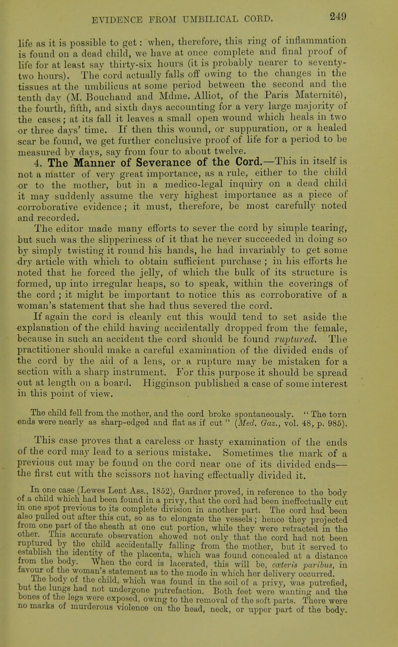 life as it is possible to get: when, therefore, this ring of inflammation is found on a dead child, we have at once complete and final proof of life for at least say tliirty-six hours (it is probably nearer to seventy- two hours). The cord actually falls olf owing to the changes in the tissues at the umbilicus at some period between the second and the tenth dav (M. Bouchand and Mdme. Alliot, of the Paris Maternite), the fourth, fifth, and sixth days accounting for a very large majority of the cases; at its fall it leaves a small open wound which heals in two or three days' time. If then this wound, or suppuration, or a healed scar be found, we get further conclusive proof of life for a period to be measured by days, say from four to about twelve. 4. The Manner of Severance of the Cord.—This in itself is not a matter of very great importance, as a rule, either to the child or to the mother, but in a medico-legal inquiry on a dead chihl it may suddenly assume the very highest importance as a piece of •corroborative evidence; it must, therefore, be most carefully noted and recorded. The editor made many efforts to sever the cord by simple tearing, but such was the slipperiness of it that he never succeeded in doing so by simply twisting it round his hands, he had invariably to get some dry article with which to obtain sufficient purchase ; in his efforts he noted that he forced the jelly, of which the bulk of its structure is formed, up into irregular heaps, so to speak, within the coverings of the cord ; it might be important to notice this as corroborative of a woman's statement that she had thus severed the cord. If again the cord is cleanly cut this would tend to set aside the explanation of the child having accidentally dropped from the female, because in such an accident the cord should be found ruptured. The practitioner should make a careful examination of the divided ends of the cord by the aid of a lens, or a rupture mKy be mistaken for a section with a sharp instrument. For this purpose it should be spread out at length on a board. Higginsou published a case of some interest in this point of view. The child fell from the mother, and the cord broke spontaneously.  The torn •ends were nearly as sharp-edged and flat as if cut  [Med. Oaz., vol. 48, p. 985). This case proves that a careless or hasty examination of the ends of the cord may lead to a serious mistake. Sometimes the mark of a previous cut may be found on the cord near one of its divided ends— the first cut with the scissors not having effectually divided it. In one case (Lewes Lent Ass., 1852), Gardner proved, in reference to the body of a child which had been found in a privy, that the cord had been ineffectually cut in one spot previous to its complete division in another part. The cord had been also pulled out after this cut, so as to elongate the vessels; hence they projected from one part of the sheath at one cut portion, while they were retracted in the other. Ihis accurate observation showed not only that the cord had not been ^r^v^i^ .J •^'^'^ accidentally falling from the mother, but it served to establish the identity of the placenta, which was found concealed at a distance irom the body. When the cord is lacerated, this will be, cceteris parihis, in favour of the woman s statement as to the mode in which her deliverv occurred. Ihe body of the child, which was found in the soil of a privy, was putrefied, but the lu^gs had not undergone putrefaction. Both feet wore wanting and the bones oi the legs wore exposed, owing to the removal of the soft parts. There were no marks of murderous violence on the head, neck, or upper part of the body.