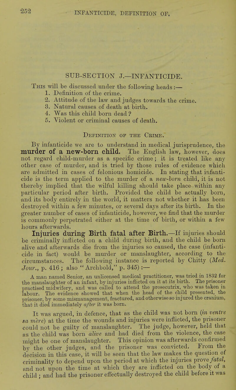 552 INFANTICIDE, DEFINITION OF. SUB-SECTION J.—INFANTICIDE. This will be discussed under the following beads :— 1. Definition of tbe crime. 2. Attitude of tbe law and judges towards tbe crime. 3. Natural causes of death at birth. 4. Was this child born dead ? 6. Violent or criminal causes of death. Definition of the Crime. By infanticide we are to understand in medical jurisprudence, tbe murder of a new-born child. The EngHsb law, however, does not regard child-murder as a specific crime ; it is treated like any other case of murder, and is tried by those rules of evidence which are admitted in cases of felonious homicide. In stating that infanti- cide is the term applied to the murder of a neio-horn child, it is not thereby implied that the wilful killing should take place within any particular period after birth. Provided the child be actually born, und its body entirely in the world, it matters not whether it has been destroyed within a few minutes, or several days after its birth. In the greater number of cases of infanticide, liowever, we find that the murder is commonly perpetrated either at the time of birth, or within a few hours afterwards. Injuries during Birth, fatal after Birth.—If injuries should be criminally inflicted on a child during birth, and the child be born alive and afterwards die from the injuries so caused, the case (infanti- cide in fact) would be murder or manslaughter, according to the circumstances. The following instance is reported by Chitty {Med. Jour., p. 416 ; also  Ai-chbold, p. 345) :— A man named Senior, an unlicensed medical practitioner, was tried in 1832 for the manslaughter of an infant, by injuries inflicted on it at its birth. The prisoner practised midwifery, and was called to attend the prosecutrix, who was taken in labour. The evidence showed that when the head of the child presented,^ the prisoner, by some mismanagement, fractured, and otherwise so injured the cranium, that it died immediately after it was born. It was argued, in defence, that as the child was not born {in ventre sa mere) at the time the wounds and injuries were inflicted, the prisoner could not be guilty of manslaughter. The judge, however, held that as the child was born alive and had died from the violence, the case might be one of manslaughter. This opinion was afterwards confirmed by the other judges, and the prisoner was convicted. From the decision in this case, it will be seen that the law makes the question of criminality to depend upon the period at which the injuries prove/aiai!, and not upon the time at which they are inflicted on the body of a child ; and had the prisoner effectually destroyed the child before it was