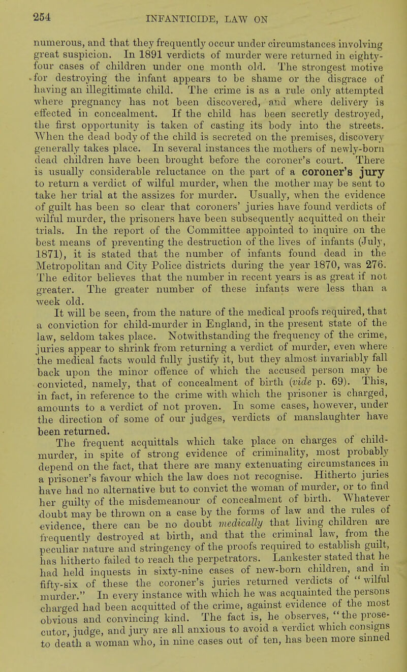 numerous, and that they frequentl}^ occur under circumstances involving great suspicion. In 1891 verdicts of murder were returned in eightj^- four cases of children under one month old. The strongest motive • for destroying the infant appears to be shame or the disgrace of having an illegitimate child. The crime is as a rule only attempted where pregnancy has not been discovered, find where delivery is effected in concealment. If the child has been secretly destroyed, the first opj)ortunity is taken of casting its body into the streets. AVhen the dead body of the child is secreted on the premises, discovery generally takes place. In several instances the mothers of newly-born dead children have been brought before the coroner's court. There is usually considerable reluctance on the part of a coroner's jury to return a verdict of wilful murder, when the mother may be sent to take her trial at the assizes for murder. Usually, when the evidence of guilt has been so clear that coroners' j uries have found verdicts of wilful murder, the prisoners have been subsequently acquitted on their trials. In the report of the Committee appointed to inquire on the best means of preventing the destruction of the lives of infants (July, 1871), it is stated that the number of infants found dead in the Metropolitan and City Police districts during the year 1870, was 276. The editor believes that the number in recent years is as great if not greater. The greater number of these infants were less than a week old. It will be seen, from the nature of the medical proofs required, that a conviction for child-murder in England, in the present state of the law, seldom takes place. Notwithstanding the frequency of the crime, juries appear to shrink from returning a verdict of murder, even where the medical facts would fully justify it, but they almost invariably fall back upon the minor offence of which the accused person may be convicted, namely, that of concealment of birth [vide p. 69). This, in fact, in reference to the crime with which the prisoner is charged, amounts to a verdict of not proven. In some cases, however, under the direction of some of our judges, verdicts of manslaughter have been returned. The frequent acquittals which take place on charges of child- murder, in spite of strong evidence of criminality, most probably depend on the fact, that there are many extenuating circumstances m a prisoner's favour which the law does not recognise. Hitherto juries have had no alternative but to convict the woman of murder, or to find her guilty of the misdemeanour of concealment of birth. Whatever doubt may be thrown on a case by the forms of law and the rules of evidence, there can be no doubt medically that living children are irequently destroyed at birth, and that the criminal law, from the peculiar nature and stringency of the proofs required to estabhsh guilt, has hitherto failed to reach the perpetrators. Lankester stated that he had held inquests in sixty-nine cases of new-born children, and in fifty-six of these the coroner's juries returned verdicts of  wilful murder. In every instance with which he was acquainted the persons charged had been acquitted of the crime, against evidence of the most obvious and convincing kind. The fact is, he observes, the prose- cutor judge, and jury are all anxious to avoid a verdict which consigns to death a woman who, in nine cases out of ten, has been more sinned