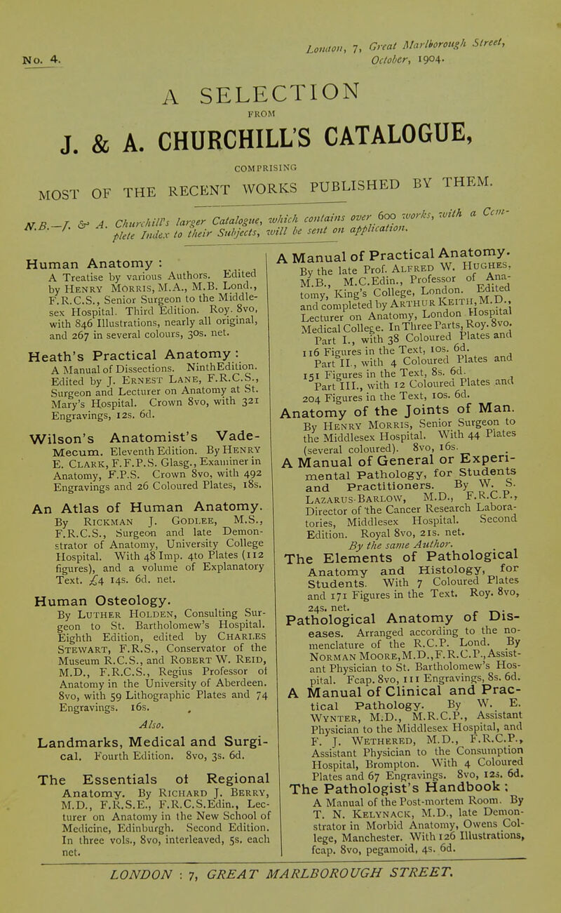 A SELECTION FROM J. & A. CHURCHILL'S CATALOGUE, COMPRISING MOST OF THE RECENT WORKS PUBLISHED BY THEM. N.B.—J. &^ A ClmrchilVs larger Catalogue, luhich contains over 600 works, f lete lndcs to their Subjects, will be sent on appbcatton. with a Cctit- Human Anatomy : A Treatise by various Authors. Edited by Henry Morris, M.A., M.B. Lond., F.R.C.S., Senior Surgeon to the Middle- sex Hospital. Third Edition. Roy. 8vo, with 846 Illustrations, nearly all original, and 267 in several colours, 30s. net. Heath's Practical Anatomy : A Manual of Dissections. NinthEdition. Edited by J. Ernest Lane, F.R.C.S., Surgeon and Lecturer on Anatomy at St. Mary's Hospital. Crown 8vo, with 321 Engravings, I2s. 6d. Wilson's Anatomist's Vade- Mecum. Eleventh Edition. By Henry E. Clark, F.F.P.S. Glasg., Examiner in Anatomy, F.P.S. Crown 8vo, with 492 Engravings and 26 Coloured Plates, iSs. An Atlas of Human Anatomy. By RiCKMAN J. Godi.ee, M.S., F. R.C.S., Surgeon and late Demon- strator of Anatomy, University College Hospital. With 48 Imp. 4to Plates (112 figures), and a volume of Explanatory Text. £^ 14s. 6d. net. Human Osteology. By Luther Holden, Consulting Sur- geon to St. Bartholomew's Hospital. Eighth Edition, edited by Chari.es Stewart, F.R.S., Conservator of the Museum R.C.S., and Robert W. Reid, M.D., F.R.C.S., Regius Professor ot Anatomy in the University of Aberdeen. 8vo, with 59 Lithographic Plates and 74 Engravings. i6s. Also. Landmarks, Medical and Surgi- cal. Fourth Edition. 8vo, 3s. 6d. The Essentials ot Regional Anatomy. By Richard J. Berry, M.D., F.R.S.E., F.R.C.S.Edin., Lec- turer on Anatomy in the New School of Medicine, Edinburgh. Second Edition. In three vols., 8vo, interleaved, 5$. each net. A Manual of Practical Anatomy. By the late Prof. Alfred W. Hughes, M.B., M.C.Edin., Professor of Ana- tomy, King's College, London. Edited and completed by Arthur K^ith, M D Lecturer on Anatomy, London Hospital Medical College. InTliree P^t^foj-^ Part I., with 38 Coloured Plates and 116 Figures in the Text, lOs. 6d. Part II., with 4 Coloured Plates and IS I Figures in the Text, 8s. 6d. Part III., with 12 Colourea Plates and 204 Figures in the Text, I OS. 6d. Anatomy of the Joints of Man. By Henry Morris, Senior Surgeon to the Middlesex Hospital. With 44 Plates (several coloured). 8vo, i6s. A Manual of General or Experi- mental Pathology, for Students and Practitioners. By W. b. Lazarus-Barlow, M.D., F.R.C.F., Director of the Cancer Research Labora- tories, Middlesex Hospital. Second Edition. Royal 8vo, 21s. net. By the same Atilhor. The Elements of Pathological Anatomy and Histology, for Students. With 7 Coloured Plates and 171 Figures in the Text. Roy. 8vo, 24s. net. Pathological Anatomy of Dis- eases. Arranged according to the no- menclature of the R.C.P. Lond. By Norman Moore,M.D.,F. R.C.P., Assist- ant Physician to St. Bartholomew's Hos- pital. Fcap. 8vo, 111 Engravings, 8s. 6d. A Manual of Clinical and Prac- tical Pathology. By W. E. Wynter, M.D., M.R.C.P., Assistant Physician to the Middlesex Hospital, and F. J. Wethered, M.D., F.R.C.P., Assistant Physician to the Consumption Hospital, Brompton. With 4 Coloured Plates and 67 Engravings. 8vo, I2i. 6d. The Pathologist's Handbook; A Manual of the Post-mortem Room. By T. N. Kelynack, M.D., late Demon- strator in Morbid Anatomy, Owens Col- lege, Manchester. With 126 Illustrations, fcap. 8vo, pegamoid, 4s. 6d.