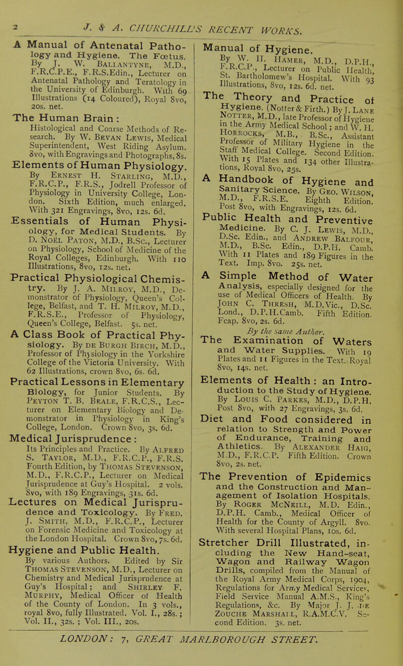 A Manual of Antenatal Patho- logy and Hygiene. The Foetus. By T. W. Baliantyne, M.D., F.R.C5.P.E., F.R.S.Edin., Lecturer on Antenatal Pathology and Teratology in the University of Edinburgh. With 69 Illustrations (14 Coloured), Royal Svo, 20s. net. The Human Brain : Histological and Coarse Methods of Re- search. By W. Bevan Lewis, Medical Superintendent, West Riding Asylum. Svo, with Engravings and Photographs, 8s. Elements of Human Physiology. By Ernest H. Starling, M.D., F.R.C.P., F.R.S., Jodrell Professor of Physiology in University College, Lon- don. Sixth Edition, much enlarged. With 321 Engravings, Svo, I2s. 6d. Essentials of Human Physi- ology, for Medical Students. By D. NoiiL Paton, M.D., B.Sc, Lecturer on Physiology, School of Medicine of the Royal Colleges, Edinburgh. With 110 Illustrations, Svo, 12s. net. Practical Physiological Chemis- try. By J. A. MiLROv, M.D., De- monstrator of Physiology, Queen's Col- lege, Belfast, and T. H. Milroy, M.D., F.R.S.E., Professor of Physiology, Queen's College, Belfast. 5s. net. A Class Book of Practical Phy- siology. By DE Burgh Birch, M.D., Professor of Ph}siology in the Yorkshire College of the Victoria University. With 62 Illustrations, crown Svo, 6s. 6d. Practical Lessons in Elementary Biology, for Junior Students. By Peyton T. B. Beale, F.R.C.S., Lec- turer on Elementary Biology and De- monstrator in Physiology in King's College, London. Crown Svo, 3s. 6d. Medical Jurisprudence: Its Principles and Practice. By Alfred S. Taylor, M.D., F.R.C.P., F.R.S. Fourth Edition, by Thomas Stevenson, M.p., F.R.C.P., Lecturer on Medical Jurisprudence at Guy's Hospital. 2 vols. Svo, with 1S9 Engravings, 31s. 6d. Lectures on Medical Jurispru- dence and Toxicology. By Fred. J. Smith, M.D., F.R.C.P., Lecturer on Forensic Medicine and Toxicology at the London Hospital. Crown Svo, 7s. 6d. Hygiene and Public Health, By various Authors. Edited by Sir Thomas Stevenson, M.D., Lecturer on Chemistry and Medical Jurisprudence at Guy's Ilospital; and Shirley F. Murphy, Medical Officer of Health of the County of London. In 3 vols., royal Svo, fully Illustrated. Vol. I., 2Ss.: Vol. II., 32s. ; Vol. III., 20S. Manual of Hygiene. K^P rAMER, M.D., D.P.li., q; tV .u' ,Lecl';er on Public Health, St. Bartholomew's Hospital. With Illustrations, Svo, 12s. 6d. net. The Theory and Practice of Hygiene. (Notter& Firth.) By [.Lane Notter, M.D., late Professor of Hygiene in the Army Medical School; and W H HORROCKS, MB., B.Sc, Assistani c. Military Hygiene in the Staff Medical College. Second Edition. With IS P ates and 134 other Illustra- tions, Royal Svo, 25s. A Handbook of Hygiene and Sanitary Science. By Geo. Wilson, M.D F.R.S.E. Eighth Edition! 1 ost »vo, with Engravings, 12s. 6d. Public Health and Preventive Medicine. By C. J. Lewis, ALD., D.Sc. Edin., and Andrew Balfour M.D., B.Sc. Edin., D.P.H. Camb'. With II Plates and 1S9 Figures in the Text. Imp. Svo. 25s. net. A Simple Method of Water Analysis, especially designed for the use of Medical Officers of Health By John C. Thresh, M.D.Vic., D.Sc. Lond., D.P.H.Camb. Fifth Edition. Fcap. Svo, 2s. 6d. By the same Author. The Examination of Waters and Water Supplies. With 19 Plates and 11 Figures in the Text., Royal Svo, 14s. net. Elements of Health : an Intro- duction to the Study of Hygiene. By Louis C. Parkes, M.D., D.P.H. Post Svo, with 27 Engravings, 3s, 6d. Diet and Food considered in relation to Strength and Power of Endurance, Training and Athletics. By Ale.xander Haig, M.D., F.R.C.P. Fifth Edition. Crown Svo, 2s. net. The Prevention of Epidemics and the Construction and Man- agement of Isolation Hospitals. By Roger McNeill, M.D. Edin., D.P.H. Camb., Medical Officer of Health for the County of Argyll. Svo. With several Hospital Plans, los. 6d. Stretcher Drill Illustrated, in- cluding the New Hand-seat, Wagon and Railway Wagon Drills, compiled from the Manual of the Royal Army Medical Corps, 1904, Regulations for Army Medical Service?, Field Service IManual A.M.S., King's Regulations, &c. By Major J. J. -Iie Zouche Marshall, R.A.M.C.V. Se- cond Edition. 3s. net.