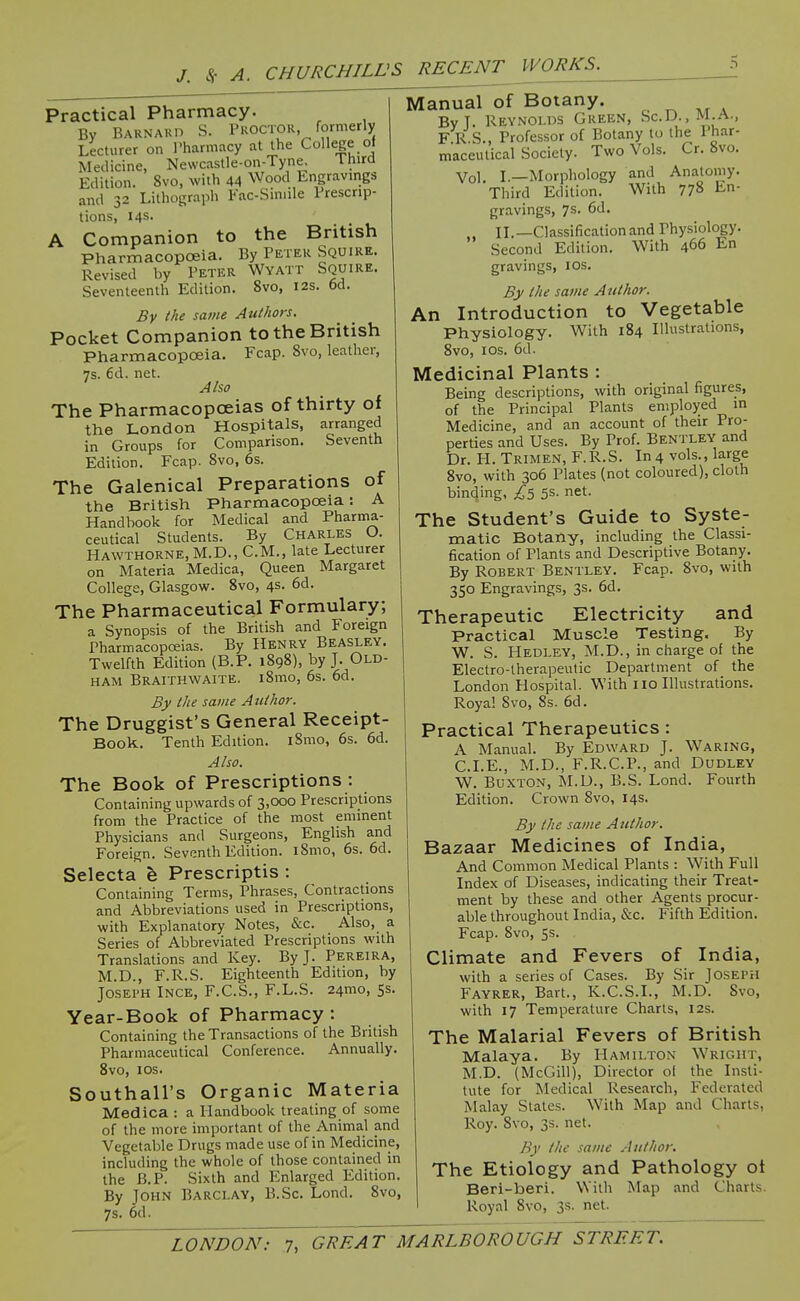 Practical Pharmacy. By BARNAun S. Proctor, formerly Lecturer on I'harniacy at the College of Medicine, Nevvcaslle-on-Tyne, Third Edition. 8vo, with 44 Wood Engravings and 32 Lithograph Fac-Siniile Prescrip- tions, 14s. A Companion to the British Pharmacopoeia. By Peter Squire. Revised by Peter Wyatt Squire. Seventeenth Edition. 8vo, 12s. 6d. By the same Authors. Pocket Companion to the British Pharmacopoeia. Fcap. 8vo, leather, 7s. 6d. net. Aho The Pharmacopoeias of thirty of the London Hospitals, arranged in Groups for Comparison. Seventh Edition. Fcap. 8vo, 6s. The Galenical Preparations of the British Pharmacopoeia: A Handbook for Medical and Pharma- ceutical Students. By CHARLES O. Hawthorne, M.D., CM., late Lecturer on Materia Medica, Queen Margaret College, Glasgow. 8vo, 4s. 6d. The Pharmaceutical Formulary; a Synopsis of the British and Foreign Pharmacopeias. By Henry Beasley. Twelfth Edition (B.P. 1898), by J. Old- ham Braithwaite. i8mo, 6s. 6d. By the same Author. The Druggist's General Receipt- Book. Tenth Edition. iSmo, 6s. 6d. Aho. The Book of Prescriptions : Containing upwards of 3,000 Prescriptions from the Practice of the most eminent Physicians and Surgeons, English and Foreign. Seventh Edition. i8mo, 6s. 6d. Selecta h Prescriptis : Containing Terms, Phrases, Contractions and Abbreviations used in Prescriptions, with Explanatory Notes, &c. Also, a Series of Abbreviated Prescriptions with Translations and Key. By J. Pereira, M.D., F.R.S. Eighteenth Edition, by JosEi'H INCE, F.C.S., F.L.S. 24mo, 5s. Year-Book of Pharmacy : Containing the Transactions of the British Pharmaceutical Conference. Annually. 8vo, los. Southall's Organic Materia Medica : a Handbook treating of some of the more important of the Animal and Vegetable Drugs made use of in Medicine, including the whole of those contained in the B.P. Sixth and Enlarged Edition. By John Barclay, B.Sc. Lond. 8vo, 7s. 6d. Manual of Botany. By T. Reynolds Green, Sc.D., m.a., F R.S., Professor of Botany to the Phar- maceutical Society. Two Vols. Cr. 8vo. Vol. L—Morphology and Anatomy. Third Edition. With 778 En- gravings, 7s. 6d. IL—Classification and Physiology. Second Edition. With 466 En gravings, los. By the same Author. Introduction to Vegetable An With 184 Illustrations, Physiology. 8vo, I OS. 6d. Medicinal Plants : Being descriptions, with original figures, of the Principal Plants employed in Medicine, and an account of their Pro- perties and Uses. By Prof. Bentley and Dr. PL Trimen, F.R.S. In4 vols., large 8vo, with 306 Plates (not coloured), cloth binding, £^ 5s- net. The Student's Guide to Syste- matic Botany, including the Classi- fication of Plants and Descriptive Botany. By Robert Bentley. Fcap. 8vo, with 350 Engravings, 3s. 6d. Therapeutic Electricity and Practical Muscle Testing. By W. S. Hedley, M.D., in charge of the Electro-therapeutic Department of the London Hospital. With no Illustrations. Royal Svo, Ss. 6d. Practical Therapeutics: A Manual. By Edward J. Waring, CLE., M.D., F.R.C.P., and Dudley W. Buxton, M.D., B.S. Lond. Fourth Edition. Crown Svo, 14s. By the same Author. Bazaar Medicines of India, And Common Medical Plants : With Full Index of Diseases, indicating their Treat- ment by these and other Agents procur- able throughout India, &c. Fifth Edition. Fcap. Svo, 5s. Climate and Fevers of India, with a series of Cases. By Sir Joseph Fayrer, Bart., K.C.S.I., M.D. Svo, with 17 Temperature Charts, 12s. The Malarial Fevers of British Malaya. By Hamilton Wright, M.D. (McGill), Director of the Insti- tute for Medical Research, Federated Malay States. With Map and Charts, Roy. Svo, 3s. net. By the same Author. The Etiology and Pathology ot Beri-beri. With Map and Charts. Royal Svo, 3s. net.